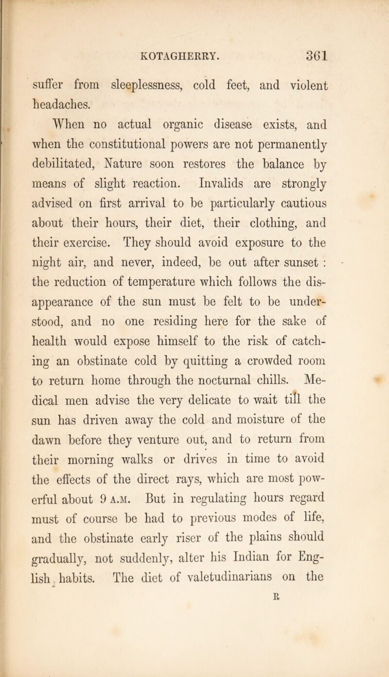 suffer from sleeplessness, cold feet, and violent headaches. When no actual organic disease exists, and when the constitutional powers are not permanently debilitated, Nature soon restores the balance by means of slight reaction. Invalids are strongly advised on first arrival to be particularly cautious about their hours, their diet, their clothing, and their exercise. They should avoid exposure to the night air, and never, indeed, be out after sunset : the reduction of temperature which follows the dis- appearance of the sun must be felt to be under- stood, and no one residing here for the sake of health would expose himself to the risk of catch- ing an obstinate cold by quitting a crowded room to return home through the nocturnal chills. Me- dical men advise the very delicate to wait till the sun has driven away the cold and moisture of the dawn before they venture out, and to return from « their morning walks or drives in time to avoid the effects of the direct rays, which are most pow- erful about 9 A.M. But in regulating hours regard must of course be had to previous modes of life, and the obstinate early riser of the plains should gradually, not suddenly, alter his Indian for Eng- lish habits. The diet of valetudinarians on the R