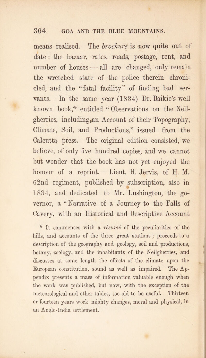 means realised. The brochure is now quite out of date : the bazaar, rates, roads, postage, rent, and number of houses ■— all are changed, only remain the wretched state of the police therein chroni- cled, and the “fatal facility” of finding bad ser- vants. In the same year (1834) Dr. Baikie’s well known book,^' entitled “ Observations on the Neil- gherries, includingj^an Account of their Topography, Climate, Soil, and Productions,” issued from the Calcutta press. The original edition consisted, we believe, of only five hundred copies, and we cannot but wonder that the book has not yet enjoyed the honour of a reprint. Lieut. H. Jervis, of H. M. 62nd regiment, published by subscription, also in 1834, and dedicated to Mr. Lushington, the go- vernor, a “Narrative of a Journev to the Palls of Cavery, with an Historical and Descriptive Account * It commences with a resume of the peculiarities of the hills, and accounts of the three great stations; proceeds to a description of the geography and geology, soil and productions, botany, zoology, and the inhabitants of the Neilgherries, and discusses at some length the effects of the climate upon the European constitution, sound as well as impaired. The Ap- pendix presents a mass of information valuable enough when the work was published, but now, with the exception of the meteorological and other tables, too old to be useful. Thirteen or fourteen years work mighty changes, moral and physical, in an Anglo-India settlement.