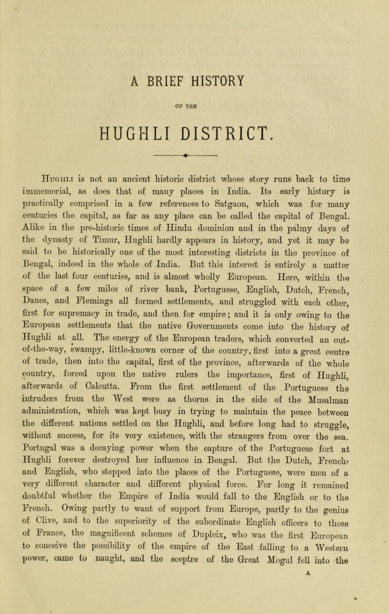 OF THE HUGHLI DISTRICT. 4. Hugiili is not an ancient historic district whose story runs back to time immemorial, as does that of many places in India. Its early history is practically comprised in a few references to Satgaon, which was for many centmies the capital, as far as any place can he called the capital of Bengal. Alike in the pre-historic times of Hindu dominion and in the palmy days of the dynasty of Timur, Hughli hardly appears in history, and yet it may bo said to be historically one of the most interesting districts in the province of Bengal, indeed in the whole of India. But this interest is entirely a matter of the last four centuries, and is almost wholly European. Here, within the space of a few miles of river hank, Portuguese, English, Dutch, French, Danes, and Flemings all formed settlements, and struggled with each other, first for supremacy in trade, and then for empFe; and it is only owing to the European settlements that the native Grovernments come into the history of Hughli at all. The energy of the European traders, which converted an out- of-the-way, swampy, little-known corner of the country, first into a great centre of trade, then into the capital, first of the province, afterwards of the whole country, forced upon the native rulers the importance, first of Hughli, afterwards of Calcutta. From the first settlement of the Portuguese the intruders from the West were as thorns in the side of the Miisalman administration, which was kept busy in trying to maintain the peace between the different nations settled on the Hughli, and before long had to struggle, without success, for its very existence, with the strangers from over the sea. Portugal was a decaying power when the capture of the Portuguese fort at Hughli forever destroyed her influence in Bengal. But the Dutch, French* and English, who stepped into the places of the Portuguese, were men of a very difierent character and different physical force. For long it remained doubtful whether the Empire of India would fall to the English or to the French. Owing partly to want of support from Europe, partly to the genius of Clive, and to the superiority of the subordinate English officers to those of France, the magnificent schemes of Dupleix, who was the first European to conceive the possibility of the empu-e of the East falling to a Western power, came to naught, and the scej)tre of the Gi-eat Mogul feU into the A