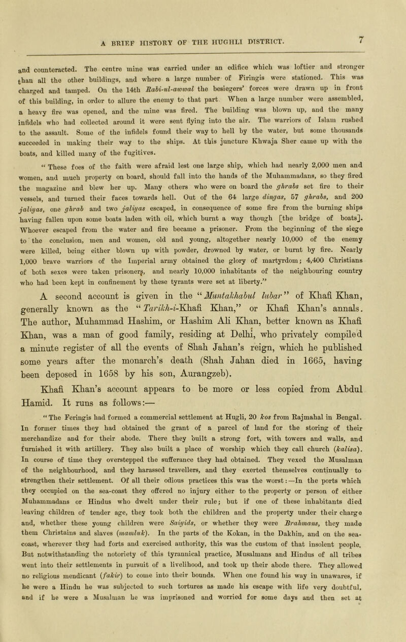 and counteracted. The centre mine was carried under an edifice which was loftier and stronger than all the other buildings, and where a large number of Firlugis were stationed. This was charged and tamped. On the 14th Rahi-ul-atomal the besiegers’ forces were drawn up in front of this building, in order to allure the enemy to that part When a large number were assembled, a heavy fire was opened, and the mine was fired. The building was blown up, and the many infidels who had collected around it were sent flying into the air. The warriors of Islam rushed to the assault. Some of the infidels found their way to hell by the water, but some thousands succeeded in making their way to the ships. At this juncture Khwaja Sher came up with the boats, and killed many of the fugitives. “ These foes of the faith were afraid lest one large ship, which had nearly 2,000 men and women, and much property on board, should fall into the hands of the Muhammadans, so they fired the magazine and blew her up. Many others who were on board the ghrabs set fire to their vessels, and turned their faces towards hell. Out of the 64 large dingas, 57 ghrabs, and 200 jaliyas, one ghrab and two jaliyas escaped, in consequence of some fire from the burning ships having fallen upon some boats laden with oil, which burnt a way though [the bridge of boats]. Whoever escaped from the water and fire became a prisoner. From the beginning of the siege to the conclusion, men and women, old and young, altogether nearly 10,000 of the enemy were killed, being either blown up with powder, drowned by water, or burnt by fire. Nearly 1,000 brave warriors of the Imperial army obtained the glory of martyrdom; 4,400 Christians of both sexes were taken prisoner^, and nearly 10,000 inhabitants of the neighbouring country who had been kept in confinement by these tyrants were set at liberty.” A second account is given in the “ Muntahhahul lubar ” of Khafi Khan, generally known as the “ IhriVi/j-j-Khafi Khan,” or Khafi Khan’s annals. The author, Muhammad Hashim, or Hashim Ali Khan, better known as Khafi t Khan, was a man of good family, residing at Delhi, who privately compiled a minute register of all the events of Shah Jahan’s reign, which he published some years after the monarch’s death (Shah Jahan died in 1665, having been deposed in 1658 by his son, Aurangzeb). Khafi Khan’s account appears to be more or less copied from Abdul Hamid. It runs as follows:— “The Feringis had formed a commercial settlement at Hugli, 20 hos from Eajmahal in Bengal. In former times they had obtained the grant of a parcel of land for the storing of their merchandize and for their abode. There they built a strong fort, with towers and walls, and furnished it with artillery. They also built a place of worship which they call church (kalisa). In course of time they overstepped the sufferance they had obtained. They vexed the Musalman of the neighbourhood, and they harassed travellers, and they exerted themselves continually to strengthen their settlement. Of all their odious practices this was the worst:—In the ports which they occupied on the sea-coast they offered no injury either to the property or person of either Muhammadans or Hindus who dwelt under their rule; but if one of these inhabitants died leaving children of tender age, they took both the children and the property under their charge and, whether these young children were Saiyids, or whether they were Bralimam, they made them Christains and slaves {mamluk). In the parts of the Kokan, in the Dakhin, and on the sea- coast, wherever they had forts and exercised authority, this was the custom of that insolent people. But notwithstanding the notoriety of this tyrannical practice, Musalmans and Hindus of all tribes ■went into their settlements in pursuit of a livelihood, and took up their abode there. They allowed no religious mendicant {fakir) to come into their bounds. When one found his way in unawares, if he were a Hindu he was subjected to such tortures as made his escape with life very doubtful, and if he were a Musalman he was imprisoned and worried for some days and then set at