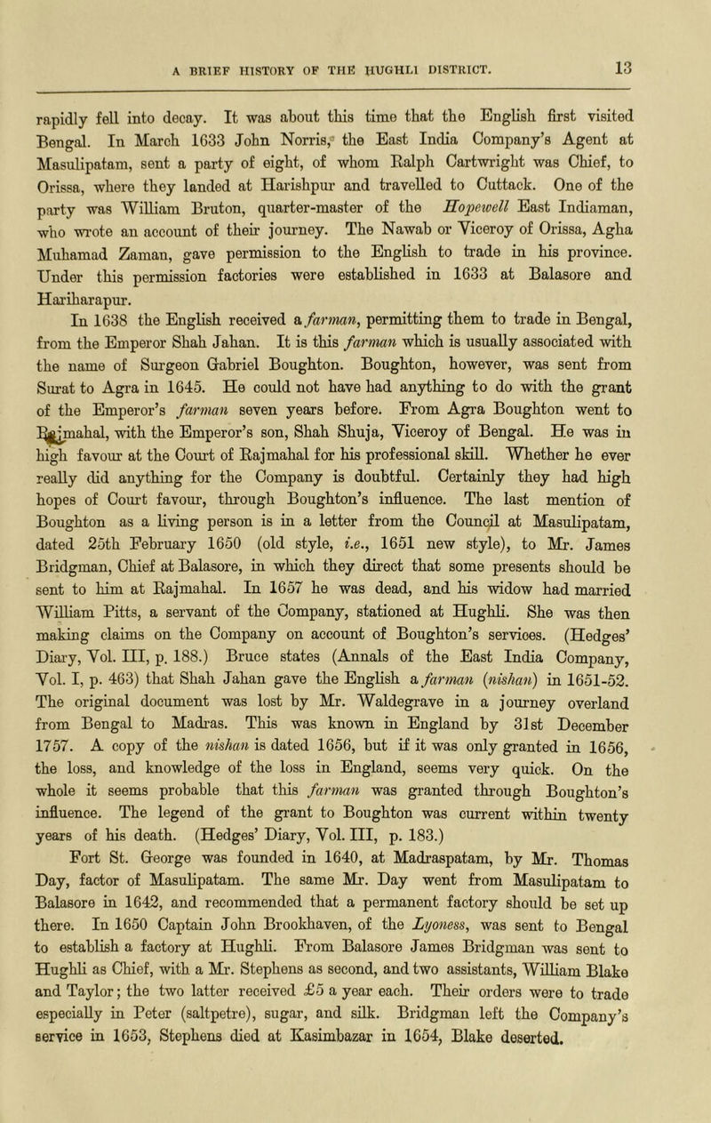 rapidly fell into decay. It was about this time that tbe English first visited Bengal. In March 1633 John Norris,® the East India Company’s Agent at Masulipatam, sent a party of eight, of whom Ealph Cartwright was Chief, to Orissa, where they landed at Harishpur and travelled to Cuttack. One of the party was William Bruton, quarter-master of the Hopewell East Indiaman, who wi'ote an account of theh journey. The Nawab or Viceroy of Orissa, Agha Muhamad Zaman, gave permission to the English to trade in his province. Under this permission factories were established in 1633 at Balasore and Hariharapur. In 1638 the English received e.farman, permitting them to trade in Bengal, from the Emperor Shah Jahan. It is this farman which is usually associated with the name of Surgeon Oabriel Boughton. Boughton, however, was sent from Surat to Agra in 1645. He could not have had anything to do with the grant of the Emperor’s farman seven years before. From Agra Boughton went to ^^l^jmahal, with the Emperor’s son, Shah Shuja, Viceroy of Bengal. He was in high favour at the Court of Eajmahal for his professional skill. Whether he ever really did anything for the Company is doubtful. Certainly they had high hopes of Court favour, through Boughton’s influence. The last mention of Boughton as a living person is in a letter from the Council at Masulipatam, dated 25th February 1650 (old style, i.e., 1651 new style), to Mr. James Bridgman, Chief at Balasore, in which they direct that some presents should be sent to him at Eajmahal. In 1657 he was dead, and his widow had married William Pitts, a servant of the Company, stationed at Hughli. She was then making claims on the Company on account of Boughton’s services. (Hedges’ Diary, Vol. HI, p, 188.) Bruce states (Annals of the East India Company, Vol. I, p. 463) that Shah Jahan gave the EngHsh a farman {nishan) in 1651-52. The original document was lost by Mr. Waldegrave in a journey overland from Bengal to Madras. This was known in England by 31st December 1757. A copy of the nishan is dated 1656, but if it was only granted in 1656, the loss, and knowledge of the loss in England, seems very quick. On the whole it seems probable that this farman was granted through Boughton’s influence. The legend of the grant to Boughton was current within twenty years of his death. (Hedges’ Diary, Vol. Ill, p. 183.) Fort St. G-eorge was founded in 1640, at Madraspatam, by Mr. Thomas Day, factor of Masulipatam. The same Mr. Day went from Masulipatam to Balasore in 1642, and recommended that a permanent factory should be set up there. In 1650 Captain John Brookhaven, of the Lyoness, was sent to Bengal to establish a factory at Hughli. From Balasore James Bridgman was sent to Hughli as Chief, with a Mr. Stephens as second, and two assistants, William Blake and Taylor; the two latter received £5 a year each. Their orders were to trade especially in Peter (saltpetre), sugar, and silk. Bridgman left the Company’s service in 1653, Stephens died at Kasimbazar in 1654, Blake deserted.