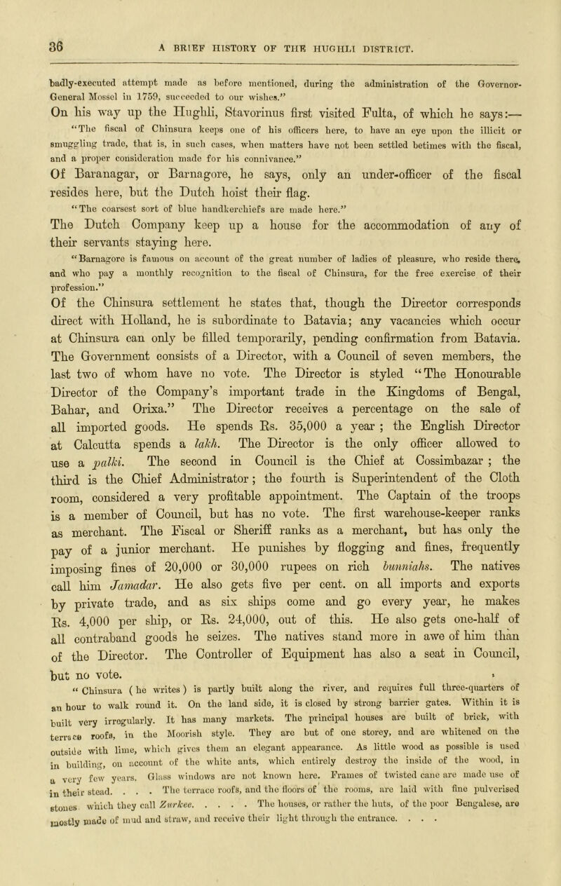 badly-executed attempt made as before mentioned, during the administration of the Governor- General Mosscl in 1759, succeeded to our wishes.” On liis way up the Hughli, Stavorinus first visited Fulta, of which he says:— “The fiscal of Chinsura keeps one of his officers here, to have an eye upon the illicit or smuggliug trade, that is, in such cases, when matters have not heen settled betimes with the fiscal, and a proper consideration made for his connivance.” Of Baranagar, or Barnagore, he says, only an under-officer of the fiscal resides here, hut the Dutch hoist their flag. “The coarsest sort of blue handkerchiefs are made here.” The Dutch Company keep up a house for the accommodation of any of their servants staying here. “Barnagore is famous on account of the great number of ladies of pleasui’e, who reside there, and who pay a monthly recognition to the fiscal of Chinsura, for the free exercise of their profession.” Of the Chinsura settlement he states that, though the Director corresponds dh’ect with Holland, he is subordinate to Batavia; any vacancies which occur at Chinsura can only he filled temporarily, pending confirmation from Batavia. The Government consists of a Director, with a Council of seven members, the last two of whom have no vote. The Director is styled “The Honourable Director of the Company’s important trade in the Kingdoms of Bengal, Bahar, and Orisa.” The Dmector receives a percentage on the sale of all imported goods. He spends Es. 35,000 a year ; the English Director at Calcutta spends a lahh. The Director is the only officer allowed to use a palM. The second in Council is the Chief at Cossimhazar ; the third is the Chief Administrator; the fourth is Superintendent of the Cloth room, considered a very profitable appointment. The Captain of the troops is a member of Council, hut has no vote. The first warehouse-keeper ranks as merchant. The Fiscal or Sheriff ranks as a merchant, but has only the pay of a junior merchant. He punishes by flogging and fines, frequently imposing fines of 20,000 or 30,000 rupees on rich hunniahs. The natives call him Jamadar. He also gets five per cent, on all imports and exports by private trade, and as six ships come and go every year, he makes Es. 4,000 per ship, or Es. 24,000, out of this. He also gets one-half of all contraband goods he seizes. The natives stand more in awe of him than of the Dnector. The Controller of Equipment has also a seat in Coimcil, but no vote. • “ Chinsura ( he writes) is partly built along the river, and requires full three-quarters of an hour to walk round it. On the laud side, it is closed by strong barrier gates. Within it is built very irregularly. It has many markets. The principal houses are built of brick, with terrace roofs, in the Moorish style. They are but of one storey, and are whitened on the outside with lime, which gives them an elegant appearance. As little wood as possible is used in building, on account of the white ants, which entirely destroy the inside of the wood, in a very few years. Glass windows are not known here. Frames of twisted cane are made use of in their stead. . . ■ The terrace roofs, and the lloors of the rooms, are laid with fine jnilverised etoues which they call Zurkee The houses, or rather the huts, of the poor Bengalese, are mostly made of mud and straw, and receive their light through the entrance. . . .