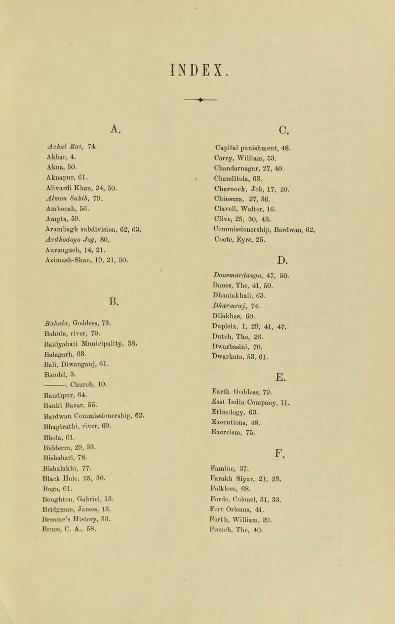 INDEX A. Aclial Rai, 74. Akbar, 4. Akna, 50. Aknapur, 61. Alivardi Khan, 24, 50. Almon Sahib, 79. Ambooah, 56. Ampta, 59. Arambagh subdivision, 62, 63. Ardhodoyo Jog, 80. Aurangzeb, 14, 21. Azimash-Shan, 19, 21, 50. B. Rahula, Goddess, 73. Bahula, river, 70. Baidyabati Municipality, 58. Balagarh, 63. Bali, Diwanganj, 61. Bandel, 3. , Church, 10. Bandipur, 64. Banki Bazar, 55. Bardwan Commissionership, 62. Bhagirathi, river, 69. Bhola, 61. Bidderra, 29, 33. Bishahari, 78. Bishalakhi, 77- Black Hole, 25, 30. Boga, 61. Boughton, Gabriel, 13. Bridgman, .Tames, 13. Broome’s History, 33. c. Capital punishment, 48. Carey, William, 53. Chandarnagar, 27, 40. Chanditola, 63. Charnock, Job, 17, 20. Chinsura, 27, 36. Clavell, Walter, 16. Clive, 25, 30, 43. Commissionership, Bardwan, 62, Coote, Eyre, 25. D. Donemavdanga, 47, 50. Danes, The, 41, 50. Dhaniakhali, 63. Dharmraj, 74. Dilakhas, 60. Dupleix, 1, 29, 41, 47. Dutch, The, 26. Dwarbasini, 70. Dwarh.ata, 53, 61. E. Earth Goddess, 79. East India Company, 11. Ethnology, 63. Executions, 48. Exorcism, 75. F. Famine, 37. Farakh Siyar, 21, 23, Folklore, 68. Forde, Colonel, 31, 33. Fort Orleans, 41. Forth, William, 29.
