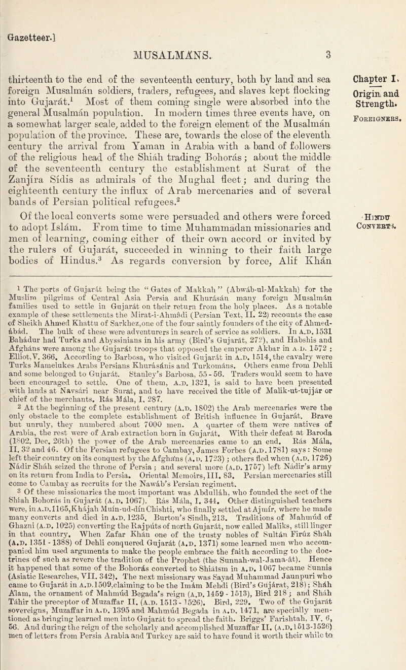 MUSALMANS. 3 tliirteenth to tlie end o£ the seventeenth century, both by land and sea foreign Musalman soldiers, traders, refugees, and slaves kept flocking into Gujarat.1 Most of them coming single were absorbed into the general Musalman population. In modern times three events have, on a somewhat larger scale, added to the foreign element of the Musalman population of the province. These are, towards the close of the eleventh century the arrival from Yaman in Arabia with a band of followers of the religious head of the Shiah trading Bohoras; about the middle of the seventeenth century the establishment at Surat of the Zanjira Sidis as admirals of the Mughal fleet; and during the eighteenth century the influx of Arab mercenaries and of several bands of Persian political refugees.2 Of the local converts some were persuaded and others were forced to adopt Islam. From time to time Muhammadan missionaries and men of learning, coming either of their own accord or invited by the rulers of Gujarat, succeeded in winning to their faith large bodies of Hindus.3 As regards conversion by force, Alif Khan Chapter I* Origin and Strength. Foreigners. ■Hindu Converts. 1 The ports of Gujardt being the “ Gates of Makkali” (Abwdb-ul-Makkah) for the Muslim pilgrims of Central Asia Persia and Ivhurdsdn many foreign Musalman families used to settle in Gujarat on their return from the holy jdaces. As a notable example of these settlements the Mirat-i-Ahmadi (Persian Text, II. 22) recounts the case of Sheikh Ahmed Khattu of Sarkhez,one of the four saintly founders of the city of Ahmed- abad. The bulk of these were adventurers in search of service as soldiers. In A.d. 1531 Bahadur had Turks and Abyssinians in his army (Bird’s Gujarat, 272), and Habshis and Afghans were among the Gujardt troops that opposed the emperor Akbar in ad. 1572 ; Elliot,V. 366. According to Barbosa, who visited Gujardt in A.d. 1514, the cavalry were Turks Mamelukes Arabs Persians Khurasdnis and Turkomdns. Others came from Dehli and some belonged to Gujardt. Stanley’s Barbosa, 55-56. Traders would seem to have been encouraged to settle. One of them, A.d. 1321, is said to have been presented with lands at Navsari near Surat, and to have received the title of Malik-ut-tujjbr or chief of the merchants. Rds Mdla, I, 287. 2 At the beginning of the present century (A.d. 1802) the Arab mercenaries were the only obstacle to the complete establishment of British influence in Gujarat. Brave but unruly, they numbered about 7000 men. A quarter of them were natives of Arabia, the rest w^ere of Arab extraction born in Gujardt. With their defeat at Baroda (1802, Dec. 26th) the power of the Arab mercenaries came to an end. Rds Mdla, II. 32 and 46. Of the Persian refugees to Cambay, James Forbes (a.d. 1781) says : Some left their country on its conquest by the Afghanis (a. d. 1723); others fled when (a.d. 1726) Nadir Shah seized the throne of Persia ; and several more (a.d. 1757) left Nadir’s army on its return from India to Persia. Oriental Memoirs, III. 83. Persian mercenaries still come to Cambay as recruits for the Nawab’s Persian regiment. 3 Of these missionaries the most important was Abdullah, who founded the sect of the Shiah Bohords in Gujardt (A.d. 1067). Ras Mdla, I. 344. Other distinguished teachers were, in A.D.1165,Khdjah Muin-ud-dmChishti, who finally settled at Ajmfr, where he made many converts and died in a.d. 1235. Burton’s Sindh, 213. Traditions of Mahmud of Ghazni (a.d. 1025) converting the Rajputs of north Gujardt, now called Maliks, still linger in that country. When Zafar Khdn one of the trusty nobles of Sultdn Firuz Shdh (A.D. 1351 -1388) of Dehli conquered Gujardt (a.d. 1371) some learned men who accom- panied him used arguments to make the people embrace the faith according to the doc- trines of such as revere the tradition of the Prophet (the Sunnah-wal-Jama-dt). Hence it happened that some of the Bohords converted to Shidlsm in A.d. 1067 became Sunnis (Asiatic Researches, VII. 342), The next missionary was Sayad Muhammad Jaunpuri who came to Gujardt in A.D.1509,claiming to be the Imdm Mehcli (Bird’s Gujdrat, 218); Shdh A'lam, the ornament of Mahmud Begada's reign (A.D. 1459 - 1513), Bird 218 ; and Shah Tdhir the preceptor of Muzaffar II. (A.d. 1513- 1526). Bird, 229. Two of the Gujardt sovereigns, Muzaffar in A.D. 1395 and Mahmud Begada in a.d, 1471, are specially men- tioned as bringing learned men into Gujardt to spread the faith. Briggs’ Farishtah, IV. 6, 56. And during the reign of the scholarly and accomplished Muzaffar II. (a.d. 1513-1526) men of letters from Persia Arabia and Turkey are said to have found it worth their while t.Q