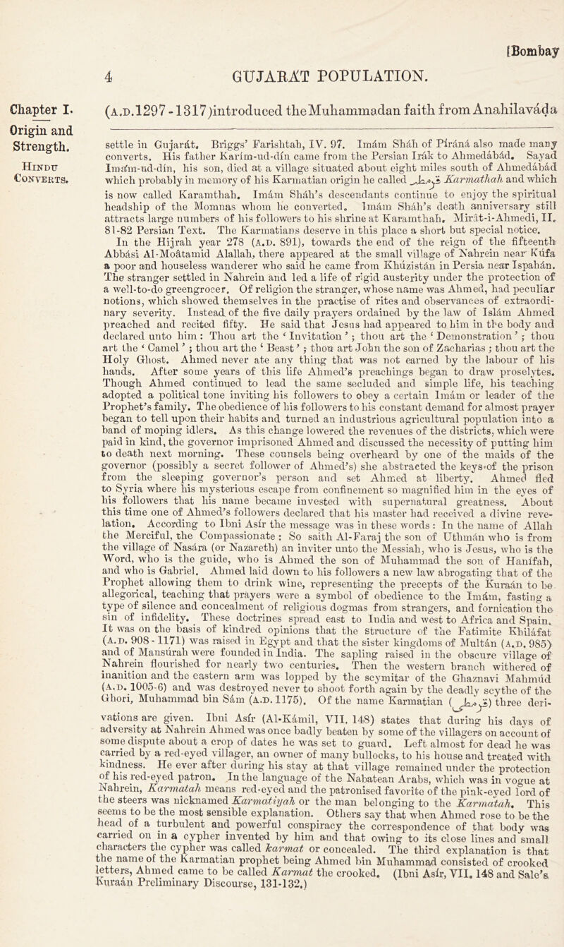 Chapter I. Origin and Strength. Hindu Converts. (a.d.1297 -1317/)iiitroduced the Muhammadan faith from Anahilavada settle in GujarAt, Briggs’ Farishtah, IV. 97. ImAm Shih of Pirdnd also made mar j converts. His father Karfm-ud-dfn came from the Persian Irak to Ahmedabdd. Sayad Imafm-ud-dm, his son, died at a village situated about eight miles south of Ahmedabad which probably in memory of his Karmatian origin he called Karmathali and which is now called Karamthah. Imam Shdli’s descendants continue to enjoy the spiritual headship of the Momnas whom he converted,, 1 mam Shah’s death anniversary still attracts large numbers of his followers to his shrine at Karamthah. Mirat-i-Ahmedi, II. 81-82 Persian Text. The Karmatians deserve in this place a short but special notice. In the Hijrah. year 278 (a.d. 891), towards the end of the reign of the fifteenth Abbdsi Al-Moatamid Alallah, there appeared at the small village of JS'ahrein near Fdfa a poor and houseless wanderer who said he came from Khiizistdn in Persia near Ispahan. The stranger settled in Nahrein and led a life of rigid austerity under the protection of a well-to-do greengrocer. Of religion the stranger, whose name was Ahmed, had peculiar notions, which showed themselves in the practise of rites and observances of extraordi- nary severity. Instead of the five daily prayers ordained by the law of Isldm Ahmed preached and recited fifty. He said that Jesus had appeared to him in the body and declared unto him : Thou art the f Invitation 5; thou art the 1 Demonstration ’ ; thou art the ‘ Camel ’ ; thou art the £ Beast ’ j thou art John the son of Zacharias ; thou art the Holy Ghost. Ahmed never ate any thing that was not earned by the labour of his hands. After some years of this life Ahmed’s preachings began to draw proselytes. Though Ahmed continued to lead the same secluded and simple life, his teaching adopted a political tone inviting his followers to obey a certain Imam or leader of the Prophet’s family. The obedience of his followers to his constant demand for almost prayer began to tell upon their habits and turned an industrious agricultural population into a band of moping idlers. As this change lowered the revenues of the districts, which were paid in kind, the governor imprisoned Ahmed and discussed the necessity of putting him to death next morning. These counsels being overheard by one of the maids of the governor (possibly a secret follower of Ahmed’s) she abstracted the keys»of the prison from the sleeping governor’s person and set Ahmed at liberty. Ahmed fled to Syria where his mysterious escape from confinement so magnified him in the eyes of his followers that his name became invested with supernatural greatness. About this time one of Ahmed’s followers declared that his master had received a divine reve- lation. According to Ibni Asfr the message was in these words : In the name of Allah the Merciful, the Compassionate : So saith Al-Faraj the son of Uthmdn who is from the village of NasAra (or Nazareth) an inviter unto the Messiah, who is Jesus, who is the Word, who is the guide, who is Ahmed the son of Muhammad the son of Hanffah, and who is Gabriel. Ahmed laid down to his followers a new law abrogating that of the Prophet allowing them to drink wine, representing the precepts of the KuraAn to be allegorical, teaching that prayers were a symbol of obedience to the ImAm, fasting a type of silence and concealment of religious dogmas from strangers, and fornication the sin of infidelity. These doctrines spread east to India and west to Africa and Spain. It was on the basis of kindred opinions that the Structure of the Fatimite Khilafat (a.d. 908 -1171) was raised in Egypt and that the sister kingdoms of Multan (A.d. 985) and of Mausurah w7ere founded in India. The sapling raised in the obscure village of Nahrein flourished for nearly two centuries. Then the western branch withered of inanition and the eastern arm was lopped by the scymitar of the Ghaznavi Mahmud (A.d. 1005-6) and was destroyed never to shoot forth again by the deadly scythe of the Ghori, Muhammad bin Sam (a.d. 1175). Of the name Karmatian three deri- vations are given. _ Ibni Asfr (Al-Kamil, VII, 148) states that during his davs of adversity at Nahrein Ahmed was once badly beaten by some of the villagers on account of some dispute about a crop of dates he w'as set to guard. Left almost for dead he was carried by a red-eyed villager, an owner of many bullocks, to his house and treated with kindness. He ever after during his stay at that village remained under the protection of his red-eyed patron. In the language of the Nabatean Arabs, which was in vogue at Nahrein, Karmatah means red-eyed and the patronised favorite of the pink-eyed lord of the steers was nicknamed Karmatiyah or the man belonging to the Karmatah. This seems to be the most sensible explanation. Others say that when Ahmed rose to be the head of a turbulent and powerful conspiracy the correspondence of that body was carried on in a cypher invented by him and that owing to its close lines and small characters the cypher was called Tcarmat or concealed. The third explanation is that the name of the Karmatian prophet being Ahmed bin Muhammad consisted of crooked letters, Ahmed came to be called Karmat the crooked. (Ibni Asir, VII. 148 and Sale’s Kiiraan Preliminary Discourse, 131-132.)