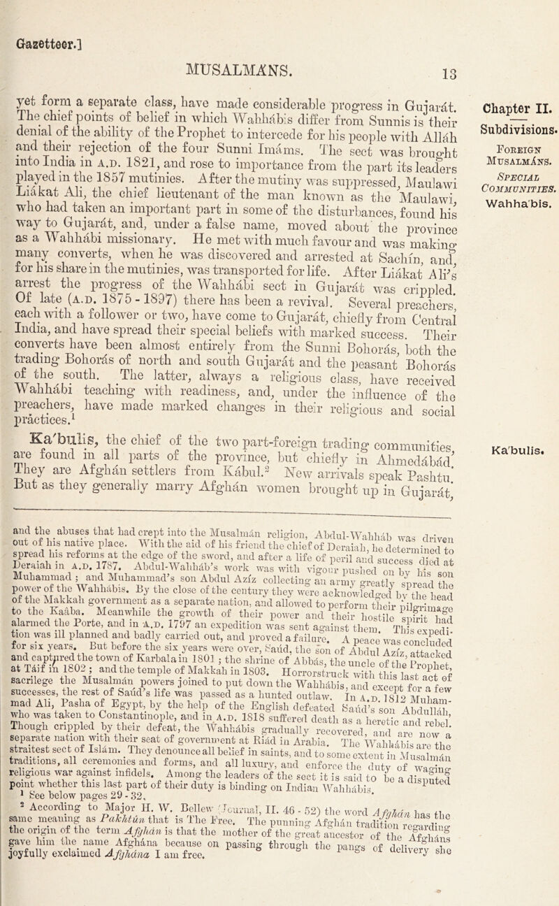 MUSALMANS. yet form a separate class, have made considerable progress in Gujarat. The chief points of belief in which Wahhabis differ from Sunnis is their denial of the ability of the Prophet to intercede for his people with Allah and their rejection of the four Sunni Imams. The sect was brought into India in a.d. 1821, and rose to importance from the part its leaders played in the 1857 mutinies. After the mutiny was suppressed, Maulawi Liakat Ah, the chief lieutenant of the man known as the Maulawi who had taken an important part in some of the disturbances, found his way to Gujarat, and, under a false name, moved about the province as a Wahhabi missionary. He met with much favour and was making many converts, when he was discovered and arrested at Sachin, ancf for his share in the mutinies, was transported for life. After Liakat A Iffs arrest the progress of the Wahhabi sect in Gujarat was crinnled Of late (a.d. 1875 - 1897) there has been a revival. Several preachers* each with a follower or two, have come to Gujarat, chiefly from Central India, and have spread their special beliefs with marked success. Their converts have been almost entirely from the Sunni Bohoras, both the trading Bohoras of north and south Gujarat and the peasant Bohoras the south. The latter, always a religious class, have received Wahhabi teaching with readiness, and, under the influence of the preachers, have made marked changes in their religious and social practices.1 Ka'buli.S, il}e cllief of tlie two part-foreign trading communities are found m all parts of the province but chiefly in Ahmedabad' Ihey are Afghan settlers from Kabul.2 New arrivals speak Pashtu But as they generally marry Afghan women brought up in Gujarat* Chapter II. Subdivisions. Fokeigu MusalmIns. Special Communities. Wahhabis. Ka'bulis. and tlie abuses that had crept into the Musalmdn religion, Abdul-WMilAh a • out of his native place. With the aid of his friend the8ohirfof?^JS>fd^.& spread his reforms at the edge of the sword, and after a life of peril and success died at Deraiab m a.d. 1787. Abdul-Wablidb’s work was with vigour unshed ° w i • * Muhammad ; and Muhammad’s son Abdul Aziz collecting an armv oreatl v ' 1S| +t°n power of the Wahhabis. By the close of the century they w?re acknowledged bv theleld of the Makkah government as a separate nation, and allowed to perform their pilgrimage to the Ivaabci. Moanwhilo tlio growth of their power and. thpiT* ^ alarmed the Porte, and in u 1797 an expedition was sent against them This expedf tion was ill planned and badly carried out, and proved a failure. A Deace was AmEi for six years. But before the six years were over, Baud, the son of Abdul Aziz attached and captured the town of Karbala in 1801 j the shrine of'Abbas the uncle of the i ? at TAif it 1802 ; and the temple of Makkah in 1803. Horrowtiick^h 1 e sacrilege the Musalmdn powers joined to put down the Wahhdbis, and exbpt for a few successes, the rest of Saud’s life was passed as a hunted outlaw In a n isio i ? mad All Pasha of Egypt by the help of the English defeated SaudTsonffbdulKh' who was taken to Constantinople, and m a.d. 1818 suffered death aq a nwm ? , T Though crippled by their defeat, the Wahhbbis gradually^recovered^and are ’ separate nation with their seat of government at Ritid in Arabia The WAivS straitest sect of IslAm. They denounce all belief in saints, and to lom extit MMulm4n traditions, all ceremonies and forms, and all luxury, and enforce the duty of W religious war against infidels. Among the leaders of the sect it is said to be a point whether this last part of their duty is binding on Indian Wahhabis ‘ dlsputed 1 Bee below pages 29 - 32, 2 According to Major H. W. Bellew (Journal, II. 46 - 52) the word A fnTinn w same meaning as PaTcMn that is Tlie Free. The punning Afghan tradition , S “ the origin of the term ^/y/tra ]S that the mother of the great ancestor of the A&hins gave him Uie name Afghana because on passing through the pangs of delivery she joyfully exclaimed Afghana I am free. b uuneiy sue