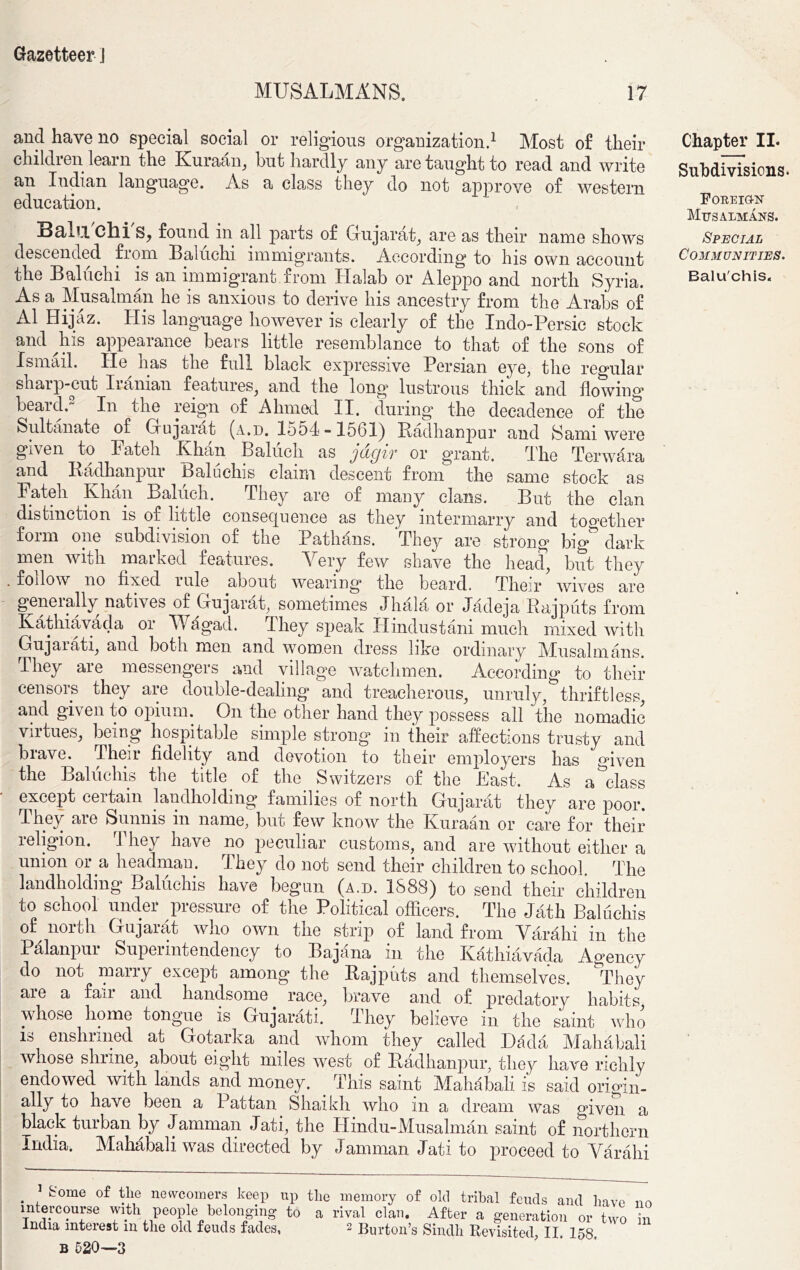 MUSALMANS. 17 and have no special social or religious organization.1 Most of their children learn the Kuraan, but hardly any are taught to read and write an Indian language. As a class they do not approve of western education. Balu Chi S, found in all parts of Gujarat, are as their name shows descended from Baluchi immigrants. According to his own account the Baluchi is an immigrant.from Halab or Aleppo and north Syria. As a Musalman he is anxious to derive his ancestry from the Arabs of A1 Hijaz. His language however is clearly of the Indo-Persie stock and his appearance bears little resemblance to that of the sons of Ismail. He lias the full black expressive Persian eye, the regular sharp-cut Iranian features, and the long lustrous thick and flowing beard.- In the reign of Ahmed II. during the decadence of the Sultanate of Gujarat (a.d. 1554-1561) Radhanpur and Sami were given to Pateh Khan Babich as jdgir or grant. The Terwara and Radhanpur Baluchis claim descent from the same stock as Pateh Khan Baluch. They are of many clans. But the clan distinction is of little consequence as they intermarry and together form one subdivision of the Pathans. They are strong big dark men with marked features. Yery few shave the head, but they . follow no fixed rule about wearing the beard. Their wives are geneially natives of Gujarat, sometimes Jhala or Jadeja Rajputs from Kathiavada or Wagad. 1 hey speak Hindustani much mixed with Gujarati, and both men and women dress like ordinary Miusalmans. They aie messengers and village watchmen, According to their censois they aie double-dealing and treacherous, unruly, thriftless, and given to opium. On the other hand they possess all the nomadic vntues, being hospitable simple strong in their affections trusty and brave. Their fidelity and devotion to their employers has given the Baluchis the title of the Switzers of the Past. As a class except certain landholding families of north Gujarat they are poor. They are Sunnis in name, but few know the Kuraan or care for their religion. They have no peculiar customs, and are without either a union or a headman. They do not send their children to school The landholding Baluchis have begun (a.d. 1888) to send their children to school under pressure of the Political officers. The Jath Baluchis of^ north Gujarat who own the strip of land from Varahi in the Palanpui Supeiintendency to Bajana in the Kathiavada Agency do not marry except among the Rajputs and themselves. They aie a fan and handsome race, brave and of predatory habits, whose home tongue is Gujarati. I hey believe in the saint who is enshrined at Gotarka and whom they called Dada Mahabali whose shiine, about eight miles west ot Radhanpur, they have richly endowed with lands and money. This saint Mahabali is said origin- ally to have been a 1 attan Shaikh who m a dream was °rven a black turban by Jamman Jati, the Hindu-Musalman saint of northern India, Mahabali was directed by Jamman Jati to proceed to Varahi . , k'ome of t}1® newcomers keep up the memory of old tribal feuds and have n intercourse with people belonging to a rival clan. After a generation or two i India interest m the old feuds fades, 2 Burton’s Sindh Revisited, II 158 B 520—3 Chapter II. Subdivisions. Foreign Musalmans. Special Communities. Baluchis.
