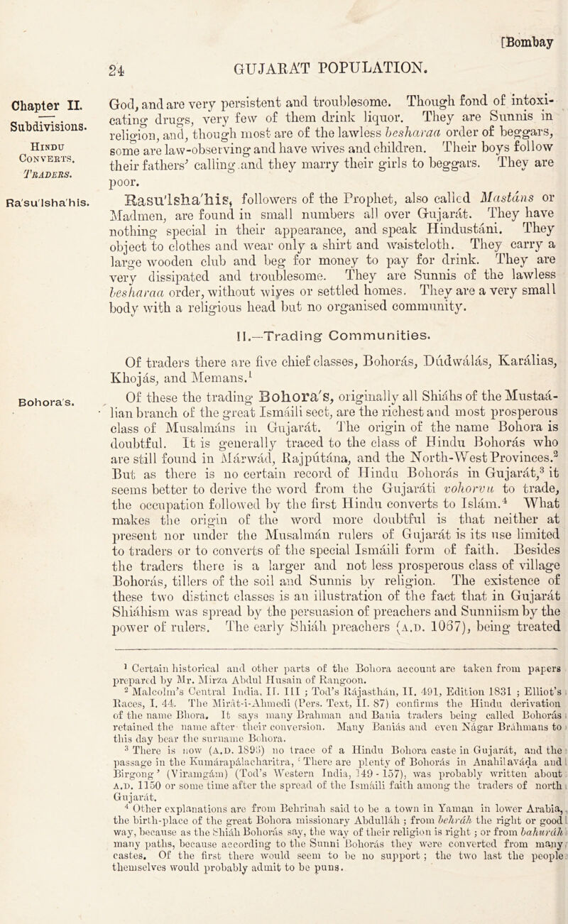 GUJARAT POPULATION. 24 Chapter II. Subdivisions. Hindu Converts. Traders. Ra'su'lsha'his. God, and are very persistent and troublesome. Though fond of intoxi- cating drugs, very few of them drink liquor. They are Sunnis in religion, and, though most are of the lawless besharaa order of beggars, some are law-obseiving and have wives and children. Their boys follow their fathers' calling.and they marry their girls to beggars. They are poor. KasuTsiia'his, followers of the Prophet, also called Mcistdns or Madmen, are found in small numbers all over Gujarat. They have nothing special in their appearance, and speak Hindustani. They object to clothes and wear only a shirt and waistcloth. They carry a large wooden club and beg for money to pay for drink. They are very dissipated and troublesome. They are Sunnis of the lawless besliaraa order, without wiyes or settled homes. They are a very small body with a religious head but no organised community. Bohoras. II.-Trading Communities. Of traders there are five chief classes, Bohoras, Dudwalas, Karalias, Khojas, and Memans.1 2 Of these the trading Bohora's, originally all Shiahs of the Mustaa- lian branch of the great Ismaili sect, are the richest and most prosperous class of Musalmans in Gujarat. The origin of the name Bohora is doubtful. It is generally traced to the class of Hindu Bohoras who are still found in Marwad, Rajputana, and the North-West Provinces.3 But as there is no certain record of Hindu Bohoras in Gujarat,3 it seems better to derive the word from the Gujarati vohorvu to trade, the occupation followed by the first Hindu converts to Islam.4 What makes the origin of the word more doubtful is that neither at present nor under the Musalman rulers of Gujarat is its use limited to traders or to converts of the special Ismaili form of faith. Besides the traders there is a larger and not less prosperous class of village Bohoras, tillers of the soil and Sunnis by religion. The existence of these two distinct classes is an illustration of the fact that in Gujarat Shiahism was spread by the persuasion of preachers and Sunniismby the power of rulers. The early Shiah preachers (a.d. 1067), being treated 1 Certain historical and other parts of flie Bohora account are taken from papers prepared by Mr. Mirza Abdul Husain of Rangoon. 2 Malcolm*s Central India, IT. I LI ; Tod’s RajasthAn, II. 491, Edition 1831 ; Elliot’s Races, I. 44. The Mirat-i-Ahmedi (Pers. Text, II. 87) confirms the Hindu derivation of the name Bhora. It says many Brahman and Bania traders being- called Bohoras retained the name after- tlieir conversion. Many Banias and even Nagar Brahmans to this day bear the surname Bohora. 3 There is now (a.d. 1893) no trace of a Hindu Bohora caste in GujarAt, and the passage in the KumArapAlacharitra, £ There are plenty of BohorAs in AnahilavAda and Birgong ’ (ViramgAm) (Tod’s Western India, 149 -157), was probably written about a.d. 1150 or some time after the spread of the Ismaili faith among the traders of north Guj ar At. 4 Other explanations are from Behrinah said to be a town in Yaman in lower Arabia, the birth-place of the great Bohora missionary AbdullAli ; from behrah the right or good way, because as the 8hkill Bohoras say, the way of their religion is right ; or from bahurdh many paths, because according to the Sunni Bohoras they were converted from many castes. Of the first there would seem to be no support ; the two last the people themselves would probably admit to be puns.