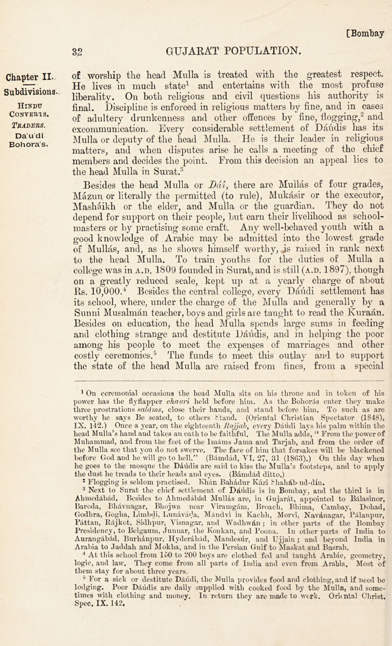 GUJARAT POPULATION. 32 Chapter II., Subdivisions. Hindu Converts. Traders. Da'u’di Bohora's. of worship the head Mulla is treated with the greatest respect. He lives in much state1 and entertains with the most profuse liberality. On both religious and civil questions his authority is final. Discipline is enforced in religious matters by fine, and in cases of adultery drunkenness and other offences by fine, flogging,2 and excommunication. Every considerable settlement of Daudis lias its Mulla or deputy of the head Mulla. He is their leader in religious matters, and when disputes arise he calls a meeting of the chief members and decides the point. Prom this decision an appeal lies to the head Mulla in Surat.3 Besides the head Mulla or Dai, there are Mullas of four grades, Mazun or literally the permitted (to rule), Mukasir or the executor, Mashaikh or the elder, and Mulla or the guardian. They do not depend for support on their people, hut earn their livelihood as school- masters or by practising some craft. Any well-behaved youth with a good knowledge of Arabic may be admitted into the lowest grade of Mullas, and, as he shows himself worthy, is raised in rank next to the head Mulla. To train youths for the duties of Mulla a college was in a.d. 1809 founded in Surat, and is still (a.d. 1897), though on a greatly reduced scale, kept up at a yearly charge of about Rs. 10^000.4 Besides the central college, every Daudi settlement has its school, where, under the charge of the Mulla and generally by a Sunni Musalman teacher, boys and girls are taught to read the Kuraan. Besides on education, the head Mulla spends large sums in feeding and clothing strange and destitute Daiidis, and in helping the poor among his people to meet the expenses of marriages and other costly ceremonies.5 The funds to meet this outlay and to support the state of the head Mulla are raised from fines, from a special 1 On ceremonial occasions the head Mulla sits on his throne and in token of his power has the flyflapper chauri held before him. As the BoliorAs enter they make three prostrations saldms, close their hands, and stand before him. To such as are worthy he says Be seated, to others Stand. (Oriental Christian Spectator (1848), IX. 142.) Once a year, on the eighteenth JRajjab, every Ddiidi lays his palm within the head Mulla’s hand and takes an oath to be faithful. The Mulla adds, 11 From the power of Muhammad, and from the feet of the I nut ms Jama and Tarjab, and from the order of the Mulla see that you do not swerve. The face of him that forsakes will he blackened before God and he will go to hell.” (Bamdad, VI. 27, 31 (1863).) On this day when he goes to the mosque the Ddudis are said to kiss the Mulla’s footsteps, and to apply the dust he treads to their heads and eyes. (BamdAd ditto.) 2 Flogging is seldom practised. Kluin Bahadur Kazi 8haMb-ud-din. 3 Next to Surat the chief settlement of Dtludis is in Bombay, and the third is in AhmedAbAd. Besides to AhmedAbAd Mullas are, in Gujarat, appointed to Bdlasinor, Baroda, Blnivnagar, Bhojwa near ViramgAm, Broach, Bliima, Cambay, Dohad, Godlira, Gogha, Limbdi, LunAvAda, MAndvi in Kachli, Morvi, NavAnagar, PAlanpur, PAttan, Rajkot, Sidhpur, Visnagar, and Wadhw&n; in other parts of the Bombay Presidency, to Belgaum, Junnar, the Konkan, and Poona. In other parts of India to AurangAbAd, Burhanpur, Hyderabad, Mandesiir, and Ujjain ; and beyond India in Arabia to Jaddali and Moklia, and in the Persian Gulf to Maskat and Basrah. 4 At this school from 100 to 200 hoys are clothed fed and taught Arabic, geometry, logic, and law. They come from all parts of India and even from Arabia. Most of them stay for about three years. 5 For a sick or destitute DAiidi, the Mulla provides food and clothing, and if need be lodging. Poor DAiidis are daily supplied with cooked food by the Mulla, and some- times with clothing and money. In return they are made to work. Oriental Christ. Spec. IX. 142.