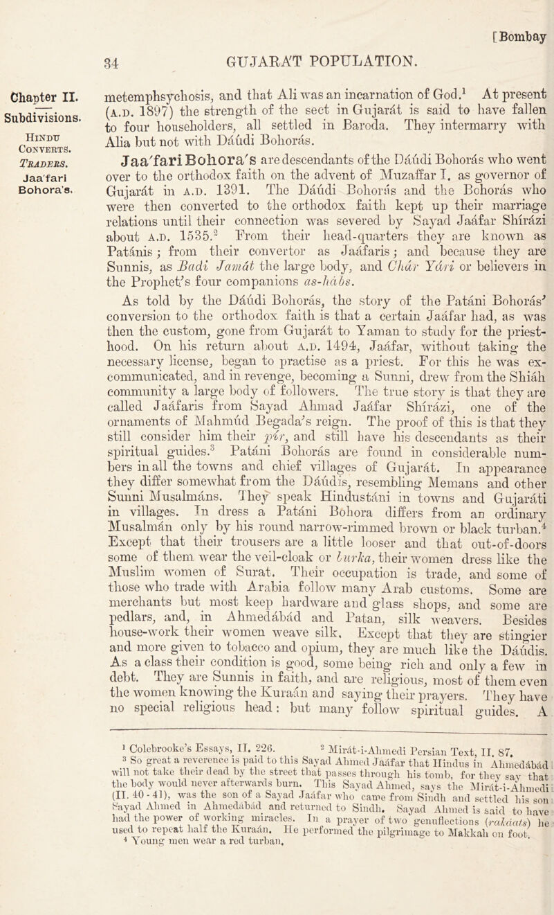 Chapter II. Subdivisions. Hindu Converts. Traders. Jaa'fari Bohora’s. 34 GUJARAT POPULATION. metemphsychosis, and that Ali was an incarnation of God.1 At present (a.d. 1897) the strength of the sect in Gujarat is said to have fallen to four householders, all settled in Baroda. They intermarry with Alia but not with Dhudi Bohoras. Jaa'fari Boliora's are descendants of the DaudiBohorhs who went over to the orthodox faith on the advent of Muzaffar I. as governor of Gujarat in a.d. 1391. The Daiidi Bohoras and the Bohoras who were then converted to the orthodox faith kept up their marriage relations until their connection was severed by Sayad Jaafar Shirazi about a.d. 1535.2 Prom their head-quarters they are known as Pat inis; from their convertor as Jaafaris; and because they are Sunnis, as Badi Jamat the large body, and Char Ydri or believers in the Prophet/s four companions as-hdhs. As told by the Dhudi Bohoras, the story of the Patani Bohoras'’ conversion to the orthodox faith is that a certain Jaafar had, as was then the custom, gone from Gujarht to Yaman to study for the priest- hood. On his return about a.d. 1494, Jaafar, without taking the necessary license, began to practise as a priest. For this he was ex- communicated, and in revenge, becoming a Sunni, drew from the Shiah community a large body of followers. The true story is that they are called Jaafaris from Sayad Ahmad Jaafar Shirazi, one of the ornaments of Mahmud BegacVs reign. The proof of this is that they still consider him their pir, and still have his descendants as their spiritual guides.3 Patani Bohoras are found in considerable num- bers in all the towns and chief villages of Gujarat. In appearance they differ somewhat from the Daudis, resembling Memans and other Sunni Musalmans. They speak Hindustani in towns and Gujarati in villages. In dress a Patani Bohora differs from an ordinary Musalman only by his round narrow-rimmed brown or black turban.4 Except that their trousers are a little looser and that out-of-doors some of them wear the veil-cloak or burka, their women dress like the Muslim women of Surat. Their occupation is trade, and some of those who trade with Arabia follow many Arab customs. Some are merchants but most keep hardware and glass shops, and some are pedlars, and, in Ahmedabad and Patan, silk weavers. Besides house-work their women weave silk. Except that they are stingier and more given to tobacco and opium, they are much like the Daudis. As a class their condition is good, some being rich and only a few in debt, xhey aie Sunnis in faith, and are religious, most of them even the women knowing the Kuraan and saying their prayers. They have no special religious head: but many follow spiritual guides. A 1 Colebrooke’s Essays, II. 226. 2 Mirdt-i-Alimedi Persian Text II 87 s So great a reverence is paid to this Sayad Ahmed Jaafar that Hindus in Ahmeddbad will not take their dead by the street that passes through his tomb, for they say that the body would never afterwards burn. This Sayad Ahmed, says the Mirdt-i-Ahmedi (II. 10-41), was the son of a Sayad Jadfar who came from Sindh and settled his son Sayad Ahmed in Ahmeddbdd and returned to Sindh. Sayad Ahmed is said to have had the power of working miracles. In a prayer of two genuflections (rciMats) he used to repeat half the Kuradn. He performed the pilgrimage to Makkah on foot 4 Young men wear a red turban,