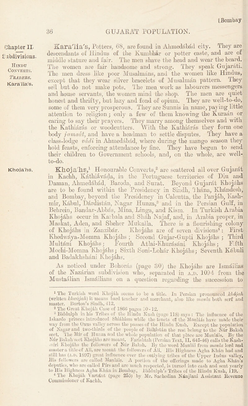 36 GUJARAT POPULATION. Chapter II- Subdivisions. Hindu Converts. Traders. Kara'lia's. Khojahs. Kara'lia's, Potters, 68, are found in Ahmedabad city. They are descendants of Hindus of the Kumbhar or potter caste, and are of middle stature and fair. The men shave the head and wear the beard. The women are fair handsome and strong. They speak Gujarati. The men dress like poor Musalmans, and the women like Hindus, except that they wear silver bracelets of Musalman pattern. They sell but do not make pots. The men work as labourers messengers and house servants, the women mind the shop. The men are quiet honest and thrifty, but lazy and fond of opium. They are well-to-do, some of them very prosperous. They are Sunnis in name, paying little attention to religion; only a few of them knowing the Kuraan or caring to say their prayers. They marry among themselves and with the Kathiaras or woodcutters. With the Kathiaras they form one body jamcicit, and have a headman to settle disputes. They have a class-lodge vdcli in Ahmedabad, where during the mango season they hold feasts, enforcing attendance by fine. They have begun to send their children to Government schools, and, on the whole, are well- to-do. Khoja'hs,1 Honourable Converts,2 are scattered all over Gujarat in Kachh, Kathiavada, in the Portuguese territories of Diu and Daman, Ahmedabad, Baroda, and Surat. Beyond Gujarat Khojahs are to be found within the Presidency in Sindh, I liana, Khandesh, and Bombay, beyond the Presidency in Calcutta, the Pan jab, Kash- mir, Kabul, Dardistan, Nagar Hunza,3 and in the Persian Gulf, in Behrein, Bandar-Abbas, Mina, Linga, and Kism. In Turkish Arabia Khojdhs occur in Karbala and Shah Najaf, and, in Arabia proper, in Maskat, Aden, and Sheher Mukalla. There is a flourishing colony of Khojahs in Zanzibar. Khojahs are of seven divisions4 : First Khedwflya-Momna Khojahs ; Second Gujar-Gupti Khojahs ; Third Multani Khojahs; Fourth Atlai-Khurasani Khojahs; Fifth Mochi-Momna Khojahs; Sixth Soni-Lohar Khojahs; Seventh Kabuli and Badakhshani Khojahs. As noticed under Bohoras (page 30) the Khojahs are Ismailias of the Kazarian subdivision who, separated in a.d. 1094 from the Mustaalian Ismailians on a question regarding the succession to 1 The Turkish word Khojali seems to he a title. In Persian pronounced Tchdjah (written IcJm&jah) it means hard teacher and merchant, also like maula both serf and master. Burton’s Sindh, 412. 2 The Great Khojali Case of 1866 pages 10-12. 3 Biddulph in his Tribes of the Hindu Kush (page 118) says : The influence of the Iskardo princes introduced Shiahism while the tenets of theTviaulals have made their way from the Oxus valley across the passes of the Hindu Kush. Except the population of Kagar and two-thirds of the people of Baltistan the rest belong to the 3Nur Baksh sect. The Mir of Hunza and the whole population of that place are Maulttis. By the Nur Baksh sect Khojahs arc meant Farislitah (Persian Text, II. 645-46) calls the Kash- miri Khojahs the followers of Kiir Baksh. By the word Maulai from maula lord and master a title of Ali, are meant the followers of Ali. His Highness Aglia Khan had and still lias (A.d. 1897) great influence over the outlying tribes of the Upper Indus valley. His followers arc called Maulais. A portion of the offerings made to Aglia Kh&n’s deputies, who are called Pirs and arc much respected, is turned into cash and sent yearly to His Highness Aglia Khan in Bombay. Biddulph’s Tribes of the Hindu Kush, 119. 4 The Khojali Yartdnt (page 255) by Mr. Sachcdina Nanjiani Assistant Revenue Commissioner of Kachh.