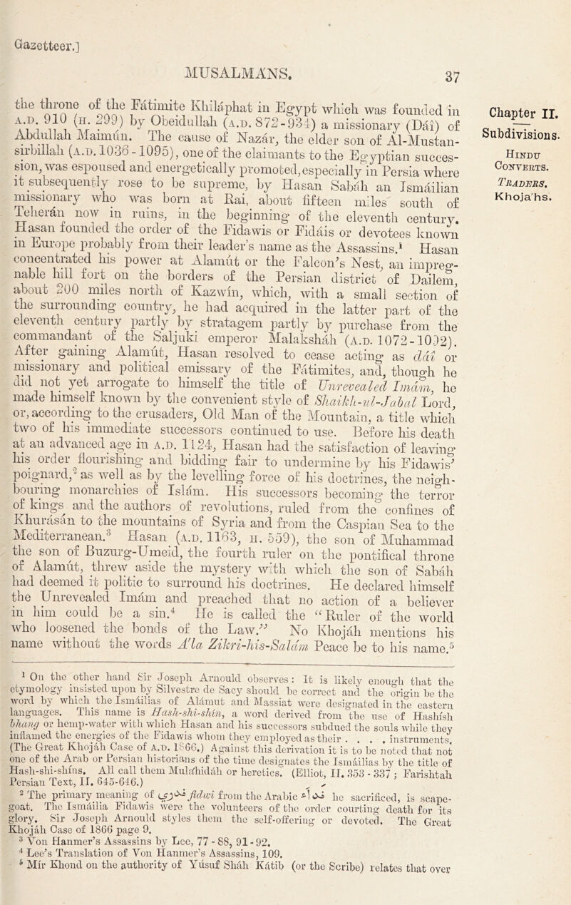 MUSALMANS. 37 tne throne of the I a timite Klulaphat in Egypt which was founded in ^’D*  I G1, by Obeidullah (a.d. 872-934) a missionary (Dai) of Abdullah Mai mini, Ike cause of Nazar, the elder son of Al-Mustan- sirhillali (a.d. 1036 -1095), one of the claimants to the Egyptian succes- sion, was espoused and energetically promoted,especially in Persia where it subsequently rose to be supreme, by Hasan Sabah an Jsmailian missionary who was born at Itai, about fifteen miles south of Teherdn now m ruins, in the beginning of the eleventh century. Hasan founded the order of the Eidawis or Eidais or devotees known m Europe probably from their leader’s name as the Assassins.1 Hasan concentrated his power at Alamut or the Falcon's Nest, an impreg- nable hill fort on the borders of the Persian district' of Dailem, about 200 miles north of Kazwin, which, with a small section of tic suirounding country, he had acquired in the latter part of the eleventh century partly by stratagem partly by purchase from the commandant of the Saljuki emperor Malakshah (a.d. 1072-1092). Aftei gaining Alamut, Elasan resolved to cease acting* as clcii or missionary and political emissary of the Fatimites, and, thou op he did not yet arrogate to himself the title of Unrevealed Imam he made himself known by the convenient style of Shaikh-ul-Jabal Lord or, according to the crusaders, Old Man of the Mountain, a title which two of his immediate successors continued to use. Before his death at an advanced age in a.d. 1124, Hasan had the satisfaction of leaving his order flourishing and bidding fair to undermine by his Eidawis' poignard,'2 3 as well as by the levelling force of his doctrines, the neigh- bouring monarchies of Islam. His successors becoming the terror of kings and the authors of revolutions, ruled from the° confines of Khurasan to the mountains of Syria and from the Caspian Sea to the Meclheiianean. Hasan (a.d. 1163; h. 559), the son of Muhammad the son of Buzurg-Umeid, the fourth ruler on the pontifical throne of Alamut, threw aside the mystery with which the son of Sabah had deemed it politic to surround his doctrines. Pie declared himself the Unrevealed Imam and preached that no action of a believer in him could be a sin.4 He is called the “ Euler of the world who loosened the bonds of the Law. No Khojali mentions his name without the words Ada Zikri-his-Saldm Peace be to his name.5 Chapter II. Subdivisions. Hindu Converts. Traders. Khojahs. 1 On the other hand Sir Joseph Arnoulcl observes : It is likely enough that the etymology insisted upon by Silvestre de Sacy should be correct and the origin be the word by which, the Isnufilias of Alamut and Massiat were designated in the eastern languages. Jliis name is Haslt-shi-s/ivn, a word derived from the use of Hashish bhang oi hemp-water with which xlasan and his successors subdued the souls while they inflamed the energies of the Fidawis whom they employed as their .... instruments. (The Great Khojali Case of A.d. 1866.) Against this derivation it is to be noted that not one of the Aiab or I ersian historians of the time designates the Ismailias by the title of Hash-shi-shms. All call them Muladiidhh or heretics! (Elliot, II. 353 - 337 : Farishtah Persian Text, II. 615-616.) __ „ 2 The primary meaning of from the Arabic P lie sacrificed, is scape- goat. The IsmAilia Fidawis were the volunteers of the order courting death for its glory. Sir Joseph Arnould styles them the self-offering or devoted. The Great Khojali Case of 1866 page 9. 3 Von Hanmer’s Assassins by Lee, 77 - 88, 91-92. 4 Leer’s Translation of Von Hanmer’s Assassins, 109.