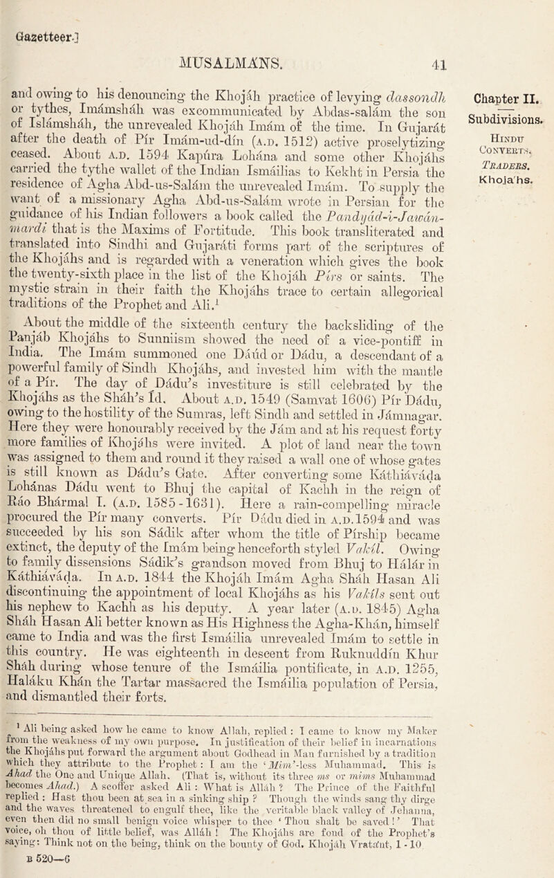 MUSALMANS. 41 and owing to his denouncing the Khojah practice of levying dassondh or tythes, Imamshah was excommunicated by Abdas-salam the son of Islamshah, the unrevealed Khojah Imam of the time. In Gujarat after the death of Pir Imam-ud-din (a.d. 1512) active proselytizing ceased. About a.d. 1594 Kapura Lohana and some other Khojahs carried the tythe wallet of the Indian Ismailias to Kekht in Persia the lesidence of Agha Abd-us-Salam the unrevealed Imam. To supply the want of a missionary Agha Abd-us-Salam wrote in Persian for the guidance of his Indian followers a book called the Pondyad-i-Jawdu- ra ardi that is the Maxims of Fortitude. This book transliterated and translated into Sindhi and Gujarati forms part of the scriptures of the Khojahs and is regarded with a veneration which gives the book the twenty-sixth place in the list of the Khojah Pirs or saints. The mystic strain in their faith the Khojahs trace to certain allegorical traditions of the Prophet and Ali.1 About the middle of the sixteenth century the backsliding of the Pan jab Khojahs to Sunniism showed the need of a vice-pontiff in India. The Imam summoned one 13and or Dadu, a descendant of a powerful family of Sindh Khojahs, and invested him with the mantle of a Pir. The day of Dadiks investiture is still celebrated by the Khojahs as the ShalFs Id, About a.d. 1549 (Samvat 1606) Pir Dadu, owing to the hostility of the Sumras, left Sindh and settled in Jamnagar. Here they were honourably received by the Jam and at his request forty more families of Khojahs were invited. A plot of land near the town was assigned to them and round it they raised a wall one of whose gates is still known as Dadu’s Gate. After converting some Kathiavada Lohanas Dadu went to Bhuj the capital of Kachh in the reign of Pao Bharmal I. (a.d. 1585-1631). Here a rain-compelling miracle procured the Pir many converts. Pir Dadu died in a.d. 1594 and was succeeded by his son Sddik after whom the title of Pirship became extinct, the deputy of the Imam being henceforth styled Vakil. Owing* fco family dissensions SadilFs grandson moved from Bhuj to Halar in Kathiavada. In a.d. 1844 the Khojah Imam Agha Shah Hasan Ali discontinuing the appointment of local Khojahs as his Va/dls sent out his nephew to Kachh as his deputy. A year later (a.d. 1845) Agha Shah Hasan Ali better known as His Highness the Agha-Khan, himself came to India and was the first Ismailia unrevealed Imam to settle in this country. He was eighteenth in descent from Kuknuddm Khur Shah during whose tenure of the Ismailia pontificate, in A.D. 1255, Halaku Khan the Tartar massacred the Ismailia population of Persia, and dismantled their forts. Ali being asked how he came to know Allah, replied : I came to know my Maker irom the weakness of my own purpose. In justification of their belief in incarnations the Khojahs put forward the argument about Godhead in Man furnished by a tradition which they attribute to the Prophet: I am the ‘Mim’-less Muhammad. This is Abaci the One and Unique Allah. (That is, without its three ms or mims Muhammad becomes Ahad.) A scoffer asked Ali : What is Allah ? The Prince of the Faithful replied : Hast thou been at sea in a sinking ship ? Though the winds sang thy dirge and the waves threatened to engulf thee, like the veritable black valley of Jehanna, even then did no small benign voice whisper to thee ‘ Thou shalt be saved ! ’ That voice, oli thou of little belief, was Allah! The Khoj&hs are fond of the Prophet’s saying: Think not on the being, think on the bounty of God. Khojah Yrata'nt, 1 -10. B 520-—G Chapter II. Subdivisions. Hindu Converts* Traders.