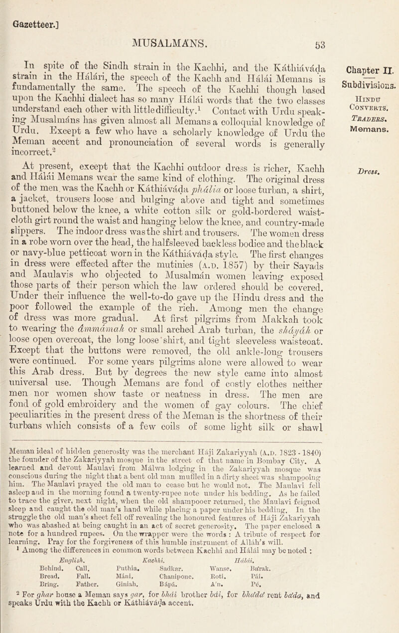 MUSALMANS. 63 In spite of the Sindh strain in the Kaehhi, and the Kathiavada strain in the Hatari, the speech of the Kachh and Halai Memans is fundamentally the same. I he speech of the Kaehhi though based uPon the Kaehhi dialect has so many Halai words that the two classes understand each other with little difficulty.1 Contact with Urdu speak- ing Musalmans has given almost all Memans a colloquial knowledge of Urdu. Except a few who have a scholarly knowledge of Urdu the Meman accent and pronunciation of several words is general lv incorrect.2 J At present, except that the Kaehhi outdoor dress is richer, Kachh and Halai Memans wear the same kind of clothing. The original dress of the men. was the Kachh or Kathiavada phdlia or loose turban, a shirt, a jacket, trousers loose and bulging above and tight and sometimes buttoned below the knee, a white cotton silk or gold-bordered waist- cloth girt round the waist and hanging below the knee, and country-made slippers. The indoor dress was the shirt and trousers. The women dress in a robe worn over the head, the halfsleeved backless bodice and theblack or navy-blue petticoat worn in the Kathiavada style. The first changes in dress were effected after the mutinies (a.d. 1857) by their Sayads and Maulavis who objected to Musalman women leaving exposed those parts of their person which the law ordered should be covered. Under their influence the well-to-do gave up the Hindu dress and the poor followed the example of the rich. Among men the change of dress was more gradual. At first pilgrims from Makkah took to wearing the dmmdmah or small arched Arab turban, the s/mydh or loose open overcoat, the long loose shirt, and tight sleeveless waistcoat. Except that the buttons were removed, the old ankle-long trousers were continued. For some years pilgrims alone were allowed to wear this Arab dress. But by degrees the new style came into almost universal use. Though Memans are fond of costly clothes neither men nor women show taste or neatness in dress. The men are fond of gold embroidery and the women of gay colours. The chief peculiarities in the present dress of the Meman is the shortness of their turbans which consists of a few coils of some light silk or shawl Chapter II. Subdivisions. Hindu Converts. Traders, Memans. Dress. Meman ideal of hidden generosity was the merchant Haji Zakariyyah (a.d. 1823 -1840) the founder of the Zakariyyah mosque in the street of that name in Bombay City. A learned and devout Maulavi from Malwa lodging- in the Zakariyyah mosque was conscious during the night that a bent old man muffled in a dirty sheet was shampooing him. The Maulavi prayed the old man to cease but he would not. The Maulavi fell asleep and in the morning found a twenty-rupee note under his bedding. As he failed to trace the giver, next night, when the old shampooer returned, the Maulavi feigned sleep and caught the old man’s hand while placing a paper under his bedding. In the struggle the old man’s sheet fell off revealing the honoured features of Haji Zakariyyah who was abashed at being caught in an act of secret generosity. The paper enclosed a note for a hundred rupees. On the wrapper were the words : A tribute of respect for learning. Pray for the forgiveness of this humble instrument of Allah’s will. 1 Among the differences in common words between Kaehhi and Halai may be noted : English. Kaehhi. Halai. Behind. Call. Puthia. Sadkar. Wanse. Ba'rak. Bread. Fall. Mini, Champ one. Roti. Pai. Bring. Father. Giniah. Bapa. A'n. Pe. 2 For ghar house a Meman says gar, for lltdl brother bdl, for blicldci rent la!da, and speaks Urdu with the Kachh or Kathidvdda accent.