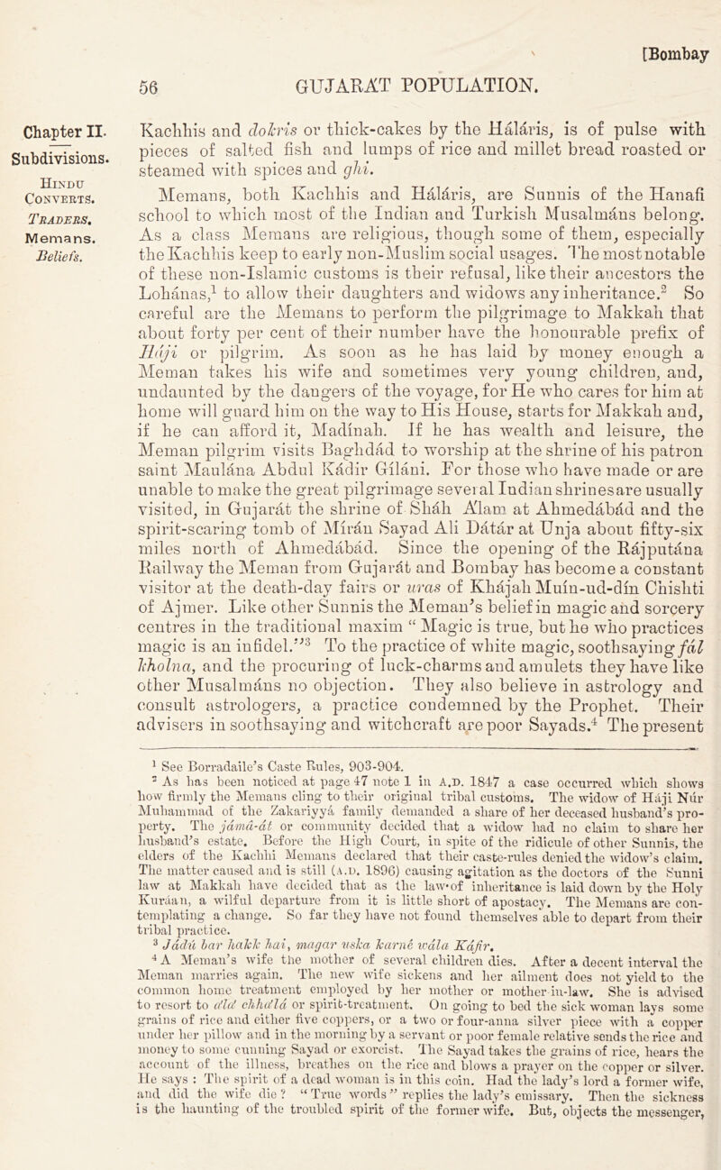 Chapter II. Subdivisions. Hindu Converts. Traders. Memans. Beliefs. Kachhis and dohris or thick-cakes by the H alar is, is of pulse with pieces of salted fish and lumps of rice and millet bread roasted or steamed with spices and ghi. Memans, both Kachhis and Halaris, are Sunnis of the Hanafi school to which most of the Indian and Turkish Musalmans belong. As a class Memans are religious, though some of them, especially the Kachhis keep to early non-Muslim social usages. '1 he most notable of these non-Islamic customs is their refusal, like their ancestors the Lohanas,1 to allow their daughters and widows any inheritance.2 So careful are the Memans to perform the pilgrimage to Makkah that about forty per cent of their number have the honourable prefix of Haji or pilgrim. As soon as he has laid by money enough a Meman takes his wife and sometimes very young children, and, undaunted by the dangers of the voyage, for He who cares for him at home will guard him on the way to His House, starts for Makkah and, if he can afford it, Madinah. If he has wealth and leisure, the Meman pilgrim visits Baghdad to worship at the shrine of his patron saint Maulana Abdul Kadir Gilani. For those wdio have made or are unable to make the great pilgrimage several Indian shrinesare usually visited, in Gujarat the shrine of Shah A'lam at Ahmedabad and the spirit-scaring tomb of M1rd.11 Sayad Ali Datar at Unja about fifty-six miles north of Ahmedabad. Since the opening of the Rajputana Railway the Meman from Gujarat and Bombay has become a constant visitor at the death-day fairs or uras of Khajali Mum-ud-dm Chishti of Ajmer. Like other Sunnis the MemanJs belief in magic and sorcery centres in the traditional maxim “ Magic is true, but he who practices magic is an infidel.”3 To the practice of white magic, soothsaying fdl lcholna, and the procuring of luck-charms and amulets they have like other Musalmans no objection. They also believe in astrology and consult astrologers, a practice condemned by the Prophet. Their advisers in soothsaying and witchcraft are poor Sayads.4 The present 1 See Borradaile’s Caste Rules, 903-904. 3 As 1ms been noticed at page 47 note 1 in A.d. 1847 a case occurred wlncli shows how firmly the Memans cling to their original tribal customs. The widow of Haji Nur Muhammad of the Zakariyya family demanded a share of her deceased husband’s pro- perty. The jdmd-dt or community decided that a widow had no claim to share her husband’s estate. Before the High Court, in spite of the ridicule of other Sunnis, the elders of the Kaclilii Memans declared that their caste-rules denied the widow’s claim. The matter caused and is still (a.d. 1896) causing agitation as the doctors of the Sunni law at Makkah have decided that as the law of inheritance is laid down by the Holy Ivuraan, a wilful departure from it is little short of apostacy. The Memans are con- templating a change. So far they have not found themselves able to depart from their tribal practice. 3 Jddu bar halclc hai, magar uska Tcarne v'dla Kafir. 4 A Meman’s wife the mother of several children dies. After a decent interval the Meman marries again. The new wife sickens and her ailment does not yield to the common home treatment employed by her mother or mother-in-law. She is advised to resort to a'la! chhu'la or spirit-treatment. On going to bed the sick woman lays some grains of rice and either five coppers, or a two or four-anna silver piece with a copper under her pillow and in the morning by a servant or poor female relative sends the rice and money to some cunning Sayad or exorcist. The Sayad takes the grains of rice, hears the account of the illness, breathes on the rice and blows a prayer on the copper or silver. He says : The spirit of a dead woman is in this coin. Had the lady’s lord a former wife, and did the wife die? “True words ” replies the lady’s emissary. Then the sickness is the haunting of the troubled spirit of the former wife. But, objects the messenger,