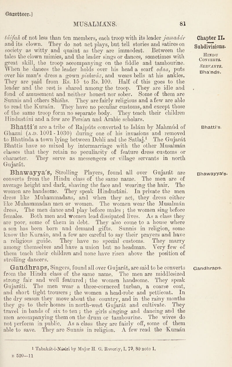 MUSALMANS. 81 tdifah of not less than ten members, each troop with its leader jamadar and its clown. They do not act plays, but tell stories and satires on society as witty and quaint as they are immodest. Between the tales the clown mimics, and the leader sings or dances, sometimes with great skill, the troop accompanying on the fiddle and tambourine. When he dances the leader holds over his head a scarf odna, pats over his marks dress a gown pishwaz, and wears bells at his ankles. They are paid from Rs. 15 to Rs. 100. Half of this goes to the leader and the rest is shared among the troop. They are idle and fond of amusement and neither honest nor sober. Some of them are Sunnis and others Shiahs. They are fairly religious and a few are able to read the Kuraan. They have no peculiar customs, and except those of the same troop form no separate body. They teach their children Hindustani and a few are Persian and Arabic scholars. Bhatti's are a tribe of Rajputs converted to Islam by Mahmud of Ghazni (a.d. 1001-1030) during one of his invasions aud removed to Bhatinda a town lying between Dehli and the Satlaj.1 The Gujarat Bhattis have so mixed by intermarriage Avith the other Musalman classes that they retain no peculiarity of feature dress customs or character. They serve as messengers or village servants in north Gujarat. Bliawayya's, Strolling Players, found all over Gujarfit are converts from the Hindu class of the same name. The men are of average height and dark, shaving the face and wearing the hair. The Avomen are handsome. They speak Hindustani. In private the men dress like Muhammadans, and when they act, they dress either like Muhammadan men or Avomen. The women Avear the Musalman dress. The men dance and play before males ; the women sing before females. Both men and women lead dissipated lives. As a class they are poor, some of them in debt. They also come to a house where a son has been born and demand gifts. Sunnis in religion, some know the Kuraan, and a feAv are careful to say their prayers and haATe a religious guide. They have no special customs. They marry among themselves and have a union but no headman. Arery feAv of them teach their children and none have risen above the position of strolling dancers. Gandhraps, Singers, found all over Gujarat, are said to be converts from the Hindu class of the same name. The men are middlesized strong fair and Avell featured; the women handsome. They speak Gujarati. The men wear a three-cornered turban, a coarse coat, and short tight trousers ; the Avomen a head-robe and petticoat. In the dry season they move about the country, and in the rainy months they go to their homes in north-west Gujarat and cultivate. They travel in bands of six to ten ; the girls singing and dancing and the men accompanying them on the drum or tambourine. The Avives do not perform in public. As a class they are fairly off, some of them able to save. They are Sunnis in religion. A feAv read the Kuraan Chapter II. Subdivisions. Hindu Converts. Servants. Bha’nds. Bhatti’s. Bhawayya's* Gandhraps. 1 Tabakat-i-Niisiri by Major H. G. Ravcrty, I. 7^, 80 nobs 1. b 520—11