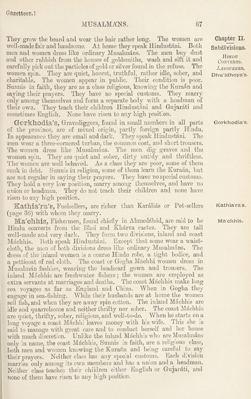 MUSALMA'NS. 87 They grow the beard and wear the hair rather long. The women are well-made fair and handsome. At home they speak Hindustani. Both men and women dress like ordinary Musalmdns. The men buy dust and other rubbish from the houses of goldsmiths, wash and sift it and carefully pick out the particles of gold or silver found in the refuse. The women spin. They are quiet, honest, truthful, rather idle, sober, and charitable. The women appear in public. Their condition is poor. Sunnis in faith, they are as a class religious, knowing the Kura&n and saying their prayers. They have no special customs. They marry only among themselves and form a separate body with a headman of teach their children Hindustani and Gujarati and . None have risen to any high position. Gcrkhodia's, Gravediggers, found in small numbers in all parts of the province, are of mixed origin, partly foreign partly Hindu. In appearance they are small and dark. They speak Hindustani. The men wear a three-cornered turban, the common coat, and short trousers. The women dress like Musalmans. The men dig graves and the women spin. They are quiet and sober, dirty untidy and thriftless. The women are well behaved. As a class they are poor, some of them sunk in debt. Sunnis in religion, some of them learn the Kuraan, but are not regular in saying their prayers. They have no special customs. They hold a very low position, marry among themselves, and have no union or headman. They do not teach their children and none have risen to any high position. Katllia'ra'g, Fuelsellers, are richer than Karalias or Pot-sellers (page 38) with whom they marry. Ma'cllllis, Fishermen, found chiefly in Ahmedabad, are said to be Hindu converts from the Bhoi and Kharva castes. They are tall well-made and very dark. They form two divisions, inland and coast Machhis. Both speak Hindustani. Except that some wear a waist- cloth, the men of both divisions dress like ordinary Musalmans. The dress of the inland women is a coarse Hindu robe, a tight bodice, and their own. They sometimes Englisl a petticoat of red cloth. The coast or Gogha Machhi women dress in Musalman fashion, wearing the headscarf gown and trousers. The inland Machhis are freshwater fishers ; the women are employed as extra servants at marriages and deaths. The coast Machhis make long sea voyages as far as England and China. When in Gogha they engage in sea-fishing. While their husbands are at home the women sell fish, and when they are away spin cotton. The inland Machhis are idle and quarrelsome and neither thrifty nor sober. The coast Machhis are quiet, thrifty, sober, religious, and well-to-do. When he starts on a long voyage a coast Machhi leaves money with his wife. This she is said to manage with great care and to conduct herself and her house with much discretion. Unlike the inland Machhis who are Musalmans only in name, the coast Machhis, Sunnis in faith, are a religious class, both men and women knowing the Kuraan and being careful to. say their prayers. Neither class has any special customs. Each division marries only among its own members and has a union and a headman. Neither class teaches their children either English or Gujarati, and none of them have risen to any high position. Chapter II. Subdivisions. Hindu Convents. Labourers. Dhu’lcihoya’s. Gorkhodia's. Kathia'ra's. Machhis.