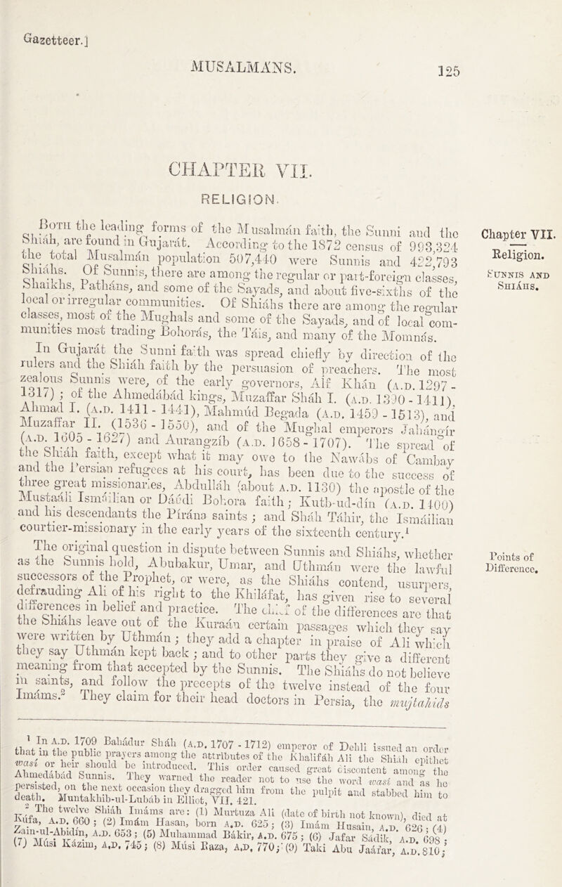 MUSALMANS. 125 CHAPTER VII RELIGION. Both the leading forms of the Musalman faith, the Sunni and the SJiiah, are found m Gujarat. According to the 1872 census of 998,324 ihe total Musalman population 507,440 were Sunnis and 422 793 there are among the regular or part-foreign classes, , ,.’ d athans, and some of the Sayads, and about five-sixths of the local or irregular communities. Of Shiahs there are among the regular classes, most orthe Mughals and some of the Sayads, and of local “com- munities most, trading Bohords, the dais, and many of the Momnas. In Gujarat the Sunni faith was spread chiefly bv direction of the ni.ers ami the i-liiah faith by the persuasion of preachers, d'he most zealous » were of the early governors, Alt Khan (a.d. 1297 - 131/) ; of the Ahmedabad kings, Muzaffar Shah I. (a.d. 1390-14111 Ahmad I. (a.d 1411 - 1441), Mahmud Begada (a.d. 1459 - 1513), and uzaffar II. (l03b- l0o0), and of the Mughal emperors Jahangir X o, ; DU and Aurangzib (a.d. 1658- 1707). d’he spread of the Shiah faith, except what it may owe to the Nawabs of Cambay and tae i ersian refugees at his court, has been clue to the success of three gi;eat missionaries, Abdullah (about a.d. 1130) the apostle of the Mustaah Ismaihan or Daudi Bohora faith; Kutb-ud-dm (ad 1400) and his descendants the Tirana saints ; and Shall Tahir, the Ismailiau courtier-missionary in the early years of the sixteenth century.1 The original question in dispute between Sunnis and Shiahs, whether as the Sunnis hold, Abnbakur, Umar, and fJthmdn were the lawful successors of the Prophet, or were, as the Shiahs contend, usurpers deimuclmg All of his right to the Khilafat, lias given rise to several’ dmerenees m belief and practice. The <l.k.' of the differences arc that the Shiahs leave out of the Kuraan certain passages which they say were written by Uthman ; they add a chapter in praise of Ali which they say Uthman kept back ; and to other parts they give a different meaning from that accepted by the Sunnis. The Shiahs do not believe in samts, and follow the precepts of the twelve instead of the four Imams v They claim for their head doctors in Persia, the mujtahids fWmfY 17?r BahlMl,r SWh (A.D. 1707 - 1712) emperor of Delhi issued an order t at m the public prajers among the attributes of the Khalifah Ali the Shiah epithet ICehJh rsSh0Uld T, i,ltroaucY caused great oisUftent among iho medabcid Sunnis. I hey warned the reader not to use the word wasi and as ho fr°m U‘° 1,UlPit “* ““ Wul-AMin, Am. 603 ; (5) Muhammad Bakir, a.d. C75 ; (0) Jafar Sa’dik ’ad COS- (7) Musi K4zim, a.d. 745; (8) Musi Baza, a.d. 770;’(0) Taki Abu S, Id'.SIo/ Chapter VII. Religion. Sunnis and Shiaus. Points of Difference.