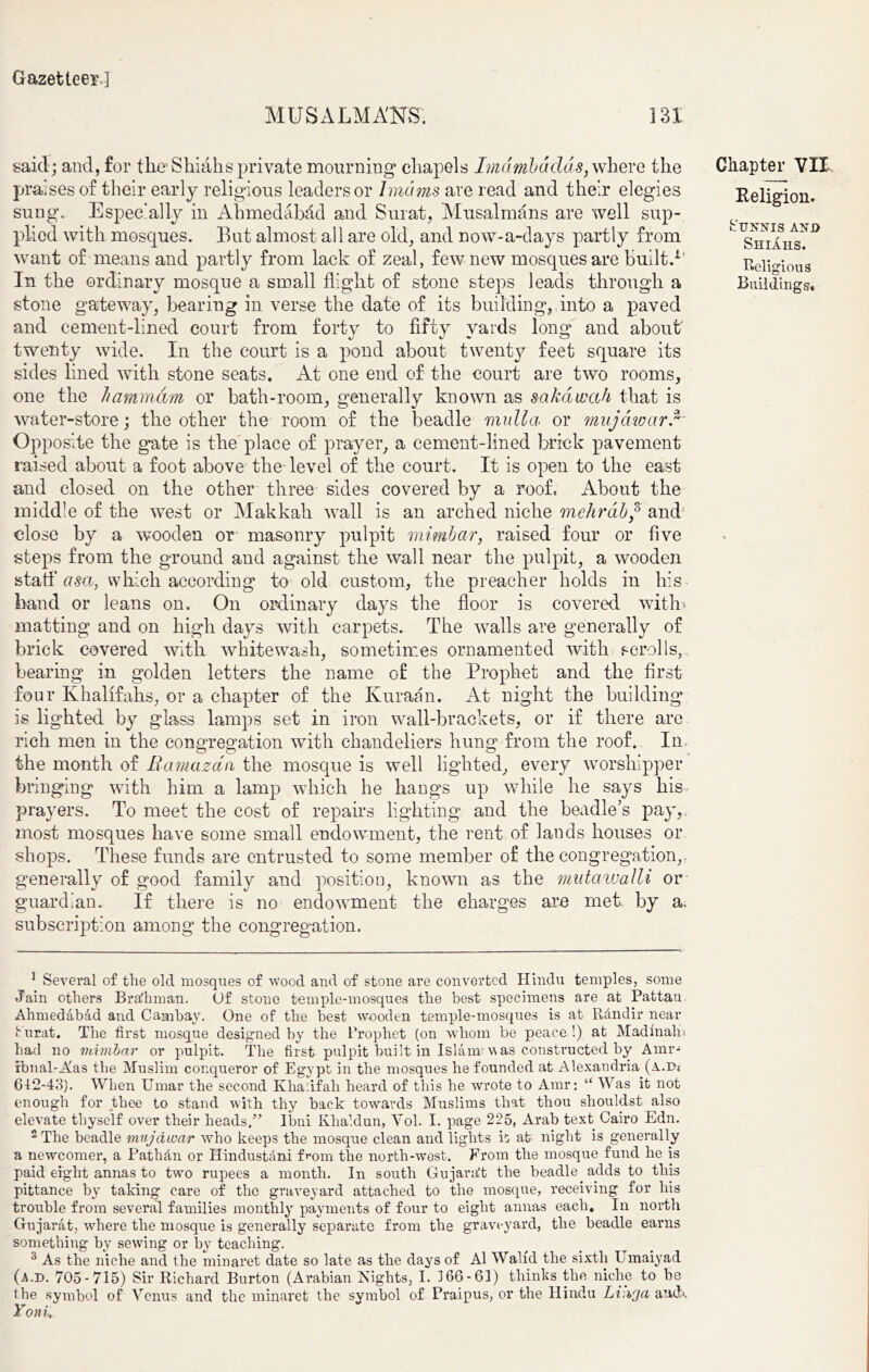 MUSALM AITS'. 3 31 said; and, for the Shiahs private mourning1 2 chapels Imambddds, where the praises of their early religious leaders or Imams are read and their elegies sung. Especially in Ahmedabad and Surat, Musalmans are well sup- plied with mosques. But almost all are old, and now-a-days partly from want of means and partly from lack of zeal, few new mosques are built. In the ordinary mosque a small flight of stone steps leads through a stone gateway, bearing in verse the date of its building,.into a paved and cement-lined court from forty to fifty yards long and about twenty wide. In the court is a pond about twenty feet square its sides lined with stone seats. At one end of the court are two rooms, one the hammam or bath-room, generally known as sakdwah that is water-store; the other the room of the beadle rnulla or mujdwarf Opposite the gate is the place of prayer, a cement-lined brick pavement raised about a foot above the level of the court. It is open to the east and closed on the other three sides covered by a roof. About the middle of the west or Makkalr wall is an arched niche mehrab,3 and close by a wooden or masonry pulpit mimbar, raised four or five steps from the ground and against the wall near the pulpit, a wooden statf as<i, which according to old custom, the preacher holds in his band or leans on. On ordinary days the floor is covered with matting and on high days with carpets. The walls are generally of brick covered with whitewash, sometimes ornamented with scrolls,, bearing in golden letters the name of the Prophet and the first four Khalifahs, or a chapter of the Kuraan. At night the building is lighted by glass lamps set in iron wall-brackets, or if there are rich men in the congregation with chandeliers hung from the roof.. In the month of Ramazan the mosque is well lighted, every worshipper bringing with him a lamp which he hangs up while he says his prayers. To meet the cost of repairs lighting and the beadle’s pay,, most mosques have some small endowment, the rent of lands houses or shops. These funds are entrusted to some member of the congregation,, generally of good family and position, known as the mutawalli or guardian. If there is no endowment the charges are met. by a. subscription among the congregation. Chapter VII Religion. Sunnis anj> Shiahs. Religious Buildings. 1 Several of the old mosques of wood and of stone are converted Hindu temples, some Jain others Brafhman. Of stone temple-mosques the best specimens are at Pattan Ahmedabad and Cambay. One of the best wooden temple-mosques is at Randir near Surat. The first mosque designed by the Prophet (on whom be peace !) at Madmaho had no mimbar or pulpit. The first pulpit built in Islam was constructed by Amr- rbnal-Alas the Muslim conqueror of Egypt in the mosques he founded at Alexandria (a.ds 612-43). When Umar the second K ha! if ah heard of this he wrote to Amr; “ Was it not enough for thee to stand with thy hack towards Muslims that thou shouldst also elevate thyself over their heads/’ Ibni Khaldun, Yol. I. page 225, Arab text Cairo Edn. 2 The beadle mujawar wrho keeps the mosque clean and lights it at night is generally a newcomer, a Pathdn or Hindustani from the north-west. From the mosque fund he is paid eight annas to two rupees a month. In south Gujarat the beadle adds to this pittance by taking care of the graveyard attached to the mosque, receiving for his trouble from several families monthly payments of four to eight annas each. In north Gujarat, wrhere the mosque is generally separate from the graveyard, the beadle earns something by sewing or by teaching. 3 As the niche and the minaret date so late as the days of A1 Walid the sixth Umaiyad (a.d. 705-715) Sir Richard Burton (Arabian Eights, I. 366-61) thinks the niche to be the symbol of Venus and the minaret the symbol of Praipus, or the Hindu Linga and*. Yoni,