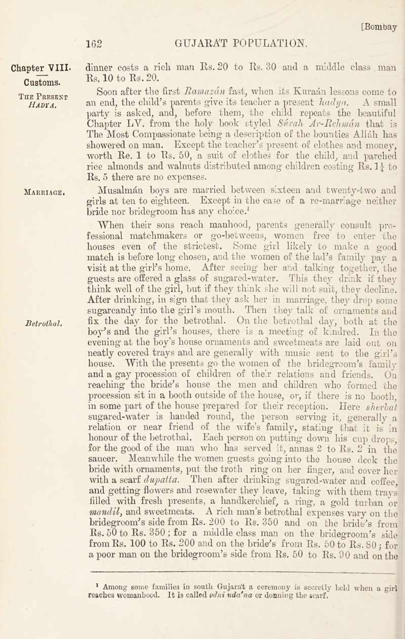 Customs. The Present Hadya. Marriage, Betrothal. [Bombay 162 GUJARAT POPULATION. Rs, 10 to Rs. 20. Soon after the first Ramazan fast, when its Kuraan lessons come to an end; the chikPs parents give its teacher a present hadya. A small party is asked; and; before them; the child repeats the beautiful Chapter LY. from the holy book styled Surah Ar-Rehman that is The Most Compassionate being a description of the bounties Allah has showered on man. Except the teacher's present of clothes and money; worth Re. 1 to Rs. 50, a suit of clothes for the child, and parched rice almonds and walnuts distributed among children costing Rs. I ^ to Rs. 5 there are no expenses. Musalman boys are married between sixteen and twenty-two and girls at ten to eighteen. Except in the case of a re-marriage neither bride nor bridegroom has any choice.1 When their sons reach manhood; parents generally consult pro- fessional matchmakers or go-betweens, women free to enter the houses even of the strictest. Some girl likely to make a good match is before long chosen, and the women of the lacks family pay a visit at the girks home. After seeing her and talking together, the guests are offered a glass of sugared-water. This they drink if they think well of the girl, but if they think she will not suit, they decline. After drinking, in sign that they ask her in marriage, they drop some sugarcandy into the girl's mouth. Then they talk of ornaments and fix the clay for the betrothal. On the betrothal clay, both at the boy's and the girks houses, there is a meeting of kindred. In the evening at the boy’s house ornaments and sweetmeats are laid out on neatly covered trays and are generally with music sent to the girks house. With the presents go the women of the bridegroom’s family and a gay procession of children of their relations and friends. On reaching the bride's house the men and children who formed the procession sit in a booth outside of the house, or, if there is no booth, in some part of the house prepared for their reception. Here s fieri at sugared-water is handed round, the person serving it, generally a relation or near friend of the wife’s family, stating that it is in honour of the betrothal. Each person on putting down his cup drops for the good of the man who has served it, annas 2 to Rs. 2 in the saucer. Meanwhile the women guests going into the house deck the bride with ornaments, put the troth ring on her finger, and cover her with a scarf dupatta. Then after drinking sugared-water and coffee and getting flowers and rosewater they leave, taking with them trays filled with fresh presents, a handkerchief, a ring, a gold turban or mandil, and sweetmeats. A rich man’s betrothal expenses vary on the bridegroom's side from Rs. 200 to Rs. 350 and on the bride's from Rs. 50 to Rs. 350; for a middle class man on the bridegroom’s side fromRs. 100 to Rs. 200 and on the bride's from Rs. 50 to Rs. 80; for a poor man on the bridegroom’s side from Rs. 50 to Rs. 90 and on the 1 Among some families in south Gujara't a ceremony is secretly held when a girl reaches womanhood. It is called odni udcdna or donning- the scarf.