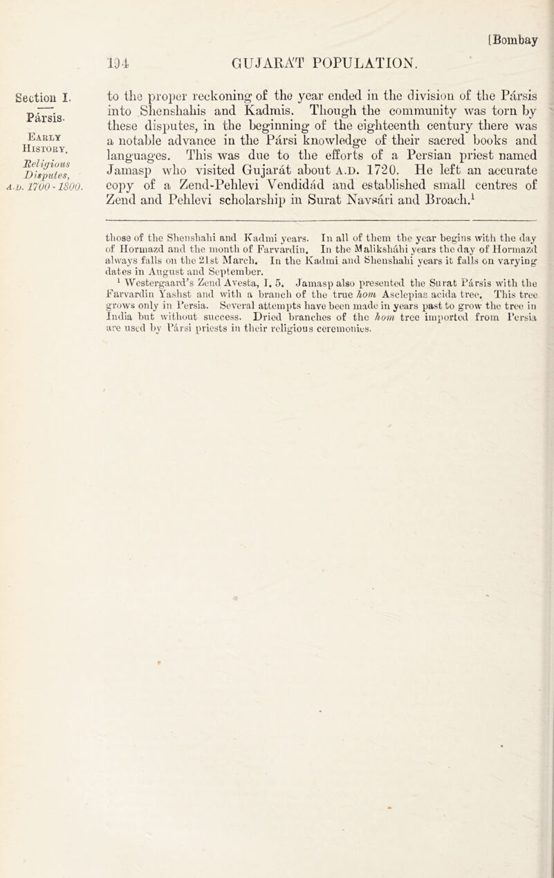 Section I. Par sis. Early History. Religious Disputes, A.jj. 1700 -1800. to the proper reckoning of the year ended in the division of the Parsis into Shenshahis and Kadrnis. Though the community was torn by these disputes, in the beginning of the eighteenth century there was a notable advance in the Parsi knowledge of their sacred books and languages. This was due to the efforts of a Persian priest named Jamasp who visited Gujarat about A.D. 1720. He left an accurate copy of a Zend-Pehlevi Vendidad and established small centres of Zend and Pehlevi scholarship in Surat Navsari and Broach.* 1 those of the Shenshahi and Kadmi years. In all of them the year begins with the day of Hormazd and the month of Farvardin. In the Malikshalii years the day of Hormazd always falls on the 21st March. In the Kadmi and Shenshahi years it falls on varying dates in August and September. 1 Westergaard’s Zend Avesta, I. 5. Jamasp also presented the Surat P&rsis with the Farvardin Yaslist and with a branch of the true hom Asclepias acida tree. This tree grows only in Persia. Several attempts have been made in years past to grow the tree in India but without success. Dried branches of the hom tree imported from Persia are used by bar si priests in their religious ceremonies.