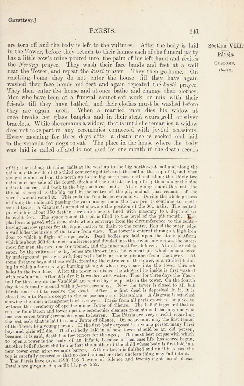 P ARSIS. 2X1 are torn off and the body is left to the vultures. After the body is laid in the Tower, before they return to their homes each of the funeral party has a little cow's urine poured into the palm of his left hand and recites the Nerang prayer. They wash their face hands and feet at a well near the Tower, and repeat the kusti prayer. They then g*o home. On reaching home they do not enter the house till they have again washed their face hands and feet and again repeated the kusti prayer. They then enter the house and at once bathe and change their clothes. Men who have been at a funeral cannot eat work or mix with their friends till they have bathed, and their clothes must be washed before they are again used. When a married man dies his widow at once breaks her glass bangles and in their stead wears gold or silver bracelets. While she remains a widow, that is until she remarries, a widow does not take part in any ceremonies connected with joyful occasions. Every morning for three days after a death rice is cooked and laid in the veranda for dogs to eat. The place in the house where the body was laid is railed off and is not used for one month if the death occurs Section VIIX, Par sis. Customs, Death« of it; then along the nine nails at the west np to the big north-west nail and along the nails on either side of the third connecting ditch and the nail at the top of it, and then along the nine nails at the north np to the big north-east nail and along the thirty-two nails on either side of the fourth ditch and the nail at the top of it; then along the nine nails at the east and back to the big south-east nail. After going round this nail the thread is carried to the big nail in the centre of the pit , and all that remains of the yarn is wound round it. This ends the foundation ceremony. During the whole process of fixing the nails and passing the yarn along them the two priests continue to recite sacred texts. A diagram is attached showing the position of the 301 nails. The central pit which is'abodt 150 feet in circumference is lined with masonry to a depth of six to eight feet. The space round the pit is filled to the level of the pit mouth, ^is platform is paved with stone slabs which converge from the circumference to the centre leaving narrow spaces for thelicpiid matter to dram to the centre. Round die outer edge a wall hides the inside of the tower from view. The tower is entered through a high iron door to which a flight of steps leads. Dead bodies are laid upon the stone platform which is about 300 feet in circumference and divided into three concentric rows, the outer- most for men, the next one for women, and the innermost for children. After the flesh is eaten by the'vultures the dry hones are thrown into the central pit which is connected Py underground passages with four wells built at some distance fiom the tower. At some distance beyond these wells, fronting the entrance of the tower, is a vaulted build- ing in which a lamp is kept burning at night whose rays pass into the tower through holes in the iron door. After the tower is finished the whole of its inside is first washed with cow’s urine. After it is dry it is washed with water. Then for three days the Yasna and for three nights the Vandidad are recited by the priests in the towei. On the fourth day it is formally opened with a jasan ceremony. Now the tower is closed to all hut Pfirsis and is fit to receive the dead. After the first dead is deposited in it, it is closed even to Parsis except to the corpse-bearers or Nasesfihlrs. A diagram is attached showing the inner arrangements of a tower. Pdrsis from all parts crowd to the place to witness the ceremony of opening a new Tower of silence. The. belief is general that to see the foundation and tower-opening ceremonies cleanses from sin and that any one who has seen seven tower ceremonies goes to heaven. The Pdrsis are very careful regarding the first body that is laid in a new Tower of Silence. On no account may the first tenant of the Tower be a young person. If the first body exposed is a young person many Parsi boys and girls will die. The first body laid in a new tower should be an old person, because, it is said, death has few terrors for the aged. The next best corpse with which to open a tower is the body of an infant, because in that ca.se life has scarce begun. Another belief about children is that the mother of the child whose body is first laid m a new tower ever after remains barren. After a tower is finished and until n is used the top is carefully covered so that no dead animal or other unclean thing may fall into it. The Parsis have (A.n. 1898) 118 Towers of Silence and twenty-eight burial places.