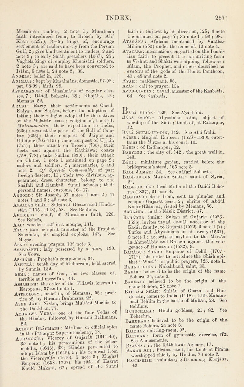 Musalman traders, 2 note 1; Musalmdn faith introduced from, to Broach by Alif Khan (1297), 3-5; kings of, encourage settlement of traders mostly from the Persian Gulf, 2 ; give kind treatment to traders, 2 and note 3 ; to early Shiah preachers (1067), 25 ; Vaghela kings of, employ Khorasani soldiers, 2 note 3 ; are said to have been converted to IsHm, 5 note 1, 26 note 2; 38. Angels: belief in, 126, Animals : kept by Musalm&ns, domestic, 97-9S ; pet, 98-99 ; birds, 99. Appearance : of Musalmans of regular clas- ses, 7 ; D.uidi Bohuras, 2S ; Khojalis, 42; Me mans, 52. Arybs: Early, their settlements at Cheul, Kalyan, and Supara, before the adoption of Islam ; their religion adopted by the natives on the Malab&r coast; religion of, 1 note 1. Muhammadan, their expedition to India, (636); against the ports of the Gulf of Cam- bay (636); their conquest of Jaipur and Udeipur (705-715) ; their conquest of Ujjain (724) ; their attack on Broach (730); their fleets sent against the Kathiawar coasts (758, 778) ; take Sindan (830); their attack on Chitor, 1 note 1 continued on page 2 ; sailors and soldiers, 2 ; mercenaries, 3 and note 2. Of Special Community of part foreign descent, 11 ; their two divisions, ap- pearance, dress, character ; belong to the Shafaii and Hambali Sunni schools ; their personal names, customs, 16 - 17. Arnold ; Sir Joseph, 37 notes 1 and 2 ; 47 notes 1 and 3 ; 49 note 3. ArsalAn Shah ; Sultan of Ghazni and Hindu- stan (1115 - 1118), 58. See Behlims. Articles: chief, of Musalman faith, 126. See Beliefs. Asa : wooden staff in a mosque, 131. A'sAF : jinn or spirit minister of the Prophet Soleimdn, his magical exploits, 143. See Magic. Asar : evening prayers, 135 note 3. Asardanni : lady possessed by a ginn, 130. See Vows. As-habs : Prophet’s companions, 34. A'shurA : tenth day of Muharram, held sacred by Sunnis, 139. Asma : names of God, the two classes of, terrible and merciful, 144, Assassins : the order of the Fidawis., known in Europe as, 37 and note J. Astrology , belief in, of Memans, 55; prac- tice of, by Husaini Brahmans, 22, Asuf Jah : Nizam, brings Multani Mochis to the Dak khan, 77. Atharwa Veda : one of the four Vedas of the Hindus, followed by Husaini Brahmans, 22. Attdich Brahmans: Mirdhas or official spies in the Palanpur Superintendency, IS AURANGZIB; Viceroy of Gujarat (1641-45), 35 note 1 ; his persecutions of the Gher- mehdis, (1645), 63; Hindus persecuted to adopt Islam by (1646), 5 ; his removal from the Viceroyalty (1646), 5 note 3 ; Mugha Emperor (1658-1707), bis title of Hazrat Khuld Makani, 67; spread of the Sunni faith in Gujarat by his direction, 125; 6 note 1 continued on page 7 ; 35 note 1 ; 86 ; 98i. Ay AG an A : Afghans mentioned by Vardlui- Mikira (550) under the name of, 10 note 4. Avatars : incarnations, engrafted on the Ismdi- lian faith to present it in an inviting form to Vishnu and Shakti worshipping followers r A'dam, the Prophet, and others described as avatars of the gods of the Hindu Pantheon, 40 ; 48 and note 2. A'yah : maidservant, 96. Azan : call to prayer, 154 Azud-ud-din : 8 ay ad, ancestor of the Kasbdtis, 64. See Kasbatis. -DAbA Firuz : 136. See Abu Lulu. Baba Ghor r Abyssinian saint, object of worship of the Sfdfs ; tomb of, at Ratanpur, 12. Baba ShujA-ud-din, 142. See Abu Lulu. Baber: Mughal Emperor (1526 - 1530), enter- tains the Mirzas at his court, 10. Babis : of Radhanpur, 12. Babylon : the city of, 142 ; the great well in, 143. Badi ; miniature garden, carried, before the- bridegroom’s steed, 165 note 3. Badi JamAt : 34. See Jaafari Bohords. Badi-ud-din MadAr Shah : saint of Syria, 22. BADR-UD-DfN : head Mulla of the Daudi Bolla- rds (1837), 31 note 4. Baghdad : fleets from, sent to plunder and conquer Gujardt coast, 2 ; shrine of Abdul Kadir Gllani at, visited by Memans, 56. Baglana : in the Nasik District, 67. Bahadur ShAh : Sultan of Gujarat (1526- 1536), invites Say ad Jamal, ancestor of the Kadiri family, to Gujarat (1530), 6 note 1 (2) ; Turks and Abyssinians in his army (1531), 3 note 1; accords an asylum to the Mirzas in Ahmedabdd and Broach against the ven- geance of Humayun (1532), 9. Bahadur Shah: Emperor of Dehli (1707 - 1712), his order to introduce the Shiah epi- thet “Was!” in public prayers, 125, note K Baha-ud-din : Nakshband, saint, 20. Bahir : believed to be the origin of the name Bohora, 24, note 3. Bahraj : believed to be the origin of the name Bohora, 25 note 1. Bahram Shah : Sultan of Ghazni and Hin- dustan, comes to India (1118) ; kills Muham- mad Behlirn in the battle of Multan, 58. See Behlims. Bahuchara : Hindu goddess, 21; 82. See Beheclira, BahurAh : believed to be the origin of the name Bohora, 24 note 3. Baithak : sitting-room, 92. Baithak : form of gymnastic exercise, 172. See Amusements. BajAna : in the Kathiawdr Agency, 17. BAkAR Ali : Pirana saint, his tomb at Tirana worshipped chiefly by Hindus, 76 note 2. Bakhshish : voluntary gifts among Kbojahs,. 49
