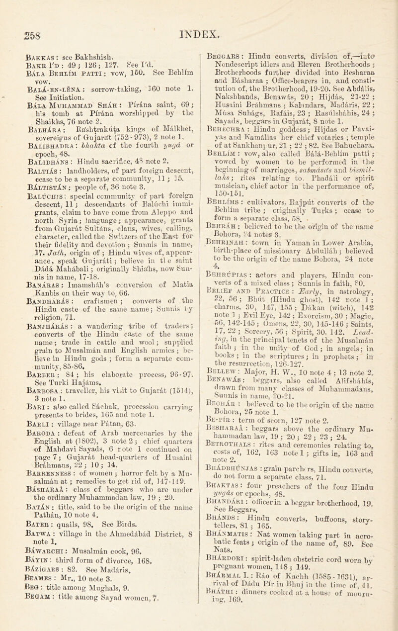 BakkaS : see Bakhshish. Bake I'd : 49; 126; 127- Reel'd. Bala Behlim patti: vow, 160. See Behlfm vow. BalA-en-lena : sorrow-taking, 160 note 1. See Initiation, Bala Muhammad Shah ; PiTAna saint, 69; his tomb at PirAna worshipped by the Shaikhs, 76 note 2, BalhXra ; Rhshtrakiita kings of MAlkhet, sovereigns of GujarAt (752-973), 2 note 1, Balibhadra : bhaJtta cf the fourth ywjd or epoch, 48. Balidhans : Hindu sacrifice, 43 note 2, BaltiAs : landholders, of part foreign descent, cease to be a separate community, 11 ; 35. BXltistXn : people of, 36 note 3. Baluchis : special community of part foreign descent, 11 ; descendants of Baluchi immi- grants, claim to have come from Aleppo and north Syria; language; appearance, grants from Gujarat SultAns, clans, wives, calling, character, called the Switzers of the Ea^t for their fidelity and devotion ; Sunnis in name, 17. Jath, origin of ; Hindu wives of, appear- ance, speak GujarAti; believe in tie saint DM4 Mahabali; originally Shia'hs, now Sun- nis in name, 17-18. BanXras : ImamshAh’s conversion of Matia Kanbis on their way to, 66. BandharXs : craftsmen ; converts of the Hindu caste of the same name; Sunnis l y religion, 71. BanjhAras : a wandering tribe of traders; converts of the Hindu caste of the same name; trade in cattle and wool; supplied grain to MusalmAn and English armies ; be- lie\e in Hindu gods ; form a separate com- munity, 85-86. Barber: 84; his elaborate process, 96-97. See Turki HajAms. Barbosa: traveller, his visit to GujarAt (1614), 3 note 1. Bari : also called Sachak, procession carrying presents to brides, 165 and note 1. Barli : village near PAtan, 63. Baroda : defeat of Arab mercenaries by the English at (1802), 3 note 2 ; chief quarters of Mahdavi Sayads, 6 rote 1 continued on page 7; GujarAt head-quarters of Husaini BrAhmans, 22; 10; 14. Barrenness : of women ; horror felt by a Mu- salmAn at; remedies to get rid of, 147-14 9. BXsharaA : class of beggars who are under the ordinary Muhammadan law, 19 ; 20. BatXn : title, said to he the origin of the name PathAn, 10 note 4. Bater : quails, 98. See Birds. Batwa : village in the AhmedAbAd District, 8 note 1. BXwarchi : MusalmAn cook, 96. Bayin : third form of divorce, 168, BXzIgarS : 82. See MadAris. Beames : Mr., 10 note 3. Beg : title among Mughals, 9. Begam : title among Sayad women, 7. Beggars : Hindu con verts, division ofinto Nondescript idlers and Eleven Brotherhoods 5 Brotherhoods further divided into Besharaa and BAsliaraa ; Office-bearers in, and consti- tution of, the Brotherhood, 19-20. See AbdAlis, Nakshbands, BcnawAs, 20 ; Hijdas, 21-22 ; Husaini BrAhmans ; Kalnndars, MadAris, 22 ; Musa SuliAgs, RafAis, 23 ; RasulshAhis, 24 ; Sayads, beggars in GujarAt, 8 note 1. Behechra : Hindu goddess; Hijdas or Pavai- yas and KamAlias her chief votaries ; temple of at Sankhanpur, 21 ; 22 ; 82. See Bahucbara. Behlim : vow, also called BAIA-Behllm patti ; vowed by women to be performed in the beginning of marriages, safanascts and bismil- lahs; rites relating to. PhadAli or spirit musician, chief actor in the performance of, 150-151. Behltms : cultivators. Rajput converts of the Behlim tribe ; originally Turks ; cease to form a separate class, 58. . Be hr ah : believed to be the origin of the name Bohora, 24 notes 8. Behrinah : town in Yaman in Lower Arabia, birth-place of missionary AbdullAli; believed to he the origin of the name Bohora, 24 note 4, Behruptas : actors and players, Hindu con- verts of a mixed class ; Sunnis in faith, 80. Belief and Practice : JEarly, in astrology, 22, 56 ; Bhut (Hindu ghost), 142 note 1 ; charms, 30, 147, 155; DAkan (witch), 142 note I ; Evil Eye, 142 ; Exorcism, 30 ; Magic, 56, 142-145; Omens, 22, 30, 145-146; Saints, 17, 22 ; Sorcery, 56 ; Spirit, 30, 142. Lead- %nrJi in the principal tenets of the MusalmAn faith ; in the unity of God ; in angels; in books ; in the scriptures; in prophets ; in the resurrection, 126-127. Bellew : Major, H. W., 10 note 4 ; 13 note 2. BenawXs : beggars, also called AlifsliAhfs, drawn from many classes of Muhammadans, Sunnis in name, -0-21. BeohXr : believed to he the origin of the name Bohora, 25 note 1. BE-rfR : term of scorn, 127 note 2. BesharaA : beggars above the ordinary Mu- hammadan law, 19 ; 20 ; 22 ; 23 ; 24. Betrothals : rites and ceremonies relating to, costs of, 162, 163 note 1 ; gifts in, 168 and note 2. BhXdbhunjAS : grain parchcrs, Hindu converts, do not form a separate class, 71. Bhaktas: four preachers of the four Hindu yugas or epochs, 48. Bhandari : officer in a beggar brotherhood, 19. See Beggars. BhAnds : Hindu converts, buffoons, story- tellers, 81 ; 165. BhAnmatis : Nat women taking part in acro- batic feats ; origin of the name of, 89. See Nats. BhArdori : spirit-laden obstetric cord worn by pregnant women, 148 ; 149. BhArmal I.: RAo of Kachh (1585- 1631), ar- rival of Dadu Pi'r in Bhuj in the time of, 41. BhAthi : dinners cooked at a house of mourn* ing, 309,