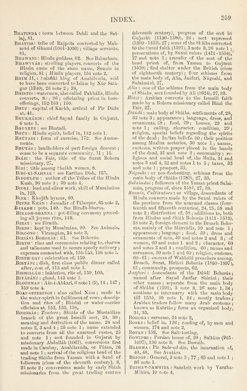 BilATiNDA : town between Dehli and tlie Sat- laj, 81. Bhattis : tribe of Bajpiits converted by Mah- mud of Ghazni (1001-1030); village servants, 81. Bhawani : Hindu goddess, 82. See Bahuchara. Bhawyyas : strolling players, converts of the Hindu caste of the same name, Sunnis in religion, 81 ; Hindu players, 154 note 2. Bhim II. : irolanki king of AnahilvAda, snid to have been converted to Islam by Nur Sata- gur (1210), 26 note 2; 38. Bhisti.s : watermen, also called Pakhalis, Hindu converts, 8.) ; 96 ; officiating priest in boat- offerings, 152-153 ; 169. Bhuj : capital of Ivachh, arrival of Pir Dadu at, 41. BhukHxIris : chief Sayad family in Gujarat, (5 note 1. Bhunete : see Bhutadi. Bhut : Hindu spirit, belief in, 142 note 1. Bhutadi: form of exercise, 172. See Amuse- ments. Bhutas : landholders of part foreign descent; cease to be a separate community, 11 ; 15. Biazi : the Fair, title of the Surat Boh ora missionary, 27. Bibi : title among Sheikh women, 8. Bibi-ki-Sahnak : see Earthen Dish, 151. Biddulph : author of the Tribes of the Hindu Kush, 36 note 3 ; 39 note 4. Bidri : lead and silver work, skill of Musalmans in, 123. Bier : Khojah hymns, 40. Binne Khan : Jamadar of Palanpur, 65 note 2. Biradh: pots, 149. See Biradh-bharna. Biradh-bbARNA : pot-filling ceremony preced- ing all joyous rites, 149, Birat : see Biradh. Birds: kept by Musalmans, 99. • See Animals. Birgong : Viramgam, 24 note 3. Biriavi Bohoras : 61. See BohorAs. Birth *- rites and ceremonies relating to, charms and talismans used to secure speedy delivery ; expenses connected with, 154-155, 156 note 1. Birth-day : celebration of, 159. Biryani : dish, first class public dinner called after, cost of, 113 and note 1. BismillAii : initiation, rite of, 159, 160, BiyabaNi : ghoul, 142 note ]. Blochman : Aln-l-Abkari, G note 1 (5), 14 ; 147 ; 159 note 4. Boat-oeferings : also called NAos ; made to the water-spirit in fulfilment of vows; descrip- tion and rites of ; Bbisliti or water-carrier officiates at, 152, 153, 158. Bohoras : Traders; Shiahs of the Mustaalian branch of the great Ismaili sect, 24, 30; meaning and derivation of the name, 24 and notes 2, 3 and 4 ; 25 note 1; name extended to converts from all the unarmed castes, 25 and note 1 ; sect founded in GujarAt by missionary Abdullah (1067), conversions first made in Cambay, Anahilavada, or Patan, 26 and note 1; arrival of the religious head of the trading Shiahs from Yaman with a band of followers (close of the eleventh century), 3, 25 note 2; conversions made by early ShiAh missionaries from the great trading centres (eleventh century), progress of the sect in Gujarat (1130-1380), 26 ; sect repressed (1390 -1413), 27 ; some of the SliAhs converted to the Sunni faith (1391), 3 note 3, 26 note 1 ; persecutions of, by Sunni rulers (1411-1554), 27 and note 1; transfer of the seat of the head priest of, from Yaman to GujarAt (1639); find shelter under the British (close of eighteenth century); four schisms from the main body of, Alia, Jaafari, Nagoshi, and Sulaimani, 27. Alia: one of the schisms from tbe main body of Shiahs, sect founded by Ali (1624), 27, 33. Biazi : Arabian converts to the Ismaili faith made by a Bohora missionary called BiAzi the Fair, 27. Daudi : main body of Shiahs, settlements of, 28, 32 note 3; appearance ; language, dress, and ornaments, 28; food, 29; houses, 29 and note 1; calling, character, condition, 29; religion, special beliefs regarding the spirits of the dead; Indian beliefs, 30 ; their position among Muslim sectaries, 30 note 1 ; names, customs, written prayer placed in the hands of the dead, 31 and note 2 ; community ; re- ligious and social head of, the Mulla, 31 and notes 3 and 4, 32 and notes 1 to 5 ; taxes, 33 and note 1 ; prospect, 33. Ndgoshi : or non-flesheating, schisms from the main body of Shiahs (1789), 27, 33. Sulaimani : followers of the Yaman priest Sulai- mAn, progress of, since 1591, 27, 33. Sunnis, Cidtivators : or village, descendants of Hindu converts made by the Sunni rulers of the province from the unarmed classes (four- teenth and fifteenth centuries), 24, 25, 58 and note 2; distribution of, 58; additions to, both from Hindus and Shiah Bohoras (1411-1513), 5S note 2; foreign element in the Broach Boho- ras, mainly of the Marvadis, 59 and note 1 ; appearance ; language ; food, 59 ; dress and ornaments of men, 59 and notes 2 and 3; of women, 60 and notes 1 and 2 ; character, 60 and notes 3 and 4 ; condition, 60; names and surnames, 59 note 1 and 60 ; religion, customs, 60 - 61; success of WahhAbi preachers among, Broach, Surat, Biriavi Bohoras (1880-1897), 61; community, prospects, 62. Jdafari : descendants of the Daudi Bohoras ; named after Sayad Jaa'far Shirazi; their other names ; separate from the main body of Shiahs (1391), 3 note 3, 26 note 1, 34 ; continue to intermarry with the main body till 1535, 26 note 1, 34; mostly traders; Arabian traders follow many Arab customs ; known as Kabrias; form an organized body, 34, 35. Bohora : surname, 24 note 2. Books : belief in, 126; reading of, by men and women, 174 and note 2. Botan : 159. See Salt-tasting. Bowides : Persian house of, 20 ; SultAns (945 - 1097), 136 note 3. See Buwaih. Brahma : Pir Sadr-ud-din, the incarnation of, 40, 48. See Avatars. Briggs : General, 3 note 3 ; 77 ; 85 and note 1 ; 86 note 1. Brihat-Samhita : Sanskrit work by Yara'ha- Mihira, 10 note 4,