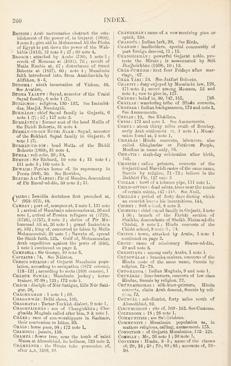 British : Arab mercenaries obstruct the esta- blishment of the power of, in Gujarat (1802), 3 note 2 ; give aid to Muhammad All the Pasha of Egypt to put down the power of the Wah- habis (1812), 12 note 3 ; 27 ; 60 note 4. Broach : attacked by Arabs (730), 1 note 1 ; revolt of Momnas at (1691), 76 ; revolt of Matia Kanbis at, 67 ; disturbance of Sunni Bohoras at (1857), 60; note 4 ; Musalman faith introduced into, from AnahilavAda by AlifkMn, 3 - 5. Buddha. : ninth incarnation of Vishnu, 48. See Avatars. Budha Yaakub : Say ad, ancestor of the Uraizi Sayad family, 6 note 1 (7). Buildings : religious, 130 - 132. See ImfimbA- das, Masjid, Namazgah. BukhAris : chief Sayad family in Gujarat, 6 note 1 (7) ; 57; 127 note 2. BurhAnpur : former seat of the head Mulla of the Daiidi Bohoras, 31 note 4. Burhan-ud-din Kutbi A'lam : Sayad, ancestor of the Bukhari Sayad family in Gujar&t, 6 note 1 (7). Burhan-ud-din : head Mulla- of the Daudi Bohoras (1893), 31 note 4. Bubka : veil-robe, 29 ; 34. Burton : Sir Richard, 10 note 4; 15 note!; 131 note 3 ; 160 note 3. Buwaih : Persian house of, its supremacy in Persia (946), 20. See Bowides, Buzurg A li Kadiri : Fir of Mundra, descendant of Fir Eusuf-ud-din, 50 note 2; 51. CAIRO: Ismlilia doctrines first preached at, (953-975), 48, Cambay : port of, mosques at, 2 note 1, 131 note 1 ; arrival of Musalman missionaries at, 26 and note 1, arrival of Persian refugees at (1723), (1726), (1757), 3 note 2 ; shrine of Pir Mu- hammad Ali at, 26 note 1 ; grand Imambaca at, 132 ; king of, converted to Islam by Mulla Muhammadali, 26 note 1; Nawabs of, spread the Shiah faith, 125. Gulf of, Muhammadan Arab expedition against the ports of (636), 1 note 1 continued on page 2. Campbell : Sir George, 10 note 3. Captains: 14. See Naiatas. Census details : of Gujar&t Musalman popu- lation, according to occupation (1872 census), 118-121; according to sects (1891 census), 1 Chabuk SawAr : Musalman jockey; horse- trainer, 97-98 ; 123 ; 172 note 1. ChAch : disciple of Niir Satagur, kills Nur Sata- gur, 38. ChAchnAmah : 1 note 1 ; 69. ChadawwAs : Delhi shoes, 100. Chaghatai : Tartar-Turkish dialect, 9 note 1. ChaghtAikhAn : son of Cliangizklian ; Chu- ghadda Mughals called after him, 9 & note 1. ChAks : race of sun-worshippers in Kashmir, their conversion to Islam, 39. ChAls : horse pace, 98; 172 note 1. Chambeli : jasmin, 150. ChampA : flower tree, near the tomb of saint Mussa at Ahmedabad, its holiness, 123 note 2. ChAmpAner : the Mirzas take possession of, after a.d. 1568, 10. ChandkhAn : name of a vow receiving ginn or spirit, 130. Chajsdul : Indian lark, 99. See Birds. Changis : landholders, special community of part foreign descent, 11 ; 15. ChangIzkhAn : powerful GujaiAt noble, pro- tects the Mirzas ; is assassinated by Sidi Jhujheirkhan (1568), 10; 12. ChAr-JumAgis : first four Fridays after mar- riage, 167. CiiAr YAri : 34. See Jaafari Bohoras. Charity : duty enjoyed by Musalmdn law, 126, 171 note 2; secret among Mernans, 52 and note 4; vow to give in, 127. ChArms: belief in, 30, 147, 155. [86. ChAtlas : wandering tribe of Hindu converts, Chausar : Indian backgammon, 173 and note 3. See Amusements. Chelas : 19. See Khfidims. Chess : 173 and note 1. See Amusements. Cheul : about thirty miles south of Bombay, early Arab settlement at, 1 note 1; Musal- mans found at, 2 note 1. ChhArAs : Hindu converts, labourers, also called Gliagharias or Petticoat People, Moslims in name only, 86. Ohhatti : sixth-day celebration after birth, 155, ChhipAs : calico printers, converts of the Gujarati and Marvadi castes of the same name, Sunnis by religion, 71 - 72 ; believe in the Bukhari Pir, 127 note 2 Chilam : bowl of a tobacco pipe, 111 note 1. Child-giyers : dead saints, trees near the tombs of certain saints, 147 - 148. See A'mil. ChillAh : period of forty days during which an exorcist learns his incantations, 144. Chisht : Sufi school, 8 note 3. Chishtis : chief Sayad family in Gujarat, 5 note 1 (4) ; branch of the Faruki section of Shaikhs, descendants of Sheikh NizAm-ud-din Chishti, 8 note 2 ; Hindu converts of the Chisht school, 8 note 3 ; 74. Chitor : town, attacked by Arabs, 1 note 1 continued on page 2. Chote : name of missionary Shams-ud-din, 39 and note 3. Christians : among early Arabs, 1 note 1. ChudiwAlas : bracelet-makers, converts of the Hindu caste of the same name, Sunnis by religion, 72-73. Chughadda : Indian Mughals, 9 and note 1. ChunArAs : lime-burners, converts of low class Hindus, Sunnis by religion, 72. Chundadigiras : silk-knot-printers, Hindu converts, claim Arab descent, Sunnis by reli- gion, 72. CuunvAl : sub-district, forty miles north of Ahmedabad, 82. Circumcision : rite of, 160-161. See Customs. Colebrook : 18 ; 26 note 1. Communities : see Subdivisions. Community : Musalman population as, in matters religious, calling, amusement, 175. Condition : of Gujarat Musalmans, 122- 124. Conolly ; Mr., 26 note 1 ; 30 note 1. Converts : Hindu, 3-5; name of tlio classes of-, 20, 24 ; 58 ; 70; 80 ; 85 ; accounts of, 19 - 90.