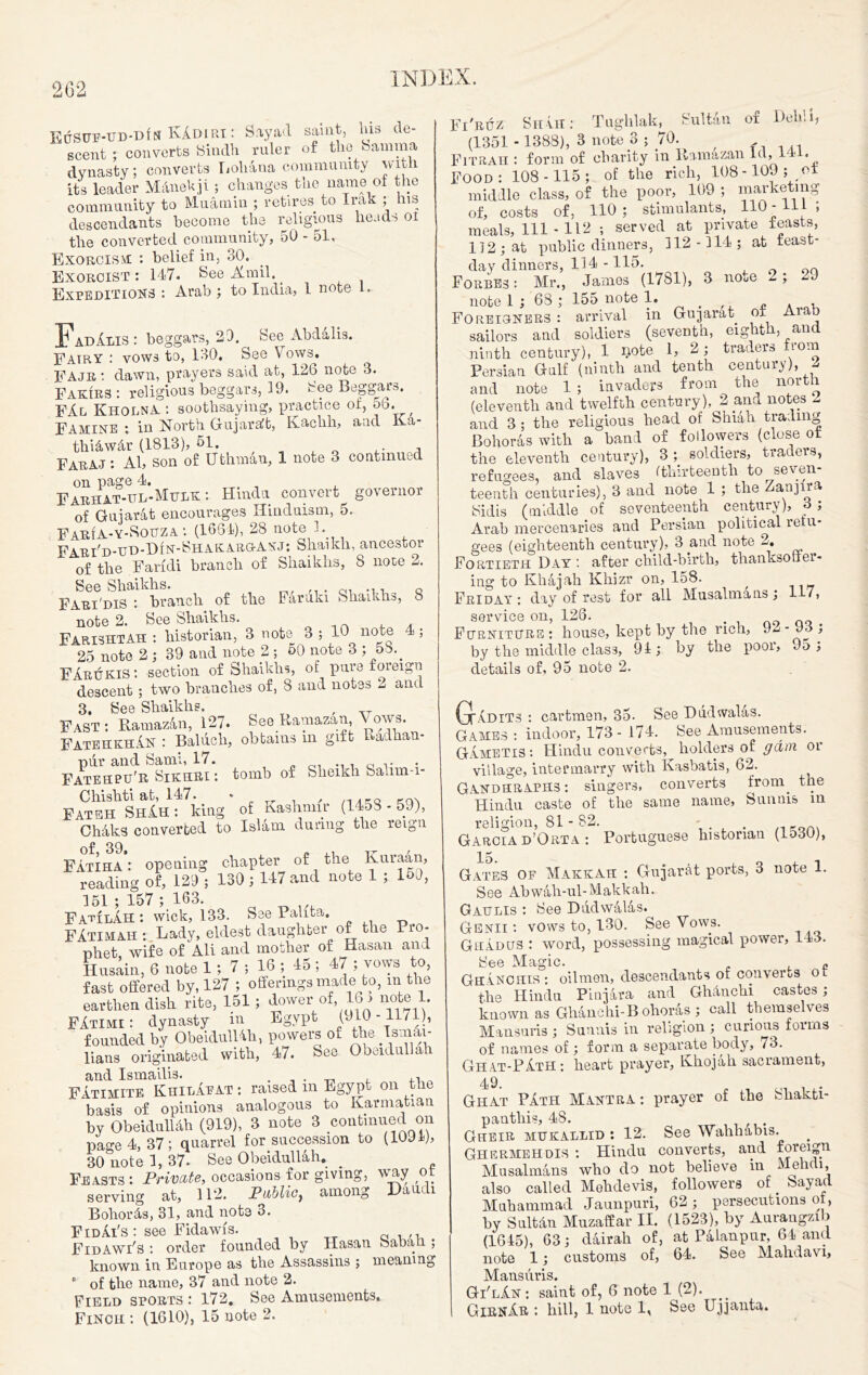 2G2 EuSur-UD-DlN KAdiri : Say ad saint, his de- scent ; converts Sindh ruler of the Samma dynasty; converts Loliana community with its leader Manekji; changes the name of the community to Muamin ; retires to Irak ; his descendants become the religious heads oi the converted community, 50 - 51, Exorcism : belief in, 30. Exorcist: 147. See-A.mil.. Expeditions : Arab ; to India, 1 note I. FadAlis : beggars, 29. See Abdalis. Fatry : vows to, 130. See Vows. FAjr : dawn, prayers said at, 126 note 3. Fakirs : religious beggars, 19. See Beggar-.. FAl KholnA : soothsaying, practice ol, 5b. Famine ; in North. (xujaraJb, aod i thi&w&r (1813), 51. . , Faraj : Al, son of Uthman, 1 note 3 continued on page 4. Farhat-ul-Mulk : Hindu convert governor of Gujarat encourages Hinduism, 5. FarIa-y-Sobza : (1664), 28 note 1. FarFd-ud-Din-Shakarg-anj: Shaikh, ancestor of the Faridi branch of Shaikhs, 8 note 2. See Shaikhs. . c ... Q Fari'diS • branch of the Faruki Shaikhs, 8 L note 2. See Shaikhs. FarishtAH : historian, 3 note 3 ; 10 note 4 ; ‘ 25 note 2 ; 39 and note 2 ; 50 note 3 ; 5b.. FArukis : section of Shaikhs, of pure toreign descent ; two branches of, 8 and notes 2 and 3. See Shaikhs. , Fast : Ramaz&n, 127. See Ramazan Vows. FatekkhAn : Balucli, obtains m gift Eadhan- pur and Sami, 17. c v Fatespu'R Sikhri: tomb of Sheikh fealim-i- Chishti at, 147. * , Fateh ShAh : king of Kashmir (1453 - 59), Chdks converted to Islam during the reign of 39 Fatiha : opening chapter of the reading of, 129 ; 130; 147 and note 1 ; loO, 151; 157; 163. FauilAh : wick, 133. See Palita. FAtimah : Lady, eldest daughter of the Pro- phet, wife of All and mother of Hasan and Husain, 6 note 1 ; 7 ; 16 ; 45 ; 47 ; vows to, fast offered by, 127 ; offerings made to, m the earthen dish rite, 151; dower .of,16 > note 1. FAtimi: dynasty in Egypt (910-1171), founded by ObeidulUh, powers of the Tatnai- lians originated with, 47. See Obeidullah and Ismailis. . , . _ , ,, Fatimite KhilApat : raised m Egypt on the basis of opinions analogous to Karmatian by ObeidulUh (919), 3 note 3 continued on page 4, 37; quarrel for succession to (10J1), 30 note 1, 37- See Obeidullah. _ Feasts : Private, occasions for giving, wny ol serving at, 112. Public, among I0au< i Bohords, 31, and note 3. FidAi's: see Fidawfs. Q ,,, FidAWi's : order founded by Hasan Sabali ; known in Europe as the Assassins ; meaning  of the name, 37 and note 2. Field sports : 172. See Amusements. Finch : (1610), 15 note 2. Fi'rtjz Sit vit: Tughlak, Sultan of Delhi, (1351 - 1388), 3 note 3 ; 70. f ... Fitrah : form of charity in Ramazan Id, 1 • Food: 108-115; of the rich, 108-109; ol middle class, of the poor, 109 ; marketing of, costs of, 110 ; Stimulants, HO - 111 5 meals, 111 - 112 ; served at private feasts, 112; at public dinners, 112-114; at least- day dinners, 114 -115. Forbes : Mr., James (1781), 3 note 2; 29 note 1 ; 68 ; 155 note 1. Foreigners: arrival in Gujarat ol Aim sailors and soldiers (seventh, eighth, and ninth century), 1 bote 1, 2; traders Horn Persian Gulf (ninth and tenth century), J and note 1 ; invaders from the north (eleventh and twelfth century), 2 ana notes 2 and 3 : the religious head oi Shiah trading Bolmras with a hand of followers (close of the eleventh century), 3 ; soldiers, traders, refugees, and slaves (thirteenth to seven teenth centuries), 3 and note 1 ; the Zanjna Sidis (middle of seventeenth century), 3 ; Arab mercenaries and Persian political refu- gees (eighteenth century), 3 and note 2. Fortieth Day: after child-birth, thanksoffer- ing to Khajah Kliizr on, lo8. , Friday : day of rest for all Musalmans ; 117, service on, 126. . Furniture : house, kept by the rich, Jw - J3 , by the middle class, 91; by the poor, 95; details of, 95 note 2. GlAdits : cartmen, 35. See Dudwalas. Games : indoor, 173 - 174. See Amusements. Gametis: Hindu converts, holders of gam or village, intermarry with Kasbatis, 62. Gandhraphs: singers, converts from, the Hindu caste of the same name, Sunnis m religion, 81 - 82. - _ Garcia d’Orta : Portuguese historian (1530), Gates of Makkah : Gujarat ports, 3 note 1. See Abwah-ul-Makkah. Gattlis : See Dudwalas. Genii : vows to, 130. See Vows. Grades : word, possessing magical power, 143. See Magic. » Ghanchis : oilmen, descendants of converts or the Hindu Pinjara and Ghlnchi castes; known as Ghanchi-B ohoras ; call themselves Mansuris ; Sunnis in religion ; curious forms of names of ; form a separate body, 73. Ghat-PAtH: heart prayer, Khojah sacrament, 49. Ghat PAth Mantra: prayer of the makti- pantbis, 48. Gheir mukallid : 12. See Wahhabis. Ghermehdis : Hindu converts, and foreign Musalmans who do not believe in Mehcli, also called Mehdevis, followers of. Sayad Muhammad Jaunpuri, 62; persecutions o > by Sult&n Muzaffar II. (1523), by Aurangzib (1645), 63; dairah of, at Palanpur, 64 and note 1; customs of, 64. See Mahdavi, Mansuris. Gi'lAn : saint of, 6 note 1 (2).