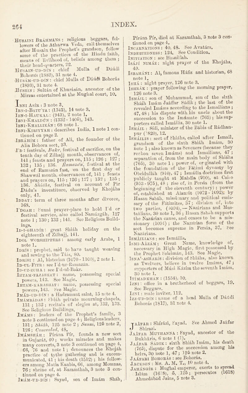 HxJSAiNi Brahmans : religious beggars, fol- lowers of the Afcliarwa Veda, call themselves after Husain the Prophet’s grandson, follow some of the practices of the Hindu faith, means of livlihood of, beliefs among them ; their head-quarters, 22. f Husain-ud-din : chief Mulla of Ddudi Bohords (1882), 31 note 4. Husam-ud-din : chief Mulla of Baudi Bohords (1893), 31 note 4. Husein : Sultan of Khurasan, ancestor of the Mirzas entertained at the Mughal court, 10. Ibni Asi'r : 3 note 3. Ibn-i-Batu'ta : (1342), 14 note 3. Ien-i-Haukal : (943), 2 note 1. Ibni-Khaldun : (1332- 1405), 143. Ibni-KhallikAn : 68 note 1. Ibni-Kiriyyah : describes India, 1 note 1 con- tinued on page 2. Ibrahim : father of Ali, the founder of the Alia Bohora sect, 33. I'd : festivals, Bakr, festival of sacrifice, on the tenth day of Zilhajj month, observances of, 141 ; feasts and prayers on, 115 ; 126 ; 127 ; 132 ; 135 ; 136. Ramaza'n, festival at the end of Ramazan fast, on the first day of Shawwdl month, observances of, 141 ; feasts and prayers on, 115 ; 326 ; 127 ; 132 ; 13o ; 136. Shiahs, festival on account of Pir Dddu’s investiture, observed by Khojahs only, 41. Iddat : term of three months after divorce, 168. I'dgah : Sunni prayer-place to hold I d or festival service, also called iNamazgah, 127 note 1 ; 130 ; 132 ; 141. See Religious Build- ings. . Id-i- ghadir : great Shiah holiday on the eighteenth of Zilhajj, 141. Idol worshippers : among early Arabs, 1 note 1. Idris : prophet, said to have taught weaving and sewing to the Tais, 80. Idrisi : Al, historian (1070 -1100), 2 note 1. Id-ul- Fitr : see Fd-ur-Ramazdn. Id-uz-zuiia : see I'd-ul-Bakr. Ihtam-pazashat : name, possessing special powers, 143. See Magic. IHTAM-KARASHAT: name, possessing special powers, 143. See Magic. ImAd-ud-din : a Hadramaut saint, 15 note 4. Imambadas : Shiah private mourning chapels, 131 ; 132 ; recitals of elegies at, 132, 133. See Religious Buildings. Imams : leaders of the Prophet’s family, 3 note 3 continued on page 4 ; Religious leaders, 131; Shiah, 125 note 2 ; Sunni, 125 note 2, 126 ; Concealed, 48. ImAmshAh : Tirana Pir, founds a new sect in Gujarat, 40 ; works miracles and makes many converts, 3 note 3 continued on page 4, €6, 76 and note 1 ; denounces the Kliojdh practice of tythe gathering and is excom- municated, 41 ; his death (1512) ; his follow- ers among Matia Kanins, 66, among Momnas, 76 ; shrine of, at Karamthah, 3 note 3 con- tinued on page 4. ImAm-ud-di'n : Sayad, son of Imdm Shdh, Purina Pir, died at Karamthah, 3 note 3 con- tinued on page 4. Incarnations : 40, 48. See Avatdrs. Indebtedness: 124. See Condition. Initiation : see Bismillah. IsajI NIMAZ: night prayer of the Khojdhs, 49. Isbahani : Al, famous Hdfiz and historian, 68 note 1. Is ha : night prayer, 126 note 3. Ishrak : prayer following the morning prayer, 126 note 3. ... Ismail : son of Muhammad, son of the sixth Shiah Imdm Jadffar Sddik ; the last of the revealed Imams according to the Ismaihans ; 47, 48 ; his dispute with his uncle about the succession to the Imdmate (765) ; his sup- porters called Ismailis, 30 note 1. Ismail : Sfdi, minister of the Bdbis of Radhan- pur (’820), 12. Ismailis : sect of Shidhs, called after Ismail, grandson of the .sixth Shiah Imam, 30 note 1; also known as Seveners (because they reckon seven Imams) and Ismailians, 47 ; separation of, from the main body of Shiahs (765), 30 note 1 ; power of,. orginated with the foundation of the Fdtimi dynasty by Obeidullah (910), 47 ; Ismailia doctrines first publicly taugbt at Mahdia (910), at Caiio (953 - 975), 48 ; rise of, in Persia (from the beginning of the eleventh century7) ; power of, established at Alanmt (1072 - 1092); by Hasan Sabdli, missionary and political emis- sary of the Fdtimites, 37; division of, into two parties, (1094),—■ Kazarians and Mus- taalians, 30 note 1, 36 ; Hasan Sabah supports the Nazdrian cause, and ceases to be a mis- sionary (1094) ; tlie Kazdrian form of the sect becomes supreme in Persia, 37. See Kazdrians. IsmAilians : see Ismdilis. Ismi-AAzam : Great Name, knowledge of, necessary in High Magic, first possessed by the Prophet S’oleimdn, 143. See Magic. Isna’-asHariS : division of Shiahs, also known as Twelvers, believe in twelve Imdms, 47 ; supporters of Musi Kdzim the seventh Imam, 30 note 1. Itimadkhan : (1554), 10. Izni office in a brotherhood of beggars, 19. See Beggars. Izni : male inviter, 112. Izz-ud-din : name of a bead Mulla of Dafidi Bolioras (1817), 31 note 4. taAeAr : Shirdzi, Sayad, See Ahmed Jaafar J Shirazi. JaAear Muthanna : Sayad, ancestor of the Bukharis, 6 note 1 {')• JaAear Sadik : sixth Shiah Imam, his death (765), dispute for the succession among his heirs, 30 note 1, 47; 325 note 2. JaAeari BohorAs : see Bohords. Jaceson : Mr. A. M. T., 10 note 4. JahAngir : Mughal emperor, exerts to spread Isldm (16 8), 5, 325; persecutes (1618) Ahmeddbdd Jains, 5 note 3.