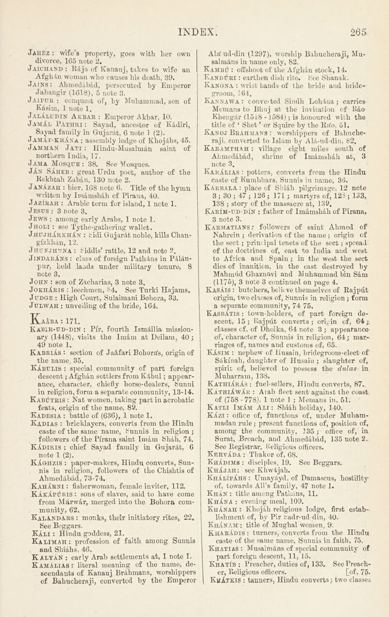 Jahez : wife’s property, goes with her own divorce, 165 note 2. Jaichand : Rija of Ivanauj, takes to wife an Afghan woman who causes his death, 39. .Tains : Ahmedabad, persecuted hy Emperor Jahangir (1618), 5 note 3. Jaipur : conquest of, hy Muhammad, sou of Kasim, 1 note 1. JalAludin Akbar : Emperor Akbar, 10. JamAl Pathri : Sayad, ancestor of Kadiri, Sayad family in Gujarat, 6 note 1 (2). JamAt-khAna : assembly lodge of Khojhhs, 45. Jamman Jati : Hindu-Musalmdn saint of northern India, 17. Jama Mosque: 38. See Mosques. Jan SAheb : great Urdu poet, author of the Kekhtah Zaban, 130 note 2. JanAzah : bier, 168 note 6. Title of the hymn written by Imamshah of Pirana, 40. Jazirah : Arabic term for island, 1 note 1. Jesus : 3 note 3. Jews : among early Arabs, 1 note 1. Jholi : see Tythe-gathering wallet. JhujhArkhAn : tidi GujarAt noble, kills Chan- gfzklnin, 12. Jhunjhuna : fiddis’ rattle, 12 and note 2. JindarAns : class of foreign PathAns in Palau* pur, hold lands under military tenure, 8 note 3. John : son of Zacharias, 3 note 3. JokhAris : leeehmen, 84. See Turki Hajams. Judg-e : High Court, Sulaimani Boliora, 33. Julwah : unveiling of the bride, 164. KaAba : 171. Kabir-ud-din : Pir, fourth Ismdilia mission- ary (1448), visits the Imam at Deilam, 40; 49 note 1, KabriAs : section of Jadfari Bohorafs, origin of the name, 35. KAbulis : special community of part foreign descent; Afghan settlers from KAbul; appear- ance, character, chiefly horse-dealers, Sunni in religion, form a separate community, 13-14. Kabutris : Nat women, taking part in acrobatic feats, origin of the name, 89. Kadesia : battle of (636), 1 note 1. Kadias : bricklayers, converts from the Hindu caste of the same name, Sunnis in religion ; followers of the Pirana saint Imam Shah, 74. KAdiris : chief Sayad family in GujarAt, 6 note 1 (2). KAghzis : paper-makers, Hindu converts, Sun- nis in religion, followers of the Chishtis of Ahmedabad, 73-74. IvahArni : fisherwoman, female inviter, 112. KakApuris: sons of slaves, said to have come from MArwar, merged into the Bohora com- munity, 62. KalAndars : monks, their initiatory rites,. 22,. See Beggars. Kali : Hindu goddess, 21. Kalimah: profession of faith among Sunnis and Shiahs, 46. KalyAn : early Arab settlements at, 1 note 1. KAMALIAS: literal meaning of the name, de- scendants of Kanauj Brahmans, worshippers of Bahucheraji, converted by the Emperor Alatud-clin (1297), worship Bahucheraji, Mu- sal rnAns in name onlv, 82. Kambu : offshoot of the Afghan stock, 14. Kanduri : earthen dish rite. See Shanak. Kang-na : wrist bands of the bride and bride- groom, 164. Kannawa : converted Sindh LohAua; carries- Memans to Bhuj at the invitation of lido KliengAr (15i8 -1584); is honoured with the title of ‘ Shet’ or Squire by the Ea'o, 51. Kanoj Brahmans : worshippers of Bahuche- raji, converted to Islam by AlA-ud-din, 82, Karamthah : village eight miles south of Ahmedabad, shrine of Imamshah at, 3 note 3. Karalias : potters, converts from the Hindu caste of Kumbhars, Sunnis in name, 36. Karbala : place of Shiah pilgrimage, 12 note 3; 30 ; 47 ; 126 ; 171 ; martyrs of, 123 ; 183, 138 ; story of the massacre at, 139. KarIm-ud din : father of Imamshah of Pirana, 3 note 3. Karmatians : followers of saint Ahmed of Nahrein ; derivation of the name ; origin of the sect ; principal tenets of the sect ; spread of the doctrines of, east to India and west to Africa and Spain; in the west the sect dies of inanition, in the east destroyed by Mahmud Ghaznavi and Muhammad bin Sam (1175), 3 note 3 continued on page 4. Kasais : butchers, bel it ve themselves of Rajput origin, two classes of, Sunnis in religion ; form a separate community, 74 75. Kasbatis : town-holders, of part foreign de- scent, 15; Bajput converts; origin of, 64-, classes of, of Dholka, 64 note 3 ; appearance of, character of, Sunnis in religion, 64; mar- riages of, names and customs of, 65. KAsim : nephew of Husain, bridegroom-elect of Scikinah, daughter of Husain ; slaughter of, spirit of, believed to possess the dulas in Muharram, 138. Kathiaras : fuel-sellers, Hindu converts, 87. KAthiAwAr : Arab fleet sent'against the coast of (758 - 778), 1 note 1 ; Menians in, 51. Katli Imam Ali : Slnah holiday, 140. KAzi: office of, functions of, under Muham- madan rule; present functions of, position of, among the community, 135; office of, in Surat, Broach, and Ahmedabad, 135 note 2. See Registrar, Keligious officers. KeryAda : Tbakor of, 68, Khadims : disciples, 19. See Beggars. KhAjah: see KhwAjah. KhAlifAhs : UmayAyd, of Damascus, hostility^ of, towards Ali’s family, 47 note 1. Khan : title among PathAns, 11. KhAna : evening meal, 109. KhAnah : Khojah religious lodge, first estab- lishment of, by Pir Sadr-ud din, 40. KiiAnam : title of Mughal women, 91. KharAdis : turners, converts from the Hindu caste of the same name, Sunnis in faith, 75. Ivhatias : MusalroAns of special community of part foreign descent, 11, 15. KhatIb : Preacher, duties of, 133. See Preach- er, Religious officers. [of, 75. KhAtkis : tanners, Hindu converts; two classes