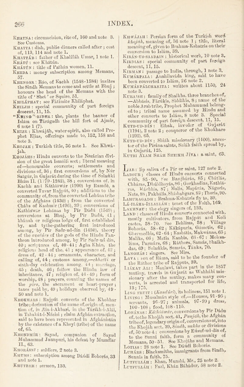 Kbatna : circumcision, rite of, 160 and note 3. See Customs. Khatta : dish, public dinners called after ; cost of, 113, 114 and note 1. KhattAb : father of Khalifah Umar, 1 note 1. KhAtu : see KhAtun. KhAtun : title of PathAn women, 11. Kheda : money subscription among Memans, 57. ... Khengar : RAo, of Kachh (1548-1584) invites the Sindh Memans to come and settle at Bhuj ; honours the head of the Memans with the title of ‘ Shet ’ or Squire, 51. KhieAphat : see FAtimite KhilAphat. Khiljis : special community of part foreign descent, 11, 15. “ KbingG’-rider : the, plants the banner of I si Ain on TArAgadh the hill fort of Ajmir, 6 note 1 (7). Khizr : KhwAjAh, water-spirit, also called Pro- phet Elias, offerings made to, 152, 158 and note 3. Khojah : Turkish title, 36 note 1. See Khwa- jah. KhojAhs ! Hindu converts to the KazArian divi- sion of the great IsmAiii sect; literal meaning of—honourable converts; settlements and divisions of, 36 ; first conversions of, by Nur Satgur, in Gujarat during the time of Solanki Bliim II. (1179-1242), 38 ; conversions of, in Kachh and KAtliiawAr (1200) by Raradk, a converted Tuvar Rajput, 40 ; additions to the community of, from the converted Loh Ana tribe of the Afghans (1430) ; from the converted ChAks of Kashmir (1496), 39 ; conversions of KathiAwAr LohAnas hy Pir Dadu (1549); conversions at Bhuj, hy Pir DAdu, 41 ; khAnah or religious lodge of, first established by, and tytlie-gathering first introduced among, by Pir Sadr-ud-din (1430), theory of the avatars of the gods of the Hindu Pan- theon introduced among, hy Pir Sadr-ud din, 40; scriptures of, 40-41; A glia Khan, the religious head of the, 41 ; appearance of, 42 ; dress of, 42 - 44 ; ornaments, character, and calling of, 44 ; customs among,—chhatti or sixth-day celebration among, 44 ; marriage, 45; death, 46; follow the Hindu law of inheritance, 47; religion of, 46 -49 ; form of worship, 48 ; prayers, counting the names of the pirs, the sacrament or lieart-prayer ; taxes paid hy, 49 ; holidays observed by, 49 - 50 and note 1. Khoktiars : Rajpiit converts of the Khokliar tribe; derivation of the name of,origin of, men- tion of, in A'in-i-Akbari, in the TArikh-i-AlAi, in TahakAt-i-Nasiri; claim AfghAnextraction, said to have been represented in AfgliAnistAn hy the existence of a Kheyl (tribe) of the name of, 65. Khondmir : Sayad, companion of Sayad Muhammad Jaunpuri, his defeat by Muzaffar II., 63. KrorAsnt : soldiers, 2 note 3. Khums : subscription among DAiidi BohorAs, 33 and note 1. KhwAjaii : Persian form of the Turkish wor<4 khojah, meaning of, 36 note 1 ; title, literal meaning of, given to Brahma-Kshatvis on their conversion to IslAm, 39. KirAn-us-SAABAIN : historical work, 10 note 3. Kirdia& : special community of part foreign descent, 11, 15. KirmAn : passage to India, through, 1 note 3. KumArpala : AnahilavAda king, said to have1 been converted to IslAm, 26 note 2, KtjmArpAlcharita : written about 1150, 24 note 3. Kuratsh : family of Shaikhs, three branches of, —AbbAsis, FArukis, Siddikis, 8; name of the noble Arab tribe, Prophet Muhammad belong- ed to; tribal name assumed by Hindu and other converts to IslAm, 8 note 3. ^Special- community of part foreign descent, 11, 15., Kutb-tjd-din : Eibak, invader of GujarAt (1194), 2 note 2 ; conqueror of the Khokhar& (1202), 65. Ktjtb-ud-ihn : SliiAli missionary (1400), ances- tor of the PirAna saints, Siiiah faith spread by, in GujarAt, 125. . Kiitbi A'lam Shah Sheikh Jiya: a saint, 60. Lab : lip saliva of a Pir or saint, 127 note 2. Labour ; classes of Hindu converts connected with, 85-90. See Banjharas, 80; Cbatlas,- ChhAras, DhiildhoyAs, 86; Gorkhadias, KathiA- ras, MAchhis, 87*'; Malis, MapAras, Nagoris, Nats, 88; PakhAlis,Shlshabgars, 89; Thoris, 90. Lahuragadh : Brahma-Kshatris fly to, 39. LI-ilAha-IllallAh : tenet of the Faith, 169. Lakhnau : the elegy singers of, 133. Land : classes of Hindu converts connected with? mostly cultivators, from Rajput and Koli castes, 58-70. See Behllms, 58; Village Bohoras, 58-62; KAkapuris, Garnet is, 62;. Gliermedhis, 62 - 64 ; KashAtis, MakwAnas, 65 ;■ Maliks, 66; Matia Kanhis, 65-67: Molesa- lArns, ParmArs, 68 ; Rathors, Sam As, Shaikh- das, 69; Solankis, SumrAs, TAnks, /0. LangiiAs : singers. See Mirs. Lava : son of RAma, said to he the founder of the RAthor tribe of Rajputs, 39. Liakat Ali : Maulawi, takes part in the. 1857 mutiny, travels in GujarAt as Wahhabi mis- sionary after the mutiny, makes many con- verts, is arrested and transported for life. !3; 175. Ling fruit : (Kandiiri), its holiness, lol note 1. Living: MusalmAn style of,—Houses, 91 -95 ; servants, 96-97 ; animals, 9^ -9.); dress, 100-108; food, 108-115. LohAnas : Kathiawar, conversions hy 1 ir DAdu of, tothe KhojAh sect, 41. Panjdh, the AfghAn tribe of, legendary origin of, conversions of, into the KhojAh sect, 39. Sindh, nuklis or divisions- of, 50 note 4 : conversions hy Eusuf-ud-dm of, to the Sunni faith, form a community of Memans, 50 - 5L See KhojAhs and Memans. Lotias : 28 note 1. See DAiidi Bohoras. LunAns : Blacksmiths, immigrants from Sindh* Sunnis in faith, 75. LutfullAh : Khan, Munshi, Mr., 25 note 2.