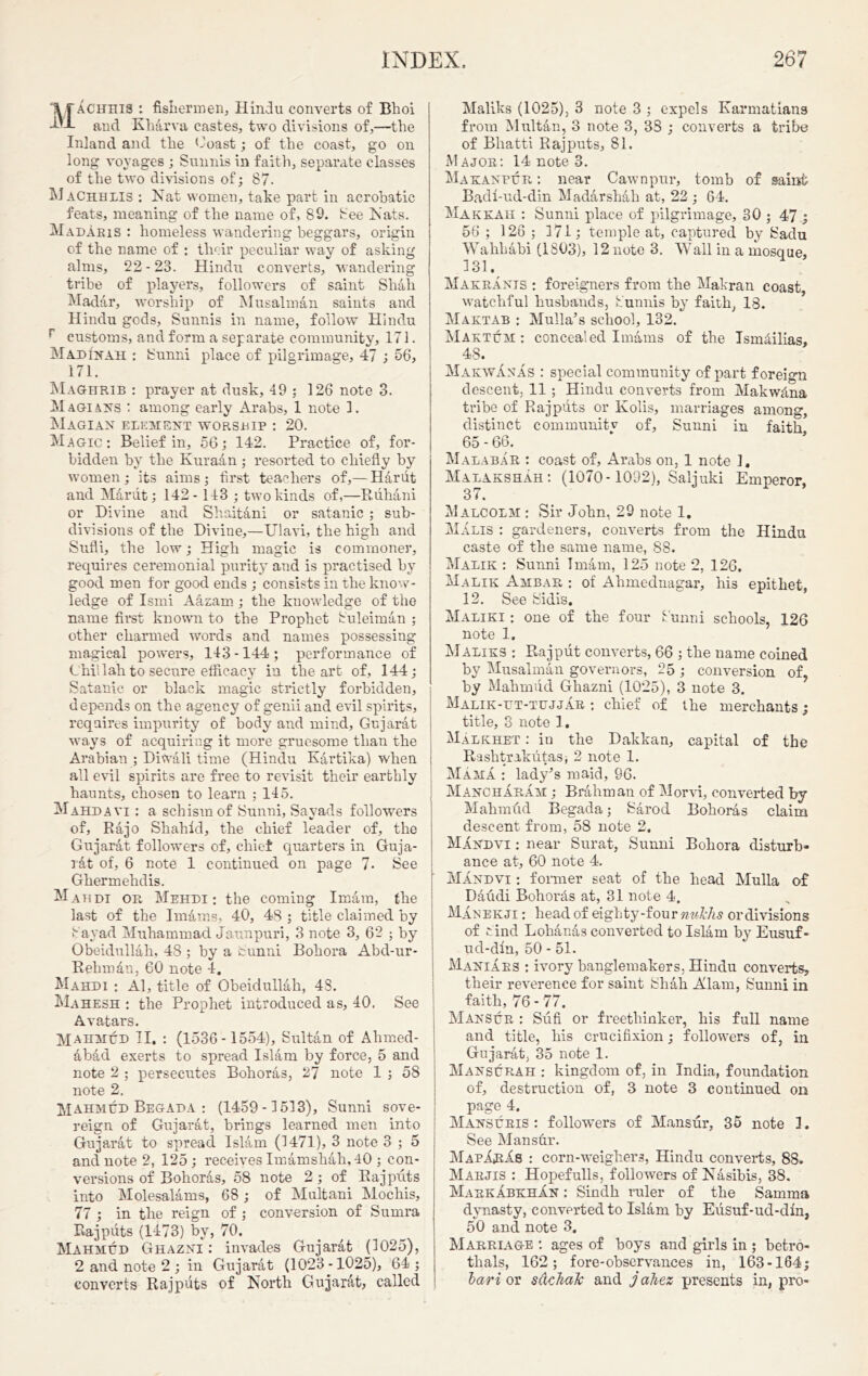 Machhis : fishermen, Hindu converts of Bhoi and Kharva castes, two divisions of,—the Inland and the Coast; of the coast, go on long voyages ; Sunnis in faith, separate classes of the two divisions of; 87- Machhlis : Nat women, take part in acrobatic feats, meaning of the name of, 89. See Nats. Madaris : homeless wandering beggars, origin of the name of : their peculiar way of asking alms, 22-28. Hindu converts, wandering tribe of players, followers of saint Shah Madar, worship of Musalman saints and Hindu gods, Sunnis in name, follow Hindu r customs, and form a sep arate community, 171. Madi'nah : Sunni place of pilgrimage, 47 ; 56, 171. Maghrib : prayer at dusk, 49 ; 126 note 3. Magians : among early Arabs, 1 note 1. Magian element worship : 20. Magic: Belief in, 56; 142. Practice of, for- bidden by the Kuraan ; resorted to chiefly by women; its aims; first teachers of,— Hariit and Mariit; 142- 143 ; two kinds of,—Riihani or Divine and Shaitani or satanic ; sub- divisions of the Divine,—Ulavi, the high and Sufli, the low; High magic is commoner, requires ceremonial purity and is practised by good men for good ends ; consists in the know- ledge of Ismi Aazam ; the knowledge of the name first known to the Prophet Suleiman ; other charmed words and names possessing magical powers, 143 -144 ; performance of Chill ah to secure efficacy in the art of, 144; Satanic or black magic strictly forbidden, depends on the agency of genii and evil spirits, requires impurity of body and mind, Gujarat ways of acquiring it more gruesome than the Arabian ; DiWali time (Hindu Kartika) when all evil spirits are free to revisit their earthly haunts, chosen to learn ; 145. Mahdavi : a schism of Sunni, Savads followers of, Rajo Shahid, the chief leader of, the Gujarat followers of, chief quarters in Guja- rat of, 6 note 1 continued on page 7. See Ghermehdis. Mahdi or. Mehdi : the coining Imam, the last of the Imams, 40, 48 ; title claimed by Say ad Muhammad Jaunpuri, 3 note 3, 62 ; by Obeidullah, 48 ; by a Sunni Bohora Abd-ur- Rehman, 60 note 4. Mahdi : Al, title of Obeidullah, 48. Mahesh : the Prophet introduced as, 40. See Avatars. Mahmud II. : (1536-1554), Sultan of Ahmed- 6, bad exerts to spread Islam by force, 5 and note 2 ; persecutes Bohoras, 27 note 1 ; 58 note 2. Mahmud Begada : (1459-1513), Sunni sove- reign of Gujarat, brings learned men into Gujarat to spread Islam (1471), 3 note 3 ; 5 and note 2, 125; receives Imamshah, 40 ; con- versions of Bohoras, 58 note 2; of Rajputs into Molesalams, 68; of Multani Mochis, 77 ; in the reign of ; conversion of Sumra Rajputs (1473) by, 70. Mahmud Ghazni : invades Gujarat (1025), 2 and note 2 ; in Gujarat (1023 -1025), 64 ; converts Rajputs of North Gujarat, called Maliks (1025), 3 note 3 ; expels Karmatians from Multan, 3 note 3, 3S ; converts a tribe of Bhatti Rajputs, 81. Major: 14 note 3. Ma kanpur : near Cawnpur, tomb of saint Badl-ud-din Madarshah at, 22 ; 64. Makkah : Sunni place of pilgrimage, 30 ; 47 ; 56 ; 126 ; 171; temple at, captured by Sadu Wahhabi (1803), 12 note 3. Wall in a mosque, 131. Makrants : foreigners from the Makran coast, watchful husbands, Sunnis by faith, 18. Maktab : Mulla’s school, 132. Maktum : concealed Imams of the IsmHlias, 48. MakwAnas : special community of part foreign descent, 11; Hindu converts from Makwhna tribe of Rajputs or Kolis, marriages among, distinct community of, Sunni in faith 65 - 66. Malabar : coast of, Arabs on, 1 note ]. Malakshah: (1070-1092), Saljuki Emperor, 37. Malcolm : Sir John, 29 note 1. Malis : gardeners, converts from the Hindu caste of the same name, 88. Malik : Sunni Imam, 125 note 2, 126. Malik Ambar : of Ahmednagar, his epithet, 12. See Sidis. Maliki : one of the four Sunni schools, 126 note 1. Maliks : Rajput converts, 66 ; the name coined by Musalman governors, 25 ; conversion of, by Mahmud Ghazni (1025), 3 note 3. Malik-ut-tujjar : chief of the merchants ; title, 3 note 1. Malkhet : iu the Dakkan, capital of the Rashtrakntas, 2 note 1. Mama : ladyJs maid, 96. Mancharam ; Brahman of Morvi, converted by Mahmud Begada; Sarod Bohoras claim descent from, 58 note 2. Mandvi: near Surat, Sunni Bohora disturb- ance at, 60 note 4. Mandvi : former seat of the head Mulla of Daudi Bohorhs at, 31 note 4. Manekji : head of eighty-four nul'hs or divisions of rind Lohanas converted to Islam by Eusuf- ud-dln, 50 - 51. Maniaes : ivory banglemakers, Hindu converts, their reverence for saint Shah Alam, Sunni in faith, 76 - 77. Mansur : Sufi or freethinker, his full name and title, his crucifixion; followers of, in Gujarat, 35 note 1. Mansurah : kingdom of, in India, foundation of, destruction of, 3 note 3 continued on page 4. Mansuris : followers of Mansur, 35 note 1. See Man stir. MapArIs : corn-weighers, Hindu converts, 88. Marjis : Hopefulls, followers of Nasibis, 38. MarkabkhXn : Sindh ruler of the Sauima dynasty, converted to Islam by Eusuf-ud-dln, 50 and note 3. Marriage : ages of boys and girls in ; betro- thals, 162; fore-observances in, 163-164; lari or sdchaJc and jahez presents in, pro-