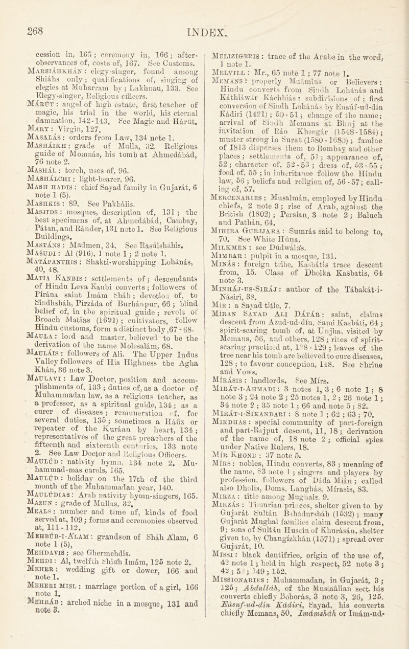 cession in, 1G5; ceremony in, 166 ; after- observances of, costs of, 167. See Customs. MaestAhkhan : elegy-singer, found among Shiahs only; qualifications of, singing of elegies at Muharram by ; Laklmau, 133. See Elegy-singer, Religious officers. MAeut : angel of high estate, first teacher of magic, his trial in the world, his eternal damnation, 142-143. See Magic and Hardt. Mart : Virgin, 127. MasalAs : orders from Law, 134 note 1. MashAikh; grade of Mulla, 32. Religious guide of Momnas, his tomb at Ahmedabad, 76 note 2. Mashal : torch, uses of, 96. iMashAlchi : light-bearer, 96. Mash hadis : chief Sayad family in Gujarat, 6 note 1 (5). Mashkis : 89. See Pakhalis. Masjids : mosques, description of, 131 ; the best specimens of, at Alimedfibad, Cambay, Patau, and Rander, 131 note 1. See Religious Buildings. MastAns : Madmen, 34, See Rasulsktiliis. Masudi : A1 (916), 1 note 1; 2 note 1. MatApanthis : Shakti-worshipping Lohdnas, 40, 48. Matia Kanbis : settlements of; descendants of Hindu Leva Kanbi converts ; followers of Pfrana saint Imam Shah ; devotion of, to Sindhshali, Pirzada of Burhanpur, 66 ; blind belief of, in the spiritual guide ; revolt of Broach Matias (1691) ; cultivators, follow Hindu customs, form a distinct body ,67 * 68- Maul a : loid and master, believed to be the derivation of the name Molesalam, 68. Maulais : followers of Ali. The Upper Indus Valley followers of His Highness the Agha Khan, 36 note 3. Maulavi : Law Doctor, position and accom- plishments of, 133 • duties of, as a doctor of Muhammadan law, as a religious teacher, as a professor, as a spiritual guide, 134; as a curer of diseases ; remuneration of, for several duties, 135; sometimes a Hafiz or repeater of the Kur&an by heart, 134; representatives of the great preachers of the fifteenth and sixteenth centuries, 133 note 2. See Law Doctor and Religious Officers. Maulud : nativity hymn, 134 note 2. Mu- hammad-mas carols, 165. Maulud : holiday on the 17th of the third month of the Muhammadan year, 140. Mauludias : Arab nativity hymn-singers, 165. Mazun : grade of Mullas, 32. Meals : number and time of, kinds of food served at, 109; forms and ceremonies observed at, 111-112. Mehbub-i-A'lam : grandson of Shah Alam, 6 note 1 (5), Meiidavis : see Ghermehdis. Mehdi : Al, twelfth Skialh Im&m, 125 note 2. Meher : wedding gift or dower, 166 and note 1. Meheri misl : marriage portion of a girl, 166 note 1. MeheAb : arched niche in a mosque. 131 and note 3. Melizig-ekis : trace of the Arabs in the word, ] note 1. Melvill : Mr., 65 note 1 ; 77 note 1. Mem AN'S r properly Muamins or Believers : Hindu converts from Sindh Loh&nas and Kathiawar Kaclihias ; subdivisions of ; first conversion of Sindh Lohanas by Eusuf-ud-dfn Kadiri (1421); 5Q- 51; change of the name; arrival of Sindh Memans at Bhuj at the invitation of Rao Khengar (1548-1584); muster strong in Surat (1580 -1680); famine of 1813 disperses them to Bombay and other places; settlements of, 51; appearance of, 52; character of, 52 -53 ; dres3 of, 53-55; food of, 55 ; in inheritance follow the Hindu law, 56 ; beliefs and religion of, 56 - 57; call- ing of, 57. Mercenaries; Musalman, employed by Hindu chiefs, 2 note 3 ; rise of Arab, against the British (1802) ; Persian, 3 note 2; Baluch and Pathan, 64. Mihira Gur.tjara ; Surnras said to belong to, 70. See White Huna. Milkmen : see Dudwalafe. Mimbar : pulpit in a mosque, 131. Minas : foreign tribe, Kasbatis trace descent from, 15. Class of Dholka Kasbatis, 64 note 3. MinhAj-us-SirAj : author of the Tabakat-i- Nasiri, 38. Mir ; a Sayad title, 7. Miran Sayad Ali DAtAr ; saint, claims descent from Azud-ud-dfn, Sami Kashati, 64 ; spirit-scaring tomb of, at Unjha, visited by Memans, 56, and others, 128; rites of spirit- scaring practised at, 188 -129 ; leaves of the tree near his tomb are believed to cure diseases, 128 ; to favour conception, 148. See Shrine and Vows. MfnAsis : landlords. See Mfrs. MirAt-i-Ahmadi : 3 notes 1, 3 ; 6 note 1 ; 8 note 3; 24 note 2 ; 25 notes 1, 2 ; 26 note 1 ; 34 note 2 ; 35 note 1; 66 and note 5 ; 82. MirAt-i-Sikandari : 8 note 1 ; 62 ; 63 ; 70. Mirdhas : special community of part-foreign and part-Raj put descent, 11, 18 ; derivation of the name of, 18 note 2; official spies under Native Rulers, 18. Mir Khond ; 37 note 5. Mirs ; nobles, Hindu converts, 83 ; meaning of the name, 83 note 1 ; singfws and players by profession, followers of Dada Mian; called also Dliolis, Doras, Langhas, Mfrasis, 83. Mirza ; title among Mugiials, 9. MirzAs ; Timurian princes, shelter given to. by Gujarat Sultan Bahddurshali (1532) ; many Gujarat Muglial families claim descent from, 9; sons of Sult-ln Huseinof Khurasan, shelter given to, by Changizkkan (1571) ; spread over Gujarat, 10. Missi : black dentifrice, origin of the use of, 42 note 1 ; held in high respect, 52 note 3 j 42 • 5.2 $ 149; 152. Missionaries ; Muhammadan, in Gujarat, 3 ; 325; Abdullah, of the Mustafilian sect, his converts chiefly Bohoras, 3 note 3, 26, J25. Edsuf-ud-din Kadiri, Sayad, his converts chiefly Memans, 50. Imdmshdh or Im&m-ud-