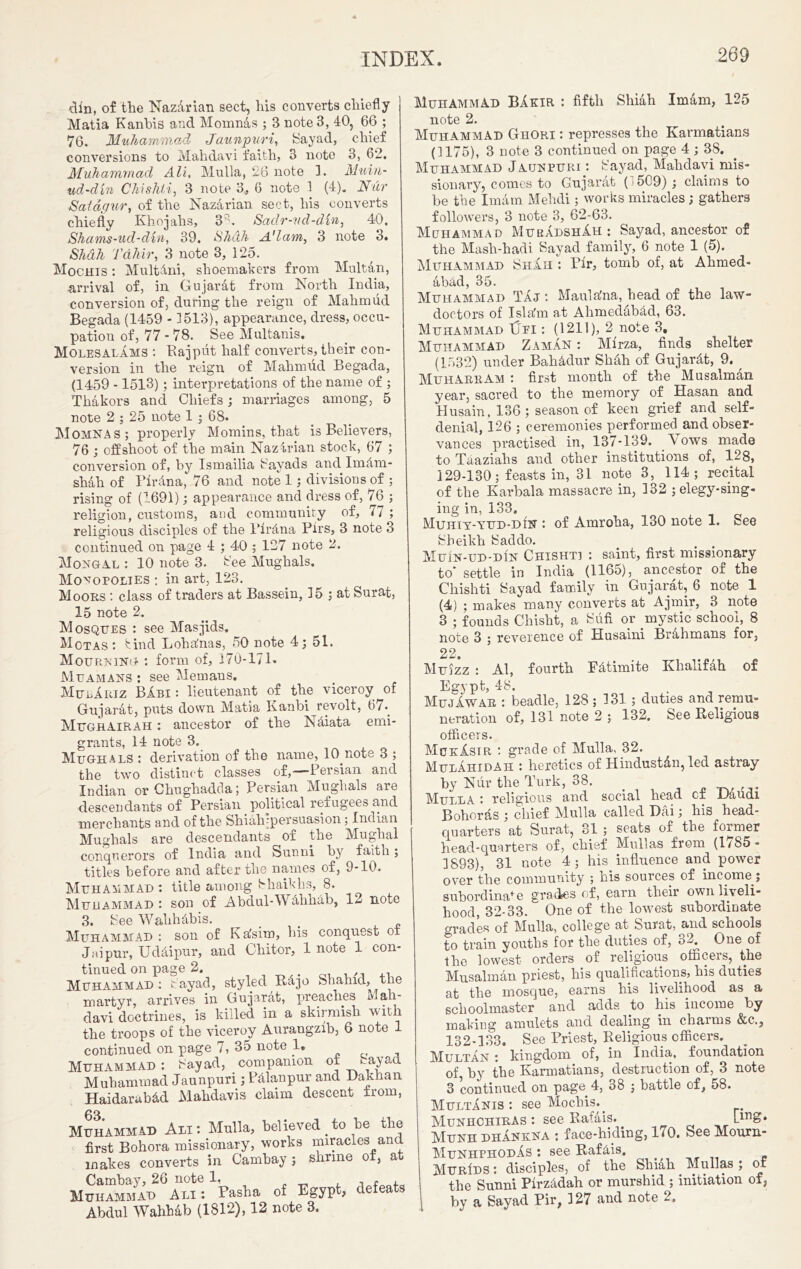 din, of the NazArian sect, his converts chiefly Matia Kanhis and Momnas ; 3 note 3, 40, 6(3 ; 76. Muhammad Jaunpuri, Sayad, chief conversions to Mahdavi faith, 3 note 3, 62. Muhammad Ali, Mu 11a, 26 note 3. Muiii- ud-dln Chishti, 3 note 3, 6 note 1 (4). Nur Satagur, of the Nazarian sect, his converts chiefly Khojahs, 3 b Sadr-vd-dvn, 40. Shams-ud-din, 39. Shdh Adam, 3 note 3. Shah Tahir, 3 note 3, 125. Mochis : MultAni, shoemakers from Multan, arrival of, in Gujarat from North India, conversion of, during the reign of Mahmud Begada (1459 - 3513), appearance, dress, occu- pation of, 77-78. See Multanis. Molesalams : Rajput half converts, their con- version in the reign of Mahmud Begada, (1459 -1513); interpretations of the name of ; Thakors and Chiefs; marriages among, 5 note 2 ; 25 note 1 ; 68. Momnas; properly Momins, that is Believers, 76 ; offshoot of the main Naz-irian stock, 67 ; conversion of, by Ismailia Sayads and Im&m- shah of Pirdna, 76 and note 1; divisions of ; rising of (1691); appearance and dress of, 76 ; religion, customs, and community of, 77 ; religious disciples of the Pir&na Pirs, 3 note 3 continued on page 4 ; 40 ; 127 note 2. Mongal : 10 note 3. bee Mughals. Monopolies : in art, 123. Moors : class of traders at Bassein, 35 ; at Surat, 15 note 2. Mosques : see Masjids. Mot as : bind Loha'nas, 50 note 4; 51. Mourning : form of, 370-171. Muamans : see Memans. MulAriz BAbi: lieutenant of the viceroy of Gujarat, puts down Matia Kanbi revolt, 67*. Mugrairah : ancestor of the Naiata emi- grants, 14 note 3. Mughals : derivation of the name, lO note 3 ; the two distinct classes of,—Persian and Indian or Chughadda; Persian Mughals are descendants of Persian political refugees and merchants and of the Shiahfpersuasion; Indian Mughals are descendants of the Mughal conquerors of India and Sunni by faith; titles before and after the names of, 9-10. Muhammad : title among Shaikhs, 8. Muhammad : son of Abdul-Wdhhdb, 12 note 3. Bee Wahhdbis. Muhammad : son of Ka'sim, his conquest of Jaipur, Uddipur, and Cliitor, 1 note 1 con- tinued on page 2. < Muhammad: Sayad, styled R4jo Shahid, the martyr, arrives in Gujarat, preaches Mah- davi doctrines, is killed in a skirmish with the troops of the viceroy Aurangzib, 6 note 1 continued on page 7, 35 note 1. Muhammad: Say ad, companion of miyad Muhammad Jaunpuri ; P&lanpur and Dakhan Haidarub&d Mahdavis claim descent from, Muhammad Ali: Mulla, believed to be the first Bohora missionary, works miracles and makes converts in Cambay; shrine of, at Cambay, 26 note 1, , f , Muhammad Ali: Pasha of Egypt, defeats Abdul Wahhab (1812), 12 note 3. Muhammad BAkir : fifth Shiah Imam, 125 note 2. Muhammad Ghori : represses the Karmatians (3175), 3 note 3 continued on page 4; 38. Muhammad Jaunpuri : Sayad, Mahdavi mis- sionary, comes to Gujarat ( 509); claims to be the Imam Mehdi; works miracles; gathers followers, 3 note 3, 62-63. Mohammad MurAdshAh : Sayad, ancestor of the Mash-hadi Sayad family, 6 note 1 (5). Muhammad Shah : Pfr, tomb of, at Ahmed- abad, 35. Muhammad Taj : MaulaJna, head of the law- doctors of Isla'm at Ahmedabacl, 63. Muhammad Ufi : (1211), 2 note 3, Muhammad Zaman : Mirza, finds shelter (1532) under Bahadur Shah of Gujardt, 9. MuharrAm : first month of the Musalman year, sacred to the memory of Hasan and Husain, 136; season of keen grief and self- denial, 126 ; ceremonies performed and obser- vances practised in, 137-139. Vows made to Taazialis and other institutions of, 128, 129-130; feasts in, 31 note 3, 114; recital of the Karbala massacre in, 332 ; elegy-sing- ing in, 133. Muhiy-yud-din : of Amroha, 130 note 1. See Sheikh Sad do. Muin-ud-din Chishti : saint, first missionary to' settle in India (1165), ancestor of the Chishti Sayad family in Gujarat, 6 note 1 (4) ; makes many converts at Ajmir, 3 note 3 ; founds Chisht, a Sufi or mystic school, 8 note 3 ; reverence of Husaini Brahmans for, 22. Muizz : Al, fourth Fdtimite Khalifdh of Egypt, 48. MujAwae : beadle, 128 ; 331 ; duties and remu- neration of, 131 note 2 ; 132. See Religious officers. MckAsir : grade of Mulla, 32. Mulahidah : heretics of Hindustan, led astray by Nur the Turk, 38. _ Mulla : religious and social head cx lJaudi Bohords ; chief Mulla called Dai; his head- quarters at Surat, 31 ; seats of the former head-quarters of, chief Mullas from (1785 - 3893), 31 note 4; his influence and power over the community ; his sources of income ; subordinaf e grades of, earn their own liveli- hood, 32-33. One of the lowest subordinate grades of Mulla, college at Surat, and schools to train youths for the duties of, o2. One of the lowest orders of religious officers, the Musalman priest, his qualifications, his duties at the mosque, earns his livelihood as a schoolmaster and adds to his income by making amulets and dealing in cbaims &c,, 132-133. See Priest, Religious officers. jyjULTAN: kingdom of, in India, foundation of by the Karmatians, destruction of, 3 note 3 continued on page 4, 38 ; battle of, 58. Multanis: see Mochis.. Munhchiras : see Rafais. Lirig* Munh dhAnkna : face-hiding, 170. See Mourn- MunhphodAs : see RafAis. MurIds : disciples, of the Shiah Mullas ; of the Sunni Pfrz4dah or murshid ; initiation of, by a Sayad Pir; 327 and note 2.