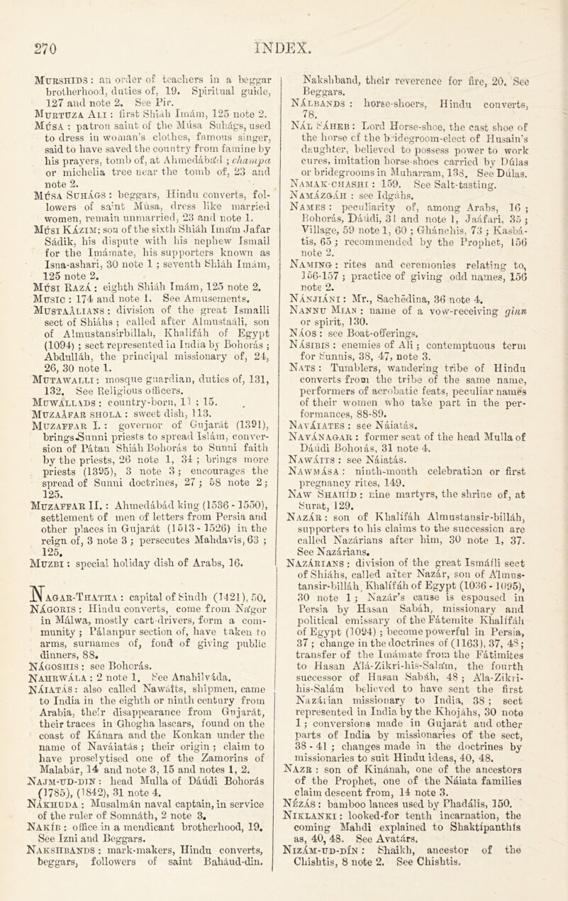 Murshids : an order of teachers in a beggar brotherhood, duties of, 19. Spiritual guide, 127 and note 2. See Pir. Murtuza Ali ; first ShUh Imam, 125 note 2. Musa : patron saint of the Musa Sulidgs, used to dress in woman’s clothes, famous singer, said to have saved the country from famine by liis prayers, tomb of, at Ahmedaba'd ; champ a or micheiia tree near the tomb of, 23 and note 2. Musa Suhag-s : beggars, Hindu converts, fol- lowers of sa'nt Musa, dress like married women, remain unmarried, 23 and note 1. Musi KAzim: son of the sixth Shiah I main Jafar Sddik, his dispute with his nephew Ismail for the Imamate, his supporters known as Isna-ashari, 30 note 1 ; seventh Shidh Imam, 125 note 2. Musi Baza ; eighth Shiah Tnnim, 125 note 2. Music : 174 and note 1. See Amusements. MustaAlians : division of the great Ismaili sect of Shiahs ; called after Almnstaali, son of Almustansirbillah, Khalifah of Egypt (1094) ; sect represented in India by Bohoras ; Abdulldh, the principal missionary of, 24, 26, 30 note 1. Mutawalli : mosque guardian, duties of, 131, 132. See Religious officers. Muwallads : country-born, 11 ; 15. MuzaAfar sholA : sweet dish, 113. Muzaffar I. : governor of Gujardt (1391), brings .Sunni priests to spread Islam, conver- sion of Patau Shiali Bohoras to Sunni faith by the priests, 26 note 1, 34 ; brings more priests (1395), 3 note 3; encourages the spread of Sunni doctrines, 27 ; 58 note 2; 125. Muzaffar II. : Ahmedabad king (1536 -1550), settlement of men of letters from Persia and other places in Gujardt (1513- 1526) in the reign of, 3 note 3 ; persecutes Malidavis, 63 ; 125. Muzbi : special holiday dish of Arabs, 16. AGAR-Thatha : capital of Sindh (1421), 50. NAgoris : Hindu converts, come from Nafgor in Malvva, mostly cart drivers, form a com- munity ; Pala.npur section of, have taken to arms, surnames of, fond of giving public dinners, 88. NAgoshis : see Bohoras. Nahrwala : 2 note 1. See Anahilvdda. Naiatas : also called Nawaits, shipmen, came to India in the eighth or ninth century from Arabia, their disappearance from Gujardt, their traces in Ghogha lascars, found on the coast of Kanara and the Konkan under the name of Navaiatds ; their origin ; claim to have proselytised one of the Zamorins of Malabdr, 14 and note 3, 15 and notes 1, 2. Najm-ud-din : head Mulla of Daiidi Bohords (1785), (1842), 31 note 4. Nakhuda : Musalmdn naval captain, in service of the ruler of Somndth, 2 note 3. NakIb : office in a mendicant brotherhood, 19. See Izni and Beggars. Nakshbands : mark-makers, Hindu converts, beggars, followers of saint Babdud-din. Nakshband, their reverence for fire, 20. See Beggars. NAlbands : horae-shoers, Hindu converts, 78. Hal SAiieb : Lord Horse-shoe, the cast shoe of the horse cf the b.-idegroom-elect of Husain’s daughter, believed to possess power to work cures, imitation borse-sboes carried by Dulas or bridegrooms in Muharram, 138. See Dulas. Namak-chashi : 159. See Salt-tasting. Namazgah : see Idgahs. Names : peculiarity of, among Arabs, 16 ; Bohoras, Daiidi, 31 and note 1, Jaafari, 35 ; Village, 59 note 1, 60 ; Ghanchis, 73 ; Kasha - tis, 65; recommended by the Prophet, 156 note 2. Naming- : rites and ceremonies relating to, 156-157 ; practice of giving odd names, 156 note 2. NanjiAni : Mr., Sachedina, 36 note 4. Nannu Mian : name of a vow-receiving ginn or spirit, 130. NAos : see Boat-offerings. Nasibis : enemies of Ali; contemptuous term for Sunnis, 38, 47, note 3. Nats : Tumblers, wandering tribe of Hindu converts from the tribe of the same name, performers of acrobatic feats, peculiar names of their women who take part in the per- formances, 88-S9. NavAiates : see Naiatas. Navanagar : former seat of the head Mulla of Daiidi Bohoias, 31 note 4, Na waits : see Naiatas. NawmAsa : ninth-month celebration or first pregnancy rites, 149. Naw Shahid : nine martyrs, the shrine of, at Surat, 129. Nazar : son of Khalifah Almustansir-billdh, supporters to his claims to the succession are called Kazarians after him, 30 note 1, 37. See Nazarians. Nazarians : division of the great Ismdili sect of Shidlis, called after Nazar, son of A'lmus- tansir-billalp Khalifah of Egypt (1036 - 1095), 30 note 1 ; Nazir’s cause is espoused in Persia by Hasan Sabah, missionary and political emissary of the Fatemite Khalifah of Egypt (1094) ; become powerful in Persia, 37 ; change in the doctrines of (1163), 37, 48 ; transfer of the Imamate from the Fatimites to Hasan A'la-Zikri-his-Salahn, the fourth successor of Hasan Sabili, 48 ; A'la-Zikii- his-Salam believed to have sent the first Nazdiian missionary to India, 38 ; sect represented in India by the Khojdhs, 30 note 1 ; conversions made in Gujarat and other parts of India by missionaries of the sect, 38-41 ; changes made in the doctrines by missionaries to suit Hindu ideas, 40, 48. Nazr : son of Kindnah, one of the ancestors of the Prophet, one of the Naiata families claim descent from, 14 note 3. NezAs : bamboo lances used by Pbadalis, 150. Niklanki : looked-for tenth incarnation, the coming Malidi explained to Shaktipantlifs as, 40, 48. See Avatdrs. NizAm-ud-din : Shaikh, ancestor of the Chishtis, 8 note 2. See Chishtis.