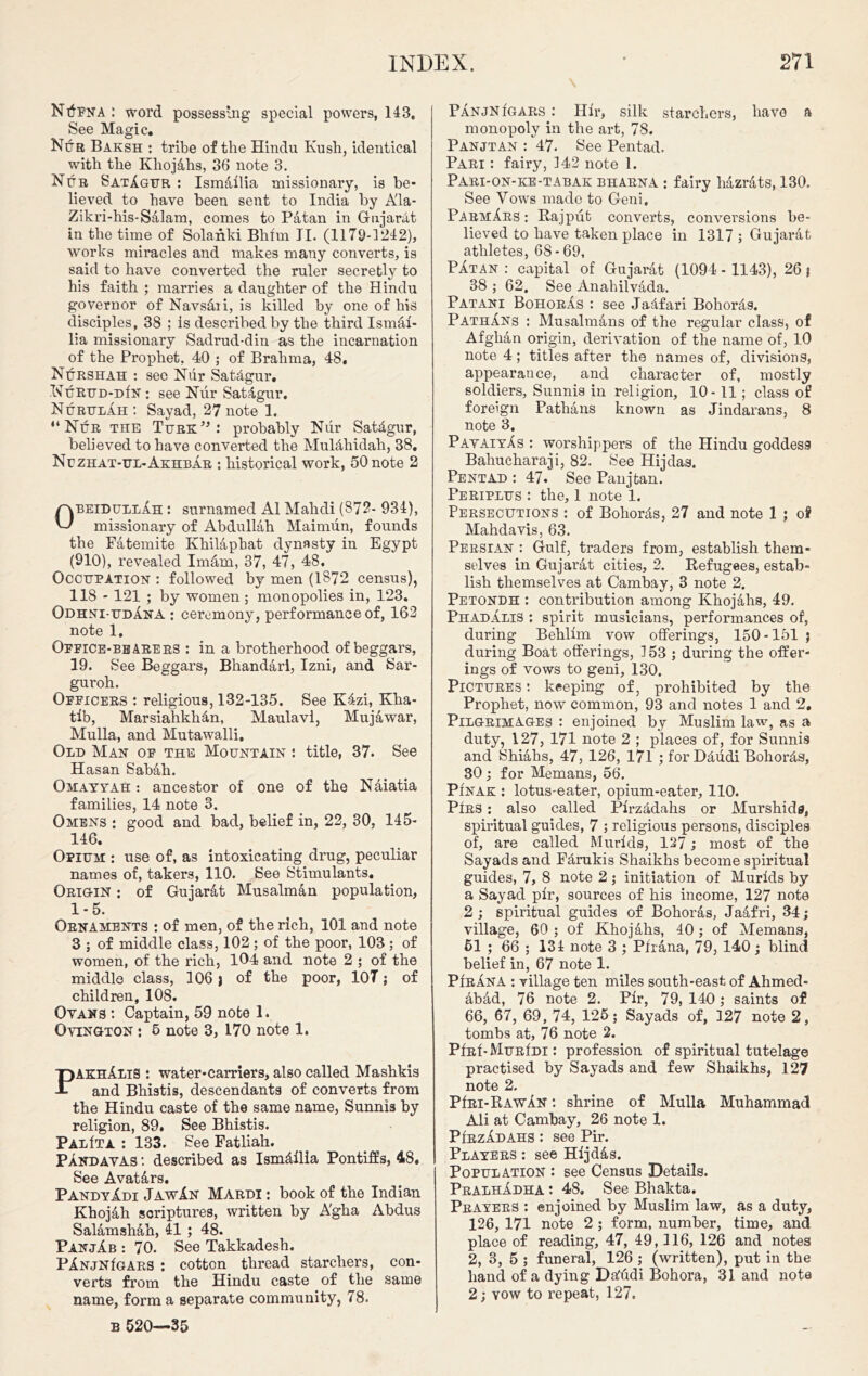 NtfFNA : word possessing special powers, 148, See Magic. Nub Baksh : tribe of the Hindu Kush, identical with the Khoj4hs, 36 note 3. Nub SatAgur : Ismallia missionary, is be- lieved to have been sent to India by Ala- Zikri-his-Salam, comes to Patan in Gujarat in the time of Solaiiki Bhim II. (1179-1242), works miracles and makes many converts, is said to have converted the ruler secretly to his faith ; marries a daughter of the Hindu governor of Navs&ii, is killed by one of his disciples, 38 ; is described by the third Ismal- lia missionary Sadrud-din as the incarnation of the Prophet, 40 ; of Brahma, 48, Nurshah : sec Nur Sat&gur, Nurud-dIn : see Nur Sat4gur, NurulAh : Sayad, 27 note 1. “Nur the Turk”: probably Nur Sat&gur, believed to have converted the MulAhidah, 38. Nuzhat-ul-AkhbAr : historical work, 50 note 2 ObeidullAh : surnamed A1 Mahdi (872- 934), missionary of Abdullah Maimun, founds the Fatemite Khilaphat dynasty in Egypt (910), revealed Im&m, 37, 47, 48. Occupation : followed by men (1872 census), 118 - 121 ; by women; monopolies in, 123. Odhni-udAna : ceremony, performance of, 162 note 1. Office-bearers : in a brotherhood of beggars, 19. See Beggars, Bhandari, Izni, and Sar- guroh. Officers : religious, 132-135. See K4zi, Kha- tlb, Marsiahkhdn, Maulavi, Mujawar, Mulla, and Mutawalli. Old Man of the Mountain *. title, 37. See Hasan Sabah. Omayyah : ancestor of one of the Naiatia families, 14 note 3. Omens : good and bad, belief in, 22, 30, 145- 146. Opium : use of, as intoxicating drug, peculiar names of, takers, 110. See Stimulants. Origin : of Gujarat Musalm&n population, 1-5. Ornaments : of men, of the rich, 101 and note 3 ; of middle class, 102 ; of the poor, 103 ; of women, of the rich, 104 and note 2 ; of the middle class, 106 j of the poor, 107; of children, 108. Ovans *. Captain, 59 note 1. Ovington : 6 note 3, 170 note 1. PAKhAlis : water-carriers, also called Mashkis and Bhistis, descendants of converts from the Hindu caste of the same name, Sunnis by religion, 89. See Bhistis. PalIta : 133. See Fatliah. Pandavas : described as Ismdilla Pontiffs, 48. See Avat&rs. PAndyAdi JawAn Mardi : book of the Indian Khojah scriptures, written by A'gha Abdus Salamshah, 41 ; 48. PanjAb : 70. See Takkadesh. PAnjnIgars : cotton thread starcliers, con- verts from the Hindu caste of the same name, form a separate community, 78. B 520—35 \ PAnjnIgars : Hir, silk starcliers, have a monopoly in the art, 78. Panjtan : 47. See Pentad. Pari : fairy, 342 note 1. Pari-on-ke-tabak bharna : fairy liazr&ts, 130. See Vows made to Geni. ParmArs : Rajput converts, conversions be- lieved to have taken place in 1317 ; Gujarat athletes, 68 - 69, PAtan : capital of Gujarat (1094 - 1143), 26 ? 38 ; 62. See Anahilvada. Pat ant BohorAs : see Jadfari Bohords. PathAns : Musalmans of the regular class, of Afghan origin, derivation of the name of, 10 note 4; titles after the names of, divisions, appearance, and character of, mostly soldiers, Sunnis in religion, 10-11; class of foreign Pathans known as Jindarans, 8 note 3. PavaiyAs : worshippers of the Hindu goddess Bahucharaji, 82. See Hijdas. Pentad : 47. See Panjtan. Periflus : the, 1 note 1. Persecutions : of Bohords, 27 and note 1 ; of Mahdavis, 63. Persian : Gulf, traders from, establish them- selves in Gujarat cities, 2. Refugees, estab- lish themselves at Cambay, 3 note 2. Petondh : contribution among Khojahs, 49. PhadAliS : spirit musicians, performances of, during Behllm vow offerings, 150 -151 j during Boat offerings, 3 53 ; during the offer- ings of vows to geni, 130. Pictures : keeping of, prohibited by the Prophet, now common, 93 and notes 1 and 2. Pilgrimages : enjoined by Muslim law, as a duty, 127, 171 note 2 ; places of, for Sunnis and Shiahs, 47, 126, 171 ; for Ddudi Bohords, 30; for Memans, 56. Pinak : lotus-eater, opium-eater, 110. Pirs : also called Plrzadahs or Murshida, spiritual guides, 7 ; religious persons, disciples of, are called Murids, 127; most of the Sayads and Fdrukis Shaikhs become spiritual guides, 7, 8 note 2 ; initiation of Murids by a Sayad plr, sources of his income, 127 note 2 ; spiritual guides of Bohoras, Jaafri, 34; village, 60 ; of Khojahs, 40; of Memans, 51 ; 66 ; 134 note 3 ; Pirana, 79, 140; blind belief in, 67 note 1. PIrAna : village ten miles south-east of Ahmed- dbad, 76 note 2. Plr, 79, 140 ; saints of 66, 67, 69, 74, 125; Sayads of, 127 note 2, tombs at, 76 note 2. PIrI-MurIdi : profession of spiritual tutelage practised by Sayads and few Shaikhs, 127 note 2. PIri-Rawan : shrine of Mulla Muhammad Ali at Cambay, 26 note 1. PirzAdahs : see Pir. Players : see Hljdds. Population : see Census Details. PralhAdha : 48. See Bhakta. Prayers : enjoined by Muslim law, as a duty, 126, 171 note 2 ; form, number, time, and place of reading, 47, 49,116, 126 and notes 2, 3, 5 ; funeral, 126 ; (written), put in the band of a dying Dattdi Bohora, 31 and note 2; vow to repeat, 127.