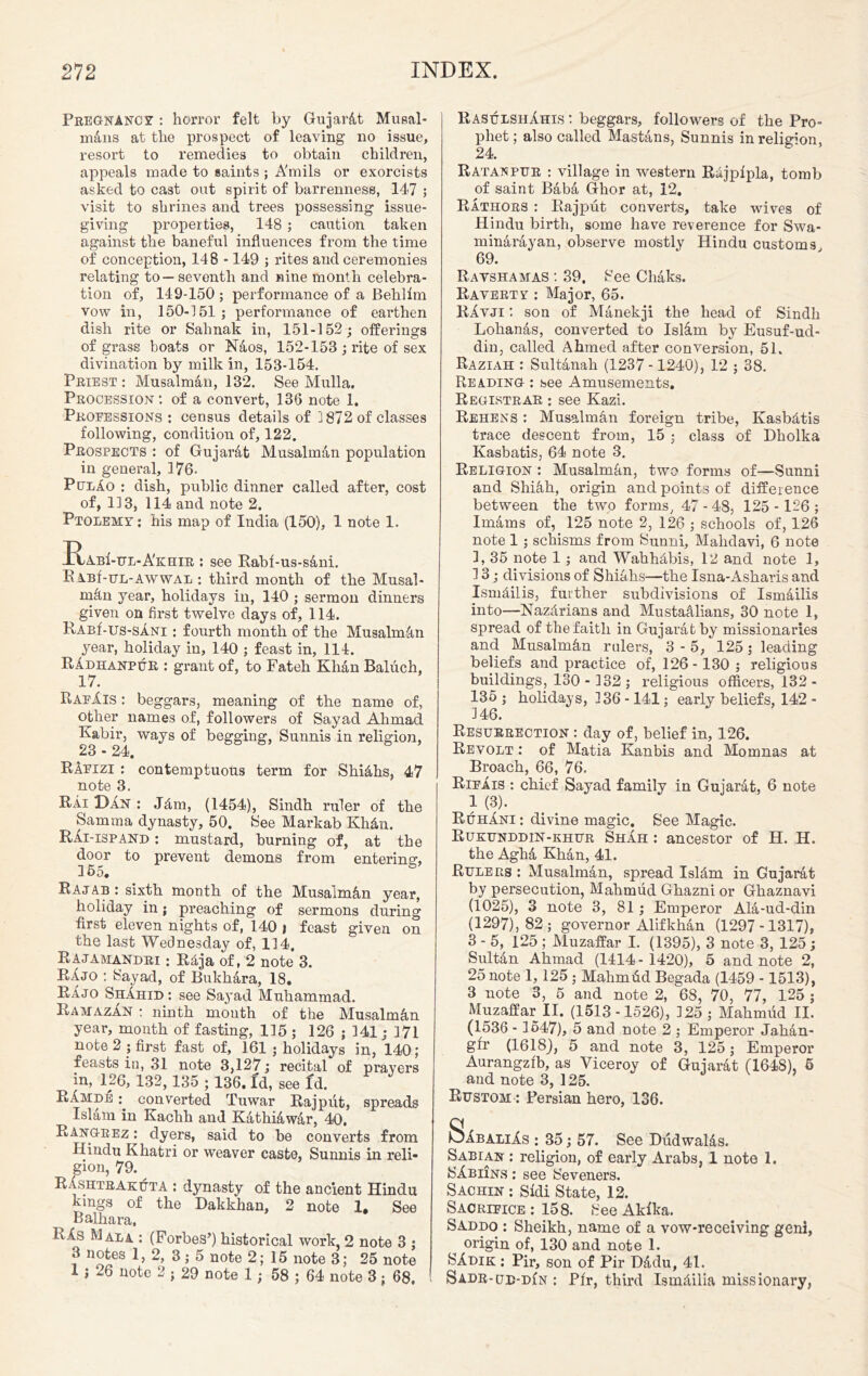 Pregnancy : horror felt by Gujar&t Musal- m4ns at the prospect of leaving no issue, resort to remedies to obtain children, appeals made to saints ; A'mils or exorcists asked to cast out spirit of barrenness, 147 ; visit to shrines and trees possessing issue- giving properties, 148 ; caution taken against the baneful influences from the time of conception, 148 -149 ; rites and ceremonies relating to—seventh and nine month celebra- tion of, 149-150 ; performance of a Behlim vow in, 150-151 ; performance of earthen dish rite or Salinak in, 151-152; offerings of grass boats or Naos, 152-153 ; rite of sex divination by milk in, 153-154. Priest : Musalman, 132. See Mulla. Procession *. of a convert, 136 note 1. Professions : census details of ] 872 of classes following, condition of, 122. Prospects : of Gujarat Musalman population in general, 176- PulAo : dish, public dinner called after, cost of, 113, 114 and note 2. Ptolemy ; his map of India (150), 1 note 1. AbI-ul-A'khir ; see Rabl-us-sani. R abHul-awwal : third month of the Musal- ractn year, holidays in, 140 ; sermon dinners given on first twelve days of, 114. RABf-us-sA.Ni : fourth month of the Musalm4n year, holiday in, 140 ; feast in, 114. RAdhanpuh : grant of, to Fateh Khan Baluch, 17. RafXis : beggars, meaning of the name of, other names of, followers of Sayad Ahmad Kabir, ways of begging, Sunnis in religion, 23 - 24. RAfizi : contemptuous term for Shi&hs, 47 note 3. Rai Dan : JAm, (1454), Sindh ruler of the Samma dynasty, 50. See Markab KhAn. Rai-ispand : mustard, burning of, at the door to prevent demons from entering, 155. Raj ab : sixth month of the MusalmAn year, holiday in; preaching of sermons during first eleven nights of, 140 j feast given on the last Wednesday of, 114. Rajamandri : Raja of, 2 note 3. RAjo : Sayad, of Bukhara, 18. RAjo ShAhid: see Sayad Muhammad. Ramazan : ninth mouth of the Musalman year, month of fasting, 115 ; 126 ; 141; 171 note 2 ; first fast of, 161 ; holidays in, 140; feasts in, 31 note 3,127; recital of prayers in, 126, 132, 135 ; 136. Id, see fd. RAmde converted Tuwar Rajput, spreads Islam in Kachh and KathiAwAr, 40. Rangeez : dyers, said to be converts from Hindu Khatri or weaver caste, Sunnis in reli- gion, 79. RAshtrakuta : dynasty of the ancient Hindu kings of the Dakkhan, 2 note 1. See Balhara, RAs Mala : (Forbes’) historical work 2 note 3 ; 3 notes 1,2, 3; 5 note 2; 15 note 3; 25 note 1 j 26 note 2 ; 29 note 1; 58 ; 64 note 3; 68. RasulshAhis : beggars, followers of the Pro- phet ; also called Mastans, Sunnis in religion, 24. Ratanpur : village in western RAjpipla, tomb of saint Baba Ghor at, 12. Rathors : Rajput converts, take wives of Hindu birth, some have reverence for Swa- minArAyan, observe mostly Hindu customs 69. Ravshamas : 39. See ChAks. Ravertv : Major, 65. RAvji : son of MAnekji the head of Sindh Lohanas, converted to Isldm by Eusuf-ud- din, called Ahmed after conversion, 51. Raziah : Sultanah (1237 -1240), 12 ; 38. Reading : see Amusements. Registrar : see Kazi. Rehens : Musalman foreign tribe, KasbAtis trace descent from, 15 ; class of Dholka Kasbatis, 64 note 3. Religion : Musalman, two forms of—Sunni and Shiah, origin and points of difference between the two forms, 47 - 48, 125 - 126 ; Imams of, 125 note 2, 126 ; schools of, 126 note 1; schisms from Sunni, Mahdavi, 6 note 1, 35 note 1; and WahhAbis, 12 and note 1, 13; divisions of ShiAhs—the Isna-Asharis and IsmAilis, further subdivisions of IsmAilis into—NazArians and Mustaalians, 30 note 1, spread of the faith in Gujarat by missionaries and Musalmhn rulers, 3-5, 125 j leading beliefs and practice of, 126 -130 ; religious buildings, 130- 132; religious officers, 132- 135; holidays, 136 -141; early beliefs, 142 - 146. Resurrection : day of, belief in, 126. Revolt : of Matia Kanbis and Momnas at Broach, 66, 76. Rifais : chief Sayad family in Gujarat, 6 note i (3). RuhAni : divine magic. See Magic. Rukunddin-khur ShIh : ancestor of H. H. the Agha Khan, 41. Rulers : Musalman, spread IslAm in Gujarat by persecution, Mahmud Ghazni or Ghaznavi (1025), 3 note 3, 81; Emperor AlA-ud-din (1297), 82; governor Alifkhan (1297-1317), 3 - 5, 125 ; Muzaffar I. (1395), 3 note 3, 125 ; Sultan Ahmad (1414- 1420), 5 and note 2, 25 note 1,125 ; Malimtid Begada (1459 -1513), 3 note 3, 5 and note 2, 68, 70, 77, 125 ; Muzaffar II. (1513-1526), 125; Mahmud II. (1536 - 1547), 5 and note 2 ; Emperor Jahan- gir (1618), 5 and note 3, 125; Emperor Aurangzfb, as Viceroy of GujarAt (1648), 5 and note 3, 125. Rustom : Persian hero, 136. SibaliAs : 35; 57. See DudwalAs. Sabian ; religion, of early Arabs, 1 note 1. SAbiins; see Seveners. Sachin : Sidi State, 12. Sacrifice : 158. See Akika. Saddo : Sheikh, name of a vow-receiving geni, origin of, 130 and note 1. SAdik ; Pir, son of Pir D&du, 41. Sadr-ub-din : Pfr, third IsmMlia missionary,