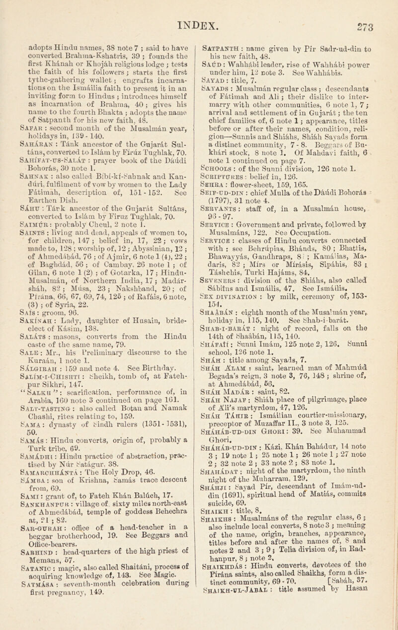 adopts Hindu names, 38 note 7 ; said to have converted Brahma-Kshatris, 39 ; founds the first Khanah or Khojah religious lodge ; tests the faith of his followers; starts the first tythe-gathering wallet; engrafts incarna- tions on the Ism4ilia faith to present it in an inviting form to Hindus ; introduces himself as incarnation of Brahma, 40; gives his name to the fourth Bhakta ; adopts the name of Satpanth for his new faith, 48. Sapar : second month of the Musalman year, holidays in, 139- 140. SahAran : Tdnk ancestor of the Gujarat Sul- tans, converted to Islam by Firuz Tughlak, 70. Sah1pat-us-SalAt : prayer hook of the Dkudi Bohor&s, 30 note 1. Sahnak : also called Bfbl-kf-Sabnak and Kan- duri, fulfilment of vow by women to the Lady Fatimah, description of, 151 -152. See Earthen Dish. SAhf : Tdrk ancestor of the Gujarat Sultans, converted to Islkm by Firuz Tughlak, 70. Saimur: probably Cheul, 2 note 1. Saints : living and dead, appeals of women to, for children, 147; belief in, 17, 22; vows made to, 128 ; worship of, 12; Abyssinian, 13 ; of Ahmeddbad, 76 ; of Ajmir, 6 note 1 (4), 22 ; of Baghdad, 56 ; of Cambay, 26 note 1 ; of Gilan, 6 note 1 (2) ; of Gotarka, 17; Hindu- Musalman, of Northern India, 17 ; Maddr- shah, 82 ; Musa, 23; Nakshband, 20; of Plrana, 66, 67, 69, 74, 125 ; of Rafkis, 6 note, (3) ; of Syria, 22. Sais ; groom, 96. Sakinah : Lady, daughter of Husain, bride- elect of Kasim, 138. Salats : masons, converts from the Hindu caste of the same name, 79. Sale ; Mr., his Preliminary discourse to the Ivuraan, 1 note 1. SAlgirah : 159 and note 4. See Birthday. Salim-i-Chishtt : Sheikh, tomb of, at Fateh- pur Sikhri, 147. “ Salkh ” : scarification, performance of, in Arabia, 160 note 3 continued on page 161. Salt-tasting : also called Botan and Namak Cbashi, rites relating to, 159. Sama : dynasty of Sindh rulers (1351- 1531), 50. Samas : Hindu converts, origin of, probably a Turk tribe, 69. SamAdhi : Hindu practice of abstraction, prac- tised by Nur Satagur, 38. SamarchhAnta: The Holy Drop, 46. SAmba: son of Krishna, Samas trace descent from, 69. Sami : grant of, to Fateh Khan Baluch, 17. Sankhanpur : village of. sixty miles north-east of Ahmedabad, temple of goddess Behechra at, 21 ; 82. Sar-gurah : office of a head-teacher in a beggar brotherhood, 19. See Beggars and Office-bearers. Sabhind : head-quarters of the high priest of Memans, 57. Satanic ; magic, also called Shaitdni, process of acquiring knowledge of, 143. See Magic. Satmasa: seventh-month celebration during first pregnancy, 149. Satpanth : name given by Pir Sadr-ud-din to his new faith, 48. Saud : Wahhdbi leader, rise of Wahhabi power under him, 12 note 3. See Wahhabis. Sayad : title, 7. Sayads : Musalman regular class ; descendants of Fatimah and Ali ; their dislike to inter- marry with other communities, 6 note 1,7; arrival and settlement of in Gujarat; the ten chief families of, 6 note 1; appearance, titles before or after their names, condition, reli- gion—Sunnis and Shikhs, Shihh Sayads form a distinct community, 7 - 8. Beggars of Bu- khari stock, 8 note 2. Of Mahdavi faith, 6 note 1 continued on page 7. Schools : of the Sunni division, 126 note 1. Scriptures: belief in, 126. Sehra : flower-sheet, 159, 165. Seip-ud-din : chief Mulla of the Dfiudi Bohords (1797), 31 note 4. Servants ; staff of, in a Musalman house, 96 - 97. Service ; Government and private, followed by Musalmans, 122, See Occupation. Service : classes of Hindu converts connected with : see Belirupias, Bhands, 80 ; Bhattis, Bhawayyas, Gandhraps, 8*: ; Kamdiias, Ma- daris, 82 ; Mfrs or Mirasis, Sipahis, 83 ; Tashchis, Turki Hajams, 84. Sevbners : division of the Shiahs, also called Sabiins and Ismdilis, 47. See Ismailis. Sex divination ; by milk, ceremony of, 153- 154. ShaAbAn : eighth month of the Musahnan year, holiday in, 115, 140. See Shab-i-barat. Shab-i-barat ; night of record, falls on the 14th of Shaaban, 115, 140. ShapaH : Sunni Imam, 125 note 2, 126, Sunni school, 126 note 1. ShAh : title among Sayads, 7. Shah Alam : saint, learned man of Mahmud Begada’s reign, 3 note 3, 76, 148 ; shrine of, at Ahmedabad, 66. ShAh MadAr : saint, 82. ShAh Najap ; Shiah place of pilgrimage, place of Ali’s martyrdom, 47, 126. ShAh TAhir : Ismdilian courtier-missionary, preceptor of Muzaffar II., 3 note 3, 125. ShAhAb-ud-din Ghori: 39. See Muhammad Ghori. ShAhAb-ud-din : Kazi, Khan Bahadur, 14 note 3 ; 19 note 1 ; 25 note 1; 26 note 1; 27 note 2 ; 32 note 2 ; 33 note 2 ; 83 note 1. Shah Ad at ; night of the martyrdom, the ninth night of the Muharram, 129. ShAhji : Sayad Pir, descendant of Imam-ud- din (1691), spiritual head of Marias, commits suicide, 69. Shaikh : title, 8. Shaikhs : Musalmans of the regular class, 6 ; also include local converts, 8 note 3 ; meaning of the name, origin, branches, appearance, titles before and after the names of, 8 and notes 2 and 3 ; 9 ; Telia division of, in Rad- hanpur, 8 ; note 2. ShaikhdAs : Hindu converts, devotees of the Pirana saints, also called Shaikhs, form a dis- tinct community, 69-70. [Sabah, 3/. Shaikh-fl-JabAl ; title assumed by Hasan