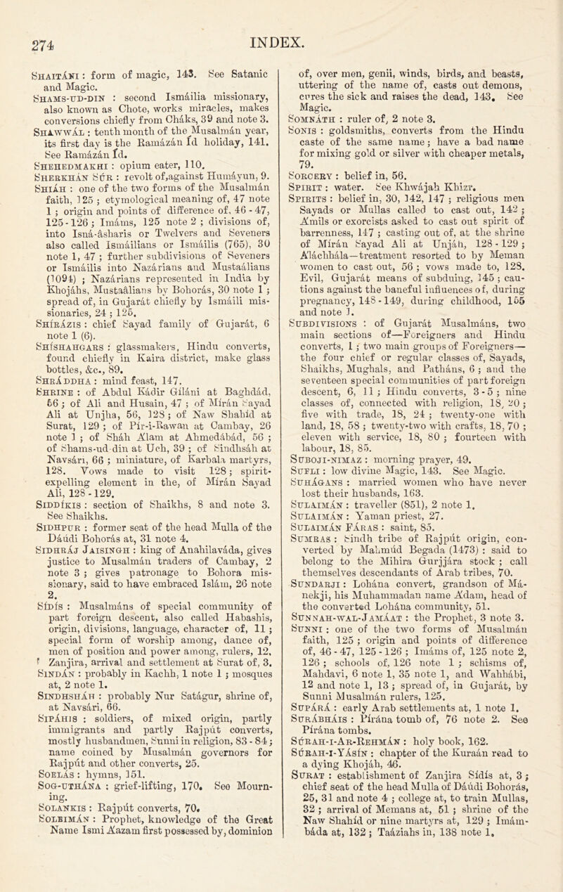 ShaitAni : form of magic, 143. See Satanic and Magic. Shams-ud-din : second Ismailia missionary, also known as Chote, works miracles, makes conversions chiefly from Chaks, 39 and note 3. Shawwal : tenth month of thejffusalman year, its first day is the Ramazan Id holiday, 141. See Ramazan Id. Shehedmakhi : opium eater, 110. Sherkhan Sur : revolt of,against Hum&yun, 9. Shiah : one of the two forms of the Musalman faith, 125 ; etymological meaning of, 47 note 1 ; origin and points of difference of, 46 - 47, 125-126] Imams, 125 note 2 ; divisions of, into Isna-asharis or Twelvers and Seveners also called Ismailians or Ismailis (765), 30 note 1, 47 ; further subdivisions of Seveners or Ismailis into Kazarians and Mustaalians (1094) ; Nazarians represented in India by Khojahs, Mustaalians by Bohoras, 30 note 1 ; spread of, in Gujarat chiefly hy Ismaili mis- sionaries, 24 ; 125, Shirazis : chief Sayad family of Gujarat, 6 note 1 (6). Sh(shahgaes : glassmakers, Hindu converts, found chiefly in Ivaira district, make glass bottles, &c., 89. ShrAddhA: mind feast, 147. Shrine : of Abdul Kadir Gilani at Baghdad, 56 ; of Ali and Husain, 47 ; of Miran Sayad Ali at IJnjha, 56, 128 ; of Naw Shahid at Surat, 129 ; of Pir-i-Rawan at Cambay, 26 note 1 ; of Shah Alam at AhmedAbad, 56 ; of Shams-ud-din at Uch, 39 ; of Sindhsah at Navsari, 66 ; miniature, of Karbala martyrs, 128. Vows made to visit 128; spirit- expelling element in the, of Miran Sayad Ali, 128 -129. SiDDizis : section of Shaikhs, 8 and note 3. See Shaikhs. Sidhpur : former seat of the head Mulla of the Daudi Bohoras at, 31 note 4. SidhrAj Jaisingh : king of Anahilavada, gives justice to Musalman traders of Cambay, 2 note 3 ; gives patronage to Bohora mis- sionary, said to have embraced Islam, 26 note 2. Sfiifs : Musalmans of special community of part foreign descent, also called Habashis, origin, divisions, language, character of, 11 ; special form of worship among, dance of, men of position and power among, rulers, 12, ? Zanjira, arrival and settlement at Surat of, 3. SindAn : probably in Kachh, 1 note 1 ; mosques at, 2 note 1. Sindhshah : probably Nur Satagur, shrine of, at NavsAri, 66. Sip Am 8 ; soldiers, of mixed origin, partly immigrants and partly Rajput converts, mostly husbandmen, Sunni in religion, 83 - 84; name coined by Musalman governors for Rajput and other converts, 25. SoelAs : hymns, 351. Sog-uthAna ; grief-lifting, 170, See Mourn- ing. Solankis : Rajput converts, 70, SolbimAn : Prophet, knowledge of the Great Name IsmiAazam first possessed by, dominion of, over men, genii, winds, birds, and beasts, uttering of the name of, casts out demons, cures the sick and raises the dead, 143, See Magic. Somnath : ruler of, 2 note 3. Sonis : goldsmiths, converts from the Hindu caste of the same name; have a bad name for mixing gold or silver with cheaper metals, 79. Sorcery : belief in, 56. Spirit : water. See Khwajah Khizr, Spirits : belief in, 30, 342, 147 ; religious men Sayads or Mullas called to cast out, 142 ; Amils or exorcists asked to cast out spirit of barrenness, 147 ; casting out of, at the shrine of Miran Sayad Ali at Unjah, 128 - 129 ; A'laclihala—treatment resorted to by Meman women to cast out, 56 ; vows made to, 128. Evil, Gujarat means of subduing, 345 ; cau- tions against the baneful influences of, during pregnancy, 148 -149, during childhood, 155 and note 3. Subdivisions : of Gujarat Musalmans, two main sections of—Foreigners and Hindu converts, 1 ; two main groups of Foreigners— the four chief or regular classes of, Sayads, Shaikhs, Mughals, and Pathans, 6 ; and the seventeen special communities of part foreign descent, 6, 11; Hindu converts, 3 - 5 ; nine classes of, connected with religion, 18, 20 ; five with trade, 18, 24 ; twenty-one with land, 18, 58 ; twenty-two with crafts, 18, 70 ; eleven with service, 18, 80 ; fourteen with labour, 18, 85. Suboji-nimaz : morning prayer, 49. Sufli ; low divine Magic, 143. See Magic. SuhAgans : married women who have never lost their husbands, 163. SulaimAn : traveller (851), 2 note 1. SulAimAn : Yaman priest, 27. SulaimAn FAras : saint, 85. Sumras : Sindh tribe of Rajput origin, con- verted by Mahmud Begada (1473) : said to belong to the Mihira Gurjjara stock ; call themselves descendants of Arab tribes, 70. Sundarji : Lohana convert, grandson of MA- nekji, his Muhammadan name Adam, head of the converted Lohana community, 51. Sunnah-wal-JamAat : the Prophet, 3 note 3. Sunni : one of the two forms of Musalman faith, 125 ; origin and points of difference of, 46 - 47, 125 -126 ; Imams of, 125 note 2, 126 ; schools of, 126 note 1 ; schisms of, Mahdavi, 6 note 1, 35 note 1, and Wahhabi, 12 and note 1, 13 ; spread of, in Gujarat, by Sunni Musalman rulers, 125. SupArA : early Arab settlements at, 1 note 1. SurAbhAis : PirAna tomb of, 76 note 2. See PirAna tombs. Surah-i-Ar-RehmAn : holy book, 162. Surah-i-YAsIn : chapter of the Kuraan read to a dying KhojAh, 46. Surat : establishment of Zanjira Sldis at, 3 ; chief seat of the head Mulla of Daudi BoliorAs, 25, 31 and note 4 ; college at, to train Mullas, 32 ; arrival of Memans at, 51 ; shrine of the Naw Shahid or nine martyrs at, 129 ; Imam- bAda at, 132 ; TaAziahs in, 138 note 1,