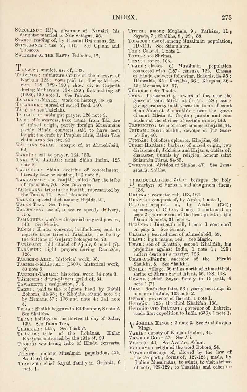 SdRCHAND : Rdja, governor of Navsdri, his daughter married to Nfir Satagur, 38. Stars : reading of, by Husaini Brahmans, 22. Stimulants : use of, 110. See Opium and Tobacco. Switzers or the East : Baluchis, 17. Taawiz i amulet, use of, 133. TaAziaiis : miniature shrines of the martyrs of Karbala, 128 ; vows paid to, during Muhar- ram, 128, 129 • 130 ; show of, in Gujarat during Muharram, 138-139 ; first making of (1400), 139 note 1. See Tabuts. Tabakat-i-Nasiri : work on history, 38, 65. Tabarruk : morsel of sacred food, 140. Tabuts : see Taaziahs, Tahajjud : midnight prayer, 126 note 3. Ti.JS : silk-weavers, take name from Tai, are of mixed origin, partly foreign Musalmdns partly Hindu converts, said to have been taught the craft by Prophet Idris, Balsdr This claim Arab descent, 80. Tajkhan SAlar : mosque of, at Ahmeddbad, 62. Takbir : call to prayer, 154, 155. Taki Abu Jaaiar: ninth Shiah Imam, 125 note 2. Takiyyah : Shiah doctrine of concealment, literally fear or caution, 126 note 2. Takkadesh : the Panjab, called after the tribe of Takshaks, 70. See Takshaks. Takshaks : tribe in the Panjab, represented by the Tanks, 70. See Takkadesh. TalAN : special dish among Hijdds, 21. Talan Tezi. See Tera. Talismans: use of, to secure speedy d®livery, 155. TamXghus : words with special magical powers, 143. See Magic. T1.nks : Hindu converts, landholders, said to represent the tribe of Takshaks, the family the Sultans of Gujardt belonged to, 70. TarAuadh : hill citadel of Ajrnir, 6 note 1 (7). TarawIh : night prayers during Ramazan, 126. TArikh-I-Alai : historical work, 65. Tarikh-i-Maasumi : (1600), historical work, 50 note 3. Tarikh-i-Tabari : historical work, 14 note 3. Tashchis : drum-players, guild of, 84. Tawakkul : resignation, 7, 8. Taxes : paid to the religious head by Ddudi Bohoras, 32-33 ; by Khojahs, 49 and note 2 ; by Me mans, 57; 126 and note 4 ; 141 note 3. Telia : Shaikh beggars in Radlianpur, 8 note 2. See Shaikhs. Tera : holiday on the thirteenth day of Safar, 139. See Talan Tezi. Thakkar : title. See Thakur. ThAkub : title of the Lohanas, Hdldr Khojahs addressed by the title of, 39. Thoris : wandering tribe of Hindu converts, 90. Thrift : among Musalmdn population, 124. See-Condition. Tirmizis : chief Sayad family in Gujardt, 6 note 1, Titles : among Mughals, 9; Pathdns, 11 $ Sayads, 7 ; Shaikhs, 8 ; 22 ; 39. Tobacco : use of, among Musalmdn population) 110-111. See Stimulants, Tod : Colonel, 1 note 1, Tombs: see Shrines. Tonas: songs, 164. Trade : classes of Musalmaln population connected with (1872 census), 122. Classes of Hindu converts following, Bohoras, 24-35 ; Dudwalds, 35 ; Karalias, 36 j Khojahs, 36 ■ 49 ; Memans, 50 - 57. Traders : See Trade. Tree : disease-curing powers of the, near the grave of saint Miran at tJnjah, 128; issue- giving property in the, near the tomb of saint Shah A'lam at Ahmedabad ; near the grave of saint Miran at TJ’njdh ; jasmin and rose bushes at the shrines of certain saints, 148. Trepenjyo : term of scorn among Khojdhs, 44. Trikam : Sindh Mukhi, devotee of Pir Sadr- ud-din, 40. Tundas : beliefless epicures, Khojdhs, 44. Turki Hajams : barbers, of mixed origin, two divisions of ; Jokhdris and Hajdms, duties of, character, Sunnis by religion, honour saint Sulaiman Pdras, 84-85. Twelyers : division of Shiahs, 47. See Isna* asharis, Shiahs. UbaidullAh-ibni ZiAd : besieges the holy martyrs of Karbala, and slaughters them) ~ 138. Ubatna : cosmetic rub, 163, 164. Udapur : conquest of, by Arabs, 1 note 1. Ujjain : conquest of, by Arabs (724); appanage of Chitor, 1 note 1 continued on page 2 ; former seat of the head priest of the Ddudi Bohoras, 31 note 4. Ujjanta : Jiindgadh hill, 1 note 1 continued on page 2. See Girndr. Ulamas ; learned men of Ahmeddbdd, 63. Ulavi : high magic, 143. See Magic. Umar : son of Khattdb, second Khalifdh, his prejudice against India, 1 note 1 j 125 $ suffers death as a martyr, 136. Umar-Al-Faruk : ancestor of the Fdruki ^ Shaikhs, 8. See Shaikhs. TJnjha : village, 56 miles north of Ahmedabdd, shrine of Miran Sayad Ali at, 56, 128, 148. Uraizis : chief Sayad family in Gujardt, 6 note 1 (7). Ur as : death-day fairs, 56 ; yearly meetings in honour of saints, 133 note 2. Utbah : governor of Basrah, 1 note 1. Uthman : 125 ; the third Khalifah, 136. UthmXn-ath-Thakafi : governor of Bahrein, sends first expedition to India (636), 1 note 1« VAo-hela Kings : 2 note 3. See Anahilavdda Kings. VakIl : deputy of Khojah Imdms, 41. Yicar of God : 47. See Ali. ViSHNtT : 40. See Avatdrs, Adam. Vohorvu : origin of the word Bohora, 24. Vows : offerings of, allowed by the law of the Prophet; forms of, 127-128 ; made, by Indian Musalmdns, to-saints, to visit shrines of note, 128-129 ; to Tdazidhs and other in-