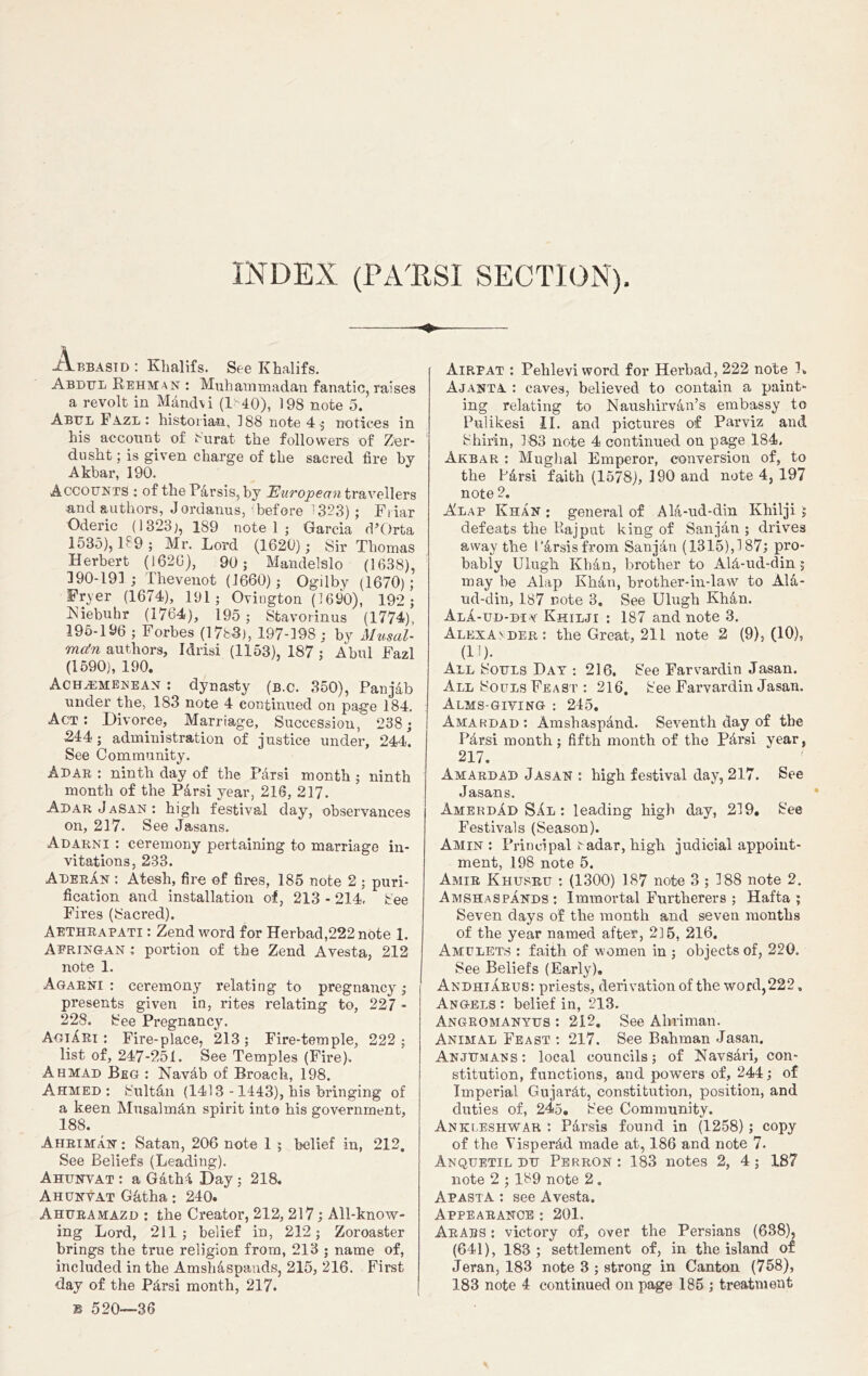 INDEX (PATtSI SECTION). -Olbbasid : Klialifs. See Khalifs. Abdul Rehman : Muhammadan fanatic, raises a revolt in Mand\i (L 40), 198 note 5. Abbl FAzl : historian, 188 note 4; notices in his account of Surat the followers of Zer- dusht; is given charge of the sacred fire by Akbar, 190. Accounts : of the PArsis, by European travellers ■and authors, J ordanus, before 13?3) ; Fi iar Oderic (1323;, 189 note 1 ; Garcia <POrta 1535), 189 ; Mr. Lord (1620); Sir Thomas Herbert (1626), 90 ; Mandelslo (1638), 190-191; Thevenot (1660) 5 Ogilby (1670); Fryer (1674), 191; Ovington (1690), 192; Kiebuhr (1764), 195; Stavorinus (1774), 195-196 ; Forbes (17b3), 197-198 ; by Musal- ma!n authors, Idrisi (1153), 187 ; Abul Fazl (1590), 190. Ach^emenean : dynasty (b.c. 350), Panjab under the, 183 note 4 continued on page 184. Act: Divorce, Marriage, Succession, 238; 244 ; administration of justice under, 244. See Community. A DAB : ninth day of the Par si month ; ninth month of the Parsi year, 216, 217. Adar Jasan : high festival day, observances on, 217. See Jasans. Adarni : ceremony pertaining to marriage in- vitations, 233. AderAn : Atesh, fire of fires, 185 note 2 ; puri- fication and installation of, 213 - 214, See Fires (Sacred). Aethrapati : Zend word for Herbad,222 note 1. Afringan : portion of the Zend Avesta, 212 note 1. Agarni : ceremony relating to pregnancy; presents given in, rites relating to, 227 - 228. See Pregnancy. AgiAri : Fire-place, 213; Fire-temple, 222; list of, 247-251. See Temples (Fire). Ahmad Beg : Navab of Broach, 198. Ahmed : SultAn (1413 -1443), his bringing of a keen MusalmAn spirit into his government, 188. Ahriman; Satan, 206 note 1 ; belief in, 212. See Beliefs (Leading). Ahunvat : a GathA Day ; 218. Ahunvat GAtha; 240. Ahuramazd : the Creator, 212, 217 ; All-know- ing Lord, 211; belief in, 212; Zoroaster brings the true religion from, 213 ; name of, included in the AmshAspands, 215, 216. First 38 520—36 Airfat : Pelileviword for Herbad, 222 note L A J ant A : caves, believed to contain a paint- ing relating to NaushirvAn’s embassy to Pulikesi II. and pictures of Parviz and Shirin, 183 note 4 continued on page 184. Akbar : Mughal Emperor, conversion of, to the PArsi faith (1578), 190 and note 4, 197 note 2. Alap Khan : general of AlA-ud-din Khilji ; defeats the Rajput king of Sanjan ; drives away the I’Arsisfrom Sanjan (1315),!87; pro- bably Ulugh KhAn, brother to AlA-ud-din; may be Alap KhAn, brother-in-law to AlA- ud-din, 187 note 3. See Ulugh KhAn. Ala-ud-di v Khilji : 187 and note 3. Alexander: the Great, 211 note 2 (9), (10), (1!). All Souls Day : 216. See Farvardin Jasan. All Souls Feast : 216. See Farvardin Jasan. Alms giving : 245. Amardad: Amshaspand. Seventh day of the Parsi month; fifth month of the PArsi year, 217. Amardad Jasan : high festival day, 217. See Jasans. AmerdAd SAl : leading high day, 219. See Festivals (Season). Amin: Principal radar, high judicial appoint- ment, 198 note 5. Amir Khusru : (1300) 187 note 3 ; 188 note 2. AmshaspAnds: Immortal Furfherers ; Hafta ; Seven clays of the month and seven months of the year named after, 215, 216. Amulets : faith of women in ; objects of, 220. See Beliefs (Early). AndhiArus: priests, derivation of the word,222. Angels : belief in, 213. Angromanyus : 212. See Ahriman. Animal Feast : 217. See Bahman Jasan. Anjumans: local councils; of NavsAri, con- stitution, functions, and powers of, 244; of Imperial GujarAt, constitution, position, and duties of, 245. See Community. Ankleshwar : Parsis found in (1258) ; copy of the YisperAcl made at, 186 and note 7. Anquetil du Perron: 183 notes 2, 4; 187 note 2 ; 189 note 2 . ApastA : see Avesta. Appearance : 201. Arabs : victory of, over the Persians (638), (641), 183 ; settlement of, in the island of Jeran, 183 note 3 ; strong in Canton (758),