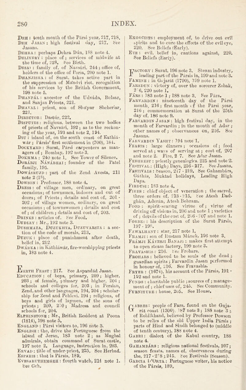 Peh : tenth month of the PArsi year, 217, 218. Deh Jasan : high festival day, 217. See Jasans. Dehra: perhaps Dehra Dun, 188 note 4. Delivery : place of; services of midwife at the time of, 228, See Birth. Desai : family of, of Navsari, 244; office of, holders of the office of Poria, 200 note 1. DhANJISKA : of Surat, takes active part in the suppression of MAndvi riot, recognition of his services by the British Government, 198 note 5. DhanpXl : ancestor of the Udvada, Bulsar, and Sanjan Priests, 221. Dhaval : priest, son of SbApur Sheheriar, 22f, Director : Dastiir, 222, Disputes : religious, between the two bodies of priests of NavsAri, 192 ; as to the reckon- ing of the year, 193 and note 2, 194. Diu : island of, on the south coast of Kathia- wAr; PArsis5 first settlement in (700), 181.. Dockyard : Surat, Pdrsi carpenters as man- agers of ; Bombay, 192 note 3. Dokhma : 240 note 1. See Tower of Silence. PorIbji NAnabhai : founder of the Patel family, 195. PowAsrujd : part of the Zend Avesta, 211 note 2 (18), Dowson : Professor, 188 note 4. Press : of village men, ordinary, on great occasions; of townsmen, indoors and out of doors;. of Priests ; details and cost of, 201 - 202; of village women, ordinary, on great occasions ; of townswomen ; details and cost of ; of children ; details and cost of, 203. .Drinks : articles of. See Food. Dudley : Mr., 192 note 3. Dushmata, Puzukhta, Duzuvarsta : a sec- tion of the code of morals, 213. Duzuk : place of punishment after death, belief in, 212. Dwarka : in KAthiawAr, fire-worship ping priests in, 183 note 4. Earth Feast ; 217. See AspandAd Jasan. Education ; of boys, primary, 209; higher, 203 ; of female, primary and higher, 201 ; schools and colleges for, 203 ; in Persian, Zend, and other languages, 194, 204 ; scholar- ship for Zend and Pehlevi, 194; religious, of hoys and girls of laymen, of the sons of priests; 209, 210; Madresa and council schools for, 204. Elphinstone : Mr., British Resident at Poona (1814), 198 note 5. England ; Parsi visitors to, 196 note 3. English : the, drive the Portuguese from the island of Jeran, 183 note 2; as Mughal admirals, obtain command of Surat castle, 197 note 2. Language, instruction in, 203. Ervad : title of under-priest, 225. See Herbad. Esparis : that is PArsis, 189. Evesaruthemgeh : fourth watch, 214 note 1. Sse Geh» Exorcists : employment of, to drive out evil spirits and to cure the effects of the evil eye, 220. See Beliefs (Early). Eye : evil, belief in, cautions against, 220. See Beliefs (Early). Factory : Surat, 196 note 3. Steam industry, leading part of the Parsis in, 199 and note 3. Famine : in GujarAt (1790), 199 note 1. Farkdun : victory of, over the sorcerer Zohak, 2 6, 220 note 1. Fars : 183 note 1 ; 188 note 3. See PArs. Farvardin : nineteenth day of the Parsi month, 216; first month tf the PArsi year, 216 ; commemoration at Surat of the 25th day of, 186 note 9. Farvardin Jasan : high festival da}', in the month of Farvardin ; in the month of Adar ; other names of ; observances on, 216. See Jasans. Farvardin Yasht : 194 note 1. Feasts : large dinners ; occasions of; food served at; ways of serving at; cost of, 207 and note 2. Fire, 2 7. See Adar Jasan. Feherest : priestly genealogies, 225 and note 2. Festival : (Highj Days, 21&- 217- See Jasans. Festivals : Season, 217 - 219. See Gahambars, GathAs, Muktad holidays, Leading High Days. Firdusi : 183 note 4. Fires: chief object of veneration; the sacred, three orders of, 213-215. See Atesh Dad- ghan, AderAn, Atesh Behram. Food : spirit-scaring virtue of; virtue of driving off visions in, 206 and note 1 ; varieties of ; details of the cost of, 206 - 207 and note 1. Forbes : his description of the Surat Parsis, 197 - 198. Fawalhant : star, 217 note 1. Framji : son of Rustam Manek, 196 note 3. Framji Kavesji Banajj : makes first attempt to open steam factory, 199 note 3. Fravashis: 216. See Frohars. Frohars : believed to he souls of the dead guardian spirits; Farvardin Jasan performed in honour of, 216. See Fravashis. Fryer r (1674), his account of the PArsis, 191 - 192 and note 1. Funds : charitable public ; sources of ; manage- ment of ; chief uses of, 245. See Community. Furniture : house, 2U5. See House. abres: people of Fars, found on the Guja- rat coast (1300) 187 note 3 ; 1S8 note 3 of Rohilkhand, believed by Professor Dowson to be relics of the old Upper India PArsis ; parts of Hind and Sindh belonged to (middle of tenth century), 188 note 4. Gabri : dialect of the Kabul country, 188 note 4. GahambArs : religious national festivals, 207; season feasts, names of, observances during^ the, 217 -218 ^245. See Festivals (Season}- Garcia lPOrta: Portuguese writer, his notice of the PArsis, 189,