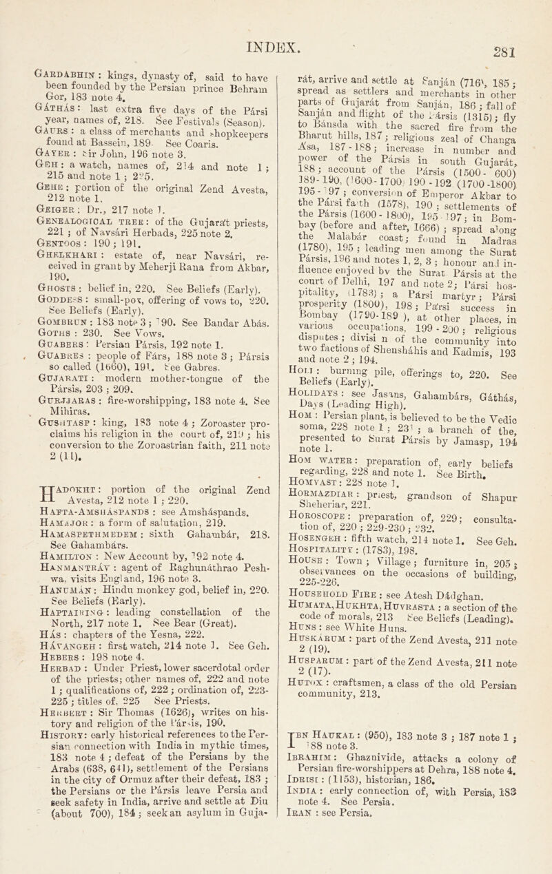 Gardabhin : kings, dynasty of, said to have been founded by the Persian prince Behram Gor, 183 note 4. GAthas : last extra five days of the Parsi ^ year, names of, 218. See Festivals (Season). Gaurs : a class of merchants and shopkeepers found at Basseiu, 189- See Coaris. Gayer : tir John, 196 note 3. Geh : a watch, names of, 214 and note 1 ; 215 and note 1 ; 225. Gehe : portion of the original Zend A vesta, 212 note 1. Geiger : Dr., 217 note 1. Genealogical tree : of the Gujaralt priests, 221 ; of Navsari Herbads, 225 note 2, Gentoos : 190; 191. Ghklkhari : estate of, near Navsari, re- ceived in grant by Meherii Rana from Akbar, 190. Ghosts : belief in, 220. See Beliefs (Early). Goddess : small-pox, offering of vows to, 220. See Beliefs (Early). Gombrun : 183 note 3 ; ”90. See Bandar Abds. Goths : 230. See Vows. Guabers : Persian Parsis, 192 note 1. Guabues : people of Fdrs, 188 note 3 ; Parsis so called (1660), 191. See Gabres. Gujarati : modern mother-tongue of the Parsis, 203 ; 209. Gurjjaras : fire-worshipping, 183 note 4. See Mihiras. Gushtasp : king, 183 note 4 ; Zoroaster pro- claims his religion in the court of, 219 ; his conversion to the Zoroastrian faith, 211 note 2(11). HAdokht : portion of the original Zend Avesta, 212 note 1 ; 220. Haeta-Amsuaspands : see Amshdspands. Hamajok : a form of sa!utatiou, 219. Hamaspethmedem : sixth Gahambdr, 218. See Gahambars. Hamilton : New Account by, ^92 note 4. Hanmantrav : agent of Raghundthrao Pesh- wa, visits England, 196 note 3. Hanuman : Hindu monkey god, belief in, 220. See Beliefs (Early). Haptaiking: leading constellation of the North, 217 note 1. See Bear (Great). Has : chapters of the Yesna, 222. Havangeh : first watch, 214 note 1. See Geh. Hebers : 198 note 4. Herbad : Under Priest, lower sacerdotal order of the priests; other names of, 222 and note 1; qualifications of, 222; ordination of, 223- 225 ; titles of, 225 See Priests. Heubert : Sir Thomas (1626), writes on his- tory and religion of the l arms, 190. History: early historical references to the Per- sian connection with India in mythic times, 183 note 1; defeat of the Persians by the Arabs (638, 6U), settlement of the Persians in the city of Ormuz after their defeat, 183 ; the Persians or the Parsis leave Persia and seek safety in India, arrive and settle at Diu (about 700), 184; seek an asylum in Guja- rat, arrive and settle at Sanjan (716', 185 ; spread as settlers and merchants in other parts of Gujarat from Sanjan, 186 ; fall of Sanjan and flight of the Parsis (1315); fly to Bansda with the sacred fire from the Bharut hills, 187; religious zeal of Changa Asa, 187 - 188 ; increase in number and power of the Parsis in south Gujarat, U8; account of the Parsis (1500- 600) 189-190, (’600-1700 190 -192 (1700-1800) 195- 97 ; conversion 0f Emperor Akbar to the Pars! fa-th (1578), 190 ; settlements of the Pars.s (1600- 1800), 195-197; in Bom- bay (before and after, 1666) ; spread amng ?naKkr, c.?ast; f(,und in Madras (1780), 195 ; leading men among the Surat Parsis, 196 and notes 1, 2, 3 ; honour an! in- fluence enjoyed bv the Surat Pdrsis at the court of Delhi, 197 and note 2; l*4rsi hos- pitality, (1783); a Pkrsi martyr; Parsi prosperity (1800), 198; Pafrsi success in Bombay (1790-189 ), at other places, in various occupations, 199 - 200 ; religious disputes ; divisi n of the community into tv o factions of Shensh4his and Kadmis 193 and note 2 ; 194. H°ur: ,b%nil!g pile’ offenngs to, 220. See Beliefs (Early). Holidays : see Jasans, Gahambars, Gathas, Days (Leading High). } Hom : Persian plant, is believed to he the Vedic soma, 228 note 1 ; 231 ; a branch of the presented to Surat Parsis by Jamasp, 194 note 1. Hom water: preparation of, early beliefs regarding, 228 and note 1. See Birth. Homyast: 228 note 1. Hormazihari priest, grandson of Shapur Sheheriar, 221. Horoscope: preparation of, 229; tion of, 220 ; 2z9-230 ; 232. Hosengeh : fifth watch, 214 note 1. Hospitality: (1783), 198. House ; Town ; Yillage ; furniture observances on the occasions of 225-226. Household Fire : see Atesh Dldghan. Humata,Hukhta, Huvrasta : a. section of the code of morals, 213 See Beliefs (Leading). Huns : see White Huns. Huskarum : part of the Zend Avesta, 211 note 2 (19). 5 Husparum : part of the Zend Avesta, 211 note 2 (17). Hutox : craftsmen, a class of the old Persian community, 213. consulta- See Geh. in, 205t building, tbn Haukal : (950), 183 note 3 ; 187 note 1 ; 1 *88 note 3. Ibrahim: Ghaznivide, attacks a colony of Persian fire-worshippers at Debra, 188 note 4. Idrisi : (1153), historian, 186. India : early connection of, with Persia, 183 note 4. See Persia. Iran : see Persia,