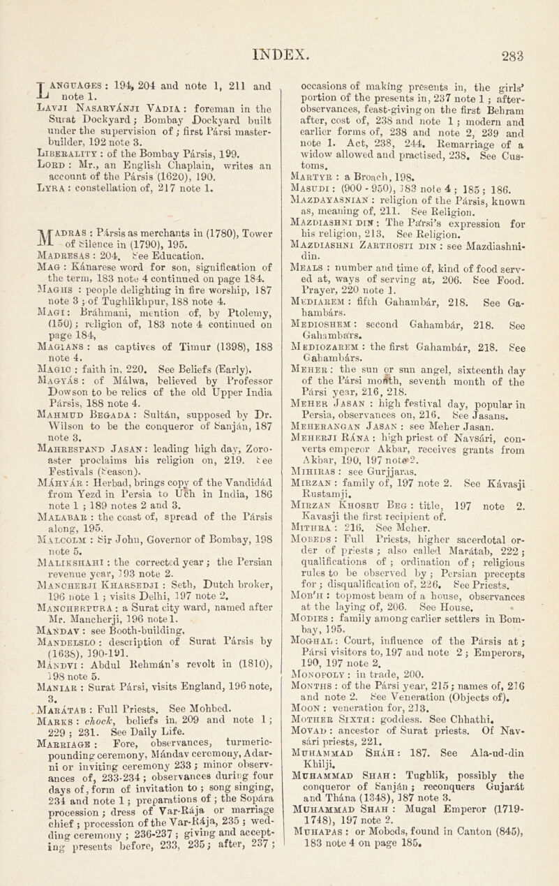 LANGUAGES: 194, 204 and note 1, 211 and note 1. Lavji NasarvInji Vadia : foreman in the Sm at Dockyard; Bombay Dockyard built under the supervision of ; first Parsi master- builder, 192 note 3. Liberality : of the Bombay Parsis, 199. Lord : Mr., an English Chaplain, writes an account of the Parsis (1620), 190. Lyra : constellation of, 217 note 1. Madras : Parsis as merchants in (1780), Tower of Silence in (1790), 195. Madresas : 204. See Education. Mag : Kanarese word for son, signification of the term, 183 note 4 continued on page 184. Magiis : people delighting in fire worship, 187 note 3 ; of Tughlikhpur, 188 note 4. Magi : Br&hmani, mention of, by Ptolemy, (150); religion of, 183 note 4 continued on page 184, Magians : as captives of Timur (1398), 183 note 4. Magic : faith in, 220. See Beliefs (Early). Magyas : of Malwa, believed by Professor Dow son to be relics of the old Upper India Pfirsis, 188 note 4. Mahmud Begada : Sult&n, supposed by Dr. Wilson to be the conqueror of SanjAn, 187 note 3. Mahrespand Jasan: leading high day, Zoro- aster proclaims his religion on, 219. tee Festivals (Season). MAhyar : Herbad, brings copy of the Vandidad from Yezd in Persia to Uch in India, 186 note 1 ; 189 notes 2 and 3. Malabar : the coast of, spread of the Pfirsis along, 195. Malcolm : Sir John, Governor of Bombay, 198 note 5. Malikshahi : the corrected year ; the Persian revenue year, 193 note 2. Mancherji KharSEDJi : Seth, Dutch broker, 196 note 1 ; visits Delhi, 197 note 2. Mancherpura : a Surat city ward, named after Mr. Mancherji, 196 notel. Mandav : see Booth-building, Mandelslo : description of Surat Parsis by (1638), 190-191. Mandvi : Abdul Rehm&n’s revolt in (1810), 198 note 5. Maniar : Surat Parsi, visits England, 196 note, 3. Maratab : Full Priests. See Mohbed. Marks : chock, beliefs in, 209 and note 1 ; 229 ; 231. See Daily Life. Marriage : Fore, observances, turmeric- pounding ceremony, Mandav ceremony, Adar- ni or inviting ceremony 233; minor observ- ances of, 233-234; observances during four days of, form of invitation to ; song singing, 231 and note 1; preparations of ; the Sopfira procession; dress of Var-RAja or marriage chief ; procession of the Var-RAja, 235 ; wed- ding ceremony ; 236-237 ; giving and accept- ing presents before, 233, 235; after, 23/ ; occasions of making presents in, the girls* portion of the presents in, 237 note 1 ; after- observances, feast-giving on the first Behram after, cost of, 238 and note 1 ; modern and earlier forms of, 238 and note 2, 239 and note 1. Act, 238, 244. Remarriage of a widow allowed and practised, 238. See Cus- toms. Martyr : a Broach, 198. Masudi : (900 - 950), 183 note 4 ; 185; 186. Mazdayasnian : religion of the Pfirsis, known as, meaning of, 211. See Religion. Mazdiashni din : The PafrsPs expression for his religion, 213, See Religion. Mazdiashni Zabthosti din : see Mazdiashni- din. Meals : number and time of, kind of food serv- ed at, ways of serving at, 206. See Food. Prayer, 220 note 1. Mediarem : fifth Gahambar, 218. See Ga- hambars. Medioshem ; second Gahambfir, 218. See GahambaTs. M ediozarem : the first GahamMr, 218. See Gahambars. Meher : the sun or sun angel, sixteenth day of the Parsi month, seventh month of the Pdrsi year, 216, 218. Meher Jasan : high festival day, popular in Persia, observances on, 216. See Jasans. Meherangan Jasan ; see Meher Jasan. Meherji Rana : high priest of Navsari, con- verts emperor Akbar, receives grants from Akbar, 190, 197 note“2. Mihiras : see Gurjjaras. Miezan : family of, 197 note 2. See Kavasji Rustam ji. Mirzan Khosru Beg : title, 197 note 2. Kavasji the first recipient of. Mithra : 216. See Meher. Mobeds : Full Priests, higher sacerdotal or- der of priests ; also called Maratab, 222 ; qualifications of ; ordination of; religious rules to be observed by; Persian precepts for; disqualification of, 226. See Priests. Mob'h : topmost beam of a bouse, observances at the laying of, 206. See House. Modies : family among earlier settlers in Bom- bay, 195, Moghal : Court, influence of the Pfirsis at; Pfirsi visitors to, 197 and note 2 ; Emperors, 190, 197 note 2. Monopoly : in trade, 200. Months : of the Parsi year, 215; names of, 216 and note 2. See Veneration (Objects of). Moon : veneration for, 213. Mother Sixth: goddess. See Chhathi. Movad : ancestor of Surat priests. Of Nav- s&ri priests, 221. Muhammad Shah : 187. See Ala-ud-din Khilji. Muhammad Shah : Tughlik, possibly the conqueror of Sani4n ; reconquers Gujarat and Thana (1348), 187 note 3. Muhammad Shah : Mugal Emperor (1719- 1718), 197 note 2. Mukapas : or Mobeds, found in Canton (845), 183 note 4 on page 185.