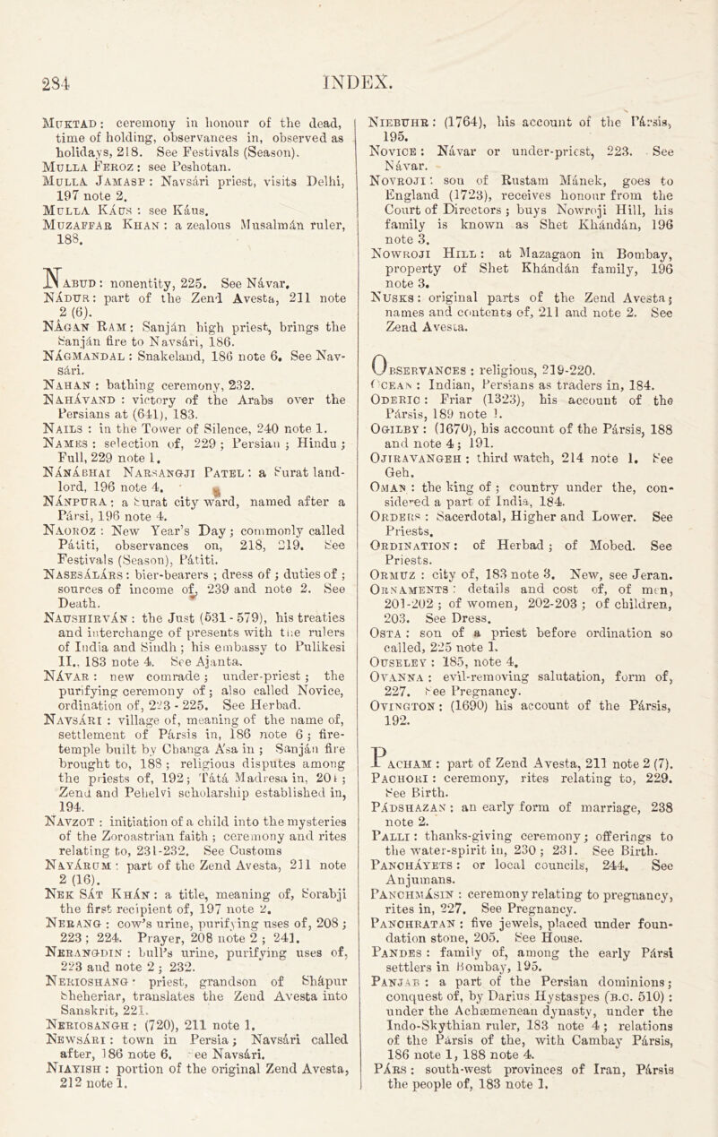 Muktad : ceremony in honour of the dead, time of holding, observances in, observed as holidays, 218. See Festivals (Season). Mulla Feroz : see Peshotan. Mull A Jamasp : NavsAri priest, visits Delhi, 197 note 2. Mulla KAus : see KAus. Muzapear Khan : a zealous MusalmAn ruler, 188. Abud : nonentity, 225. See Navar, NAdur: part of the Zend Avesta, 231 note 2 (6). KAgan Ram : SanjAn high priest, brings the SanjAn fire to Navsari, 186. NAgmandal : Snakeland, 186 note 6. See Nav- sAri. Kahan : bathing ceremony, 232. NahAvand : victory of the Arabs over the Persians at (641), 183. Nails : in the Tower of Silence, 240 note 1. Names : selection of, 229 ; Persian ; Hindu ; Full, 229 note 1. NAnAbhai Narsangji Patel: a Surat land- lord, 196 note 4. * « Nanpura ; a Surat city ward, named after a Parsi, 196 note 4. NaorOz : New Year’s Day; commonly called Patiti, observances on, 218, 219. See Festivals (Season), Patiti. Nasesalars : bier-bearers ; dress of ; duties of ; sources of income of, 239 and note 2. See Death. NaushirvAn : the Just (631 - 579), his treaties and interchange of presents with tue rulers of India and Sindh ; his embassy to Pulikesi II.. 183 note 4. See Ajanta. NAvar : new comrade; under-priest; the purifying ceremony of; also called Novice, ordination of, 223 - 225. See Herbad. NavsAri : village of, meaning of the name of, settlement of Parsis in, 186 note 6 ; fire- temple built by Cbanga A'sa in ; Sanjan fire brought to, 188 ; religious disputes among the priests of, 192; Tata Madresa in, 20i ; Zend and Pehelvi scholarship established in, 194. Navzot : initiation of a child into the mysteries of the Zoroastrian faith ; ceremony and rites relating to, 231-232. See Customs NayArum : part of the Zend Avesta, 211 note 2 (16). Nek SAt KhAn : a title, meaning of, Sorabji the first recipient of, 197 note 2. Nerang : cow’s urine, purifying uses of, 208 ; 223 ; 224. Prayer, 208 note 2 ; 243. Nerangdin : bull’s urine, purifying uses of, 223 and note 2 ; 232. Nerioshang* priest, grandson of Shfipur Sheheriar, translates the Zend Avesta into Sanskrit, 221. Neriosangh ; (720), 211 note 1. NewsAri ; town in Persia; NavsAri called after, 186 note 6. ee NavsAri. Niayish ; portion of the original Zend Avesta, Niebuhr : (1764), his account of the PArsis* 195. Novice : Navar or uncler-pricst, 223. See N Avar. Novroji : son of Rustam Manek, goes to England (1723), receives honour from the Court of Directors ; buys Nowroji Hill, his family is known as Shet KhAndan, 196 note 3. Nowroji Hill : at Mazagaon in Bombay, property of Shet KhAndAn family, 196 note 3. Nusks: original ptarts of the Zend Avesta; names and contents of, 211 and note 2. See Zend Avesta. Observances ; religious, 219-220. ( cean ; Indian, Persians as traders in, 184. Oderic : Friar (1323), his account of the PArsis, 189 note 1. Ogilby : (1670), his account of the Parsis, 188 and note 4 ; 191. Ojtravangeh ; third watch, 214 note 1. See Geh. Oman : the lung of ; country under the, con- sidered a part of India, 184. Orders ; Sacerdotal, Higher and Lower. See Priests. Ordination : of Herbad; of Mobed. See Priests. Ormuz : city of, 183 note 3. New, see Jeran. Ornaments: details and cost of, of men, 201-202 ; of women, 202-203 ; of children, 203. See Dress. Osta : son of a priest before ordination so called, 225 note 1. Ouseley ; 185, note 4, Ovanna ; evil-removing salutation, form of, 227. tee Pregnancy. Ovington : (1690) his account of the PArsis, 192. Pacham : part of Zend Avesta, 211 note 2 (7). Pachori : ceremony, rites relating to, 229. See Birth. PAdshazan : an early form of marriage, 238 note 2. Falli : tlianks-giving ceremony; offerings to the water-spirit in, 230; 231. See Birth. PanchAyets ; or local councils, 244. See Anjuinans. PanchmAsin : ceremony relating to pregnancy, rites in, 227. See Pregnancy. Panchratan : five jewels, placed under foun- dation stone, 205. See House. Pandes : family of, among the early PArsi settlers in Bombay, 195. Panjab ; a part of the Persian dominions; conquest of, by Darius Hystaspes (b.c. 510) ; under the Achsemenean dynasty, under the Indo-Skythian ruler, 183 note 4 ; relations of the P Arsis of the, with Cambay PArsis, 186 note 1, 188 note 4. PArs : south-west provinces of Iran, PArsis