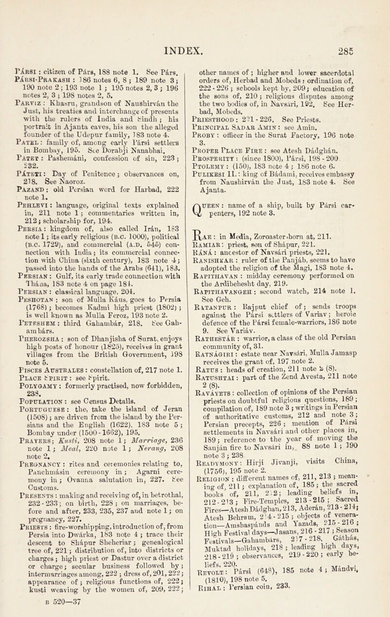 riRBi : citizen of Petrs, 188 note 1. See P&rs. Parsi-Prakash : 186 notes 6, 8 ; 189 note 8; 190 note 2 ; 193 note 1 ; 195 notes 2, 3 ; 196 notes 2, 3 ; 198 notes 2, 5. Parviz : Kbasru, grandson of NanShirv&n the Just, his treaties and interchange of presents with the rulers of India and Sindh ; his portrait in Ajanta caves, his son the alleged founder of the Udepur family, 183 note 4. Patel : family of, among early Parsi settlers in Bombay, 195. See Dorabji Nanabhai. Patet : Pashemani, confession of sin, 223 ; 232. PAteti : Day of Penitence; observances on, 218. See Naoroz. Pazand ; old Persian word for Harbad, 222 note 1. Pehlevi : language, original texts explained in, 211 note 1 ; commentaries written in, 212; scholarship for, 194. Persia : kingdom of, also called Iran, 183 note 1; its early religious (b.c. 1000), political (b.c. 1729), and commercial (a.d, 545) con- nection with India; its commercial connec- tion with China (sixth century), 183 note 4; passed into the hands of the Arabs (641), 183. Persian : Gulf, its early trade connection with Thana, 183 note 4 on page 181. Persian : classical language, 204. Peshotan : son of Mulla Kaus, goes to Persia (1768); becomes Kadmi high priest (1802) ; is well known as Mulla Feroz, 193 note 2. Peteshem: third Gahambar, 218. bee Gah- ambars. rHEROzsHA : son of Dhanjisha of Surat, enjoys high posts of honour (1825), receives in grant villages from the British Government, 198 note 5. Pisces Austbales : constellation of, 217 note 1. Place Spirit : see Spirit. Polygamy : formerly practised, now forbidden, 238. Population : see Census Details, Portuguese : the, take the island of Jeran (1508); are driven from the island by the Per- sians and the English (1622), 183 note 5 ; Bombay under (1500-1662), 195. Prayers; Kusti, 208 note 1; Marriage, 236 note 1 ; Meal, 220 note 1; Nerang, 208 note 2. Pregnancy : rites and ceremonies relating to, Panchmasin ceremony in; Agarni cere- mony in; Ovanna salutation in, 227. bee Customs. Presents : making and receiving of, in betrothal, 232 - 233; on birth, 228 ; on marriages, be- fore and after, 233, 235, 237 and note 1; on pregnancy, 227. Priests : fire-worshipping, introduction of, from Persia into Dwdrka, 183 note 4 ; trace their descent to Shapur Sheheriar; genealogical tree of, 221; distribution of, into districts or charges ; high priest or Dastur over a district or charge; secular business followed by; intermarriages among, 222 ; dress of, 201, 222; appearance of ; religious functions of, 222; kusti weaving by the women of, 209, 222; b 520—37 other names of ; higher and lower sacerdotal orders of, Herbad and Mobeds • ordination of, 222 - 226 ; schools kept by, 209; education of the sons of, 210 ; religious disputes among the two bodies of, in Navsari, 192. bee Her- bad, Mobeds. Priesthood ; 221 - 226. See Priests. Principal Sadar Amin : see Amin. Proby : officer in the Surat Factory, 196 note 3. Proper Place Fire : see Atesh Dadghan. Prosperity : (since 1800), Parsi, 198 - 200. Ptolemy : (150), 183 note 4 ; 186 note 6. Pulikesi II.: king of Badami, receives embassy from Naushirvan the Just, 183 note 4. See Ajanta. Queen : name of a ship, built by P4rsi car* penters, 192 note 3. a AE ; in Media, Zoroaster .born at, 211. Ramiar: priest, son of Shapur, 221. Rana : ancestor of Navsari priests, 221. RanishkAR : ruler of the Panjab, seems to have adopted the religion of the Magi, 183 note 4. Rapithavan : midday ceremony performed on the Ardibehesht day, 219. Rapithayangeh ; second watch, 214 note 1. See Geh. Ratanpur : Rajput chief of; sends troops against the Parsi settlers of Variav; heroic defence of the Parsi female-warriors, 186 note 9. See Variav. RatheSTAR : warrior, a class of the old Persian community of, 31. Ratnagiri : estate near Navs&ri, Mulla Jamasp receives the grant of, 197 note 2. Ratus : heads of creation, 211 note 2 (8). Ratushtai : part of the Zencl Avesta, 211 note 2 (8)‘ Ravayets : collection of opinions of the Persian priests on doubtful religious questions, 189 ; compilation of, 189 note 3 ; writings in Persian of authoritative customs, 212 and note 3 j Persian precepts, 226 ; mention of P4rsi settlements in Navsari and other places in, 189; reference to the year of moving the Sanjan fire to Navsari in, 88 note 1; 190 note 3; 238. Ieadymony; Hirji Jivanji, visits Glima, (1756), 195 note 2. Religion : different names of, 211, 213 ; mean- ing of 211; explanation of, 185; the sacred books' of, 211, 212; leading beliefs in, 212-213; Fire-Temples, 213-215; Sacred Fires—Atesh Dadghan, 213, Aderan, 213-214; Atesh Behram, 214-215; objects of venera- tion—Amsbaspands and Vazads, 215-21b, High Festival days—Jasans, 216 - 217 ; Season Festivals—Gahambars, 217-218, GMhas, Mnktad holidays, 218 ; leading high days, liefs, 220. _r, , . Revolt: Parsi (648), 185 note 4; Mandvi, (1810), 198 note 5. Rihal : Persian coin, 233.