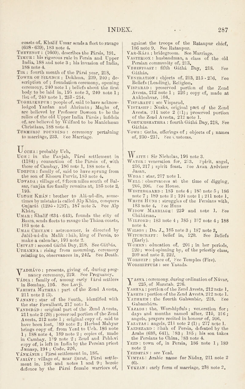 coasts of, Klialif Umar sends a fleet to ravage (638- 639), 183 note 4. Thevenot: (1660), describes the Parsis, 191. Timur : his rigorous rule in Persia and Upper India, 188 and note 3 ; his invasion of India, 188 note 4. Tir : fourth month of the Parsi year, 218. Tower oe Silence : Dokhma, 239, 210 ; de- scription of ; foundation ceremony, opening ceremony, 240 note 1 ; beliefs about the first body to be laid in, 195 note 3, 240 note 1; list of, 240 note 1, 252 - 254. Tughltkhpur : people of, said to have acknow- ledged Yazdan and Ahrimdn; Maghs of, are believed by Professor Dowson to be the relics of the old Upper India Parsis ; infidels of, are believed by Wilford to be Manichaean Christians, 188 note 4. Turmeric pounding : ceremony pertaining to marriage, 233, fee Marriage. against the troops of the Ratanpur chief, 186 note 9. See Ratanpur. Var-Raja : bridegroom. See Marriage. Vasteriox : husbandman, a class of the old Persian community of, 213. Vehestoast : fifth Gatha Day, 218. See Gathas. Veneration: objects of, 213, 215 - 216, See Beliefs (Leading), Religion. VisparAd : preserved portion of the Zend Avesta, 212 note 1 ; 226 ; copy of, made at Ankleshvar, 186. Visparatu : see Visparad. Vistashp : Nusks, original part of the Zend Avesta, 211 note 2 (11); preserved portion of the Zend Avesta, 212 note 1. Vohukhshathra : fourth Gatha Day, 218. See Gathas. Vows : Goths, offerings of ; objects of ; names of, 230- 231. See customs. Uccha : probably Uch, Ucu : in the Pan jab, Parsi settlement in (1184) ; connection of the Parsis of, with those of Cambay, 186 note 1, 188 note 4. Udepur : family of, said to have sprung from the son of Khosru Par viz, 183 note 4. Udvada : village of, fifteen miles south of Bal- sai’, Sanjan fire finally remains at, 185 note 2, 193. Ulugh Khan : brother to Ala-ud-din, some- times by mistake is called A'lp Khan, conquers Gujarat (1295 - 1297), 187 note 3. See A'lp Khan. Umar : Klialif (634 - 643), founds the city of Basra, sends fleets to ravage the Thana coasts, 183 note 4. Umar Cheyam : astronomer, is directed by Jalal-ud-din Malik thah, king of Persia, to make a calendar, I 93 note 2. Ustvat : second Gatha Day, 218. See Gathas. Uthamna : rising from mourning, ceremony relating to, observances in, 242, See Death. YADHAVO : presents, giving of, during preg- nancy ceremony, 229. See Pregnancy. VAdia : family of, among early 1 arsi settlers in Bombay, 195. See Lavji. Vahista Mathra : part of the Zend Avesta, 211 note 2 (3). Van ant: star of the South, identified with the star Fowalhaut, 217 note 1. Vandidad : original part of the Zend Avesta, 211 note 2 (20) ; preserved portion of the Zend Avesta, 212 note 1; original copy of, said to have been lost, 189 note 2; Herbad Maliyar brings copy of, from Yezd to Uch, 186 note 1; 1S8 note 4, 189 note 2 ; copies of, made in Cambay, 189 note 2 ; Zend and Pehlevi copy of, is left in India by the Persian priest Jamasp, 194 ; Code, 226. Vankanir : P^rsi settlement in, 186. . VariAv : village of, near Surat, Parsi settle- ment in, 186 and notes 1 and 9; heroic defence by the Parsi female warriors of, TV aite : Sir Nicholas, 196 note 3. Water: veneration for, 213. Spirit, angel, 216, 217 ; spirit feast. See Avan Ardvisur Jasan. Wega : star, 217 note 1. Well : observances at the time of digging, 206, 206. See House. Westergaard : 183 note 4 ; 185 note 5 ; 186 note 7 ; 189 note 2 ; 194 note l ; 211 note 1. White Huns : struggles of the Persians with, 183 note 4. See Huns Widow Marriage: 239 and note 1. See Chakarzan. IVilford ; 183 note 4 ; 185; 187 note 4; 188 note 4. Wilson : Dr. J., 185 note 3 ; 187 note 3. Witchcraft: belief in, 220. See Beliefs (Early). Women*, education of, 201; in her periods, 220 ; wool-spinning* by, of the priestly class, 209 and note 2, 222. Worship : place of. See Temples (Fire). Worshipeuls : see YTazads. T7 A SNA : ceremony, during ordination of NAvar, -I 225, of Maratab, 226. Yashna : portion of tlie Zend Avesta, 212ncte 1. Yashts : portion of the Zend Avesta, 212 note 1. Yathrem : the fourth Gahambax*, 218, See Gahambars. Yazads : the, Worshipfuls ; veneration for ; days and months named after, 2]5, 216; angels, prayers recited in honour of, 206. Yazatas : angels, 211 note 2 (1) ; 217 note 1. Yazdezard : Shfili of Persia, defeated by the Arabs (638, 641), 183; 185; bis son takes the Persians to China, 183 note 4. Yezd *. town of, in Persia, 186 note 1; 189 note 2 Yezdstan : see Yezd. Yimtal: .Arabic name for Nadur, 211 note 2 (6). Yukzan : early form of marriage, 238 note 2,